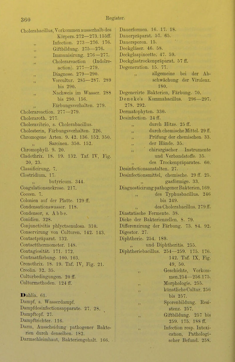 Cholerabacillus, Vorkommen ausserhalb des Körpers. 272—273.155ff. Infection. 273-276. 176. Giftbildung. 275—276. Immunisirung. 276—277. Cholerareaction (Indolre- action). 277—279. Diagnose. 279—290. Vorcultur. 285—287. 289 bis 290. „ Nachweis im Wasser. 288 bis 290. 156. „ Färbungsverhalten. 279. Cholerareaction. 277—279. Choleraroth. 277. Choleravibrio, s. Cholerabacülus. Cholesterin, Färbungsverhalten. 226. Chromogene Arten. 9. 42. 136. 152. 350. „ Sarcinen. 350. 152. Chromophyll. 9. 20. Cladothrix. 18. 19. 132. Taf. IV, Fig. 20, 23. Classificirung. 7. Clostridium. 17. „ butyricuni. 344. Coagulationsnekrose. 217. Coccen. 7. Colonien auf der Platte. 129 ff. Condensations wasser. 118. Condensor, s. Abbe. Conidien. 328. Conjunctivitis phlyctaenulosa. 310. Conservirung von Culturen. 142. 143. Contactpräparat. 132. Contactthermometer. 148. Contagiosität. 171. 172. Contrastfärbung. 100. 103. Crenothrix. 18. 19. Taf. IV, Fig. 21. Creolin. 32. 35. Culturbedingungen. 20 ff. Culturmethoden. 124 ff. Dahlia. 61. Dampf, s. Wasserdampf. Dampfdesinfectionsapparate. 27. 28. Dampftopf. 27. Dampftrichter. 116. Darm, Ausscheidung pathogener Bakte- rien durch denselben. 182. Darmschleimhaut, Bakteriengehalt. L66. Dauerformen. 16. 17. 18. Dauerpräparat. 57. 65. Dauersporen. 15. Deckgläser. 46. 58. Deckglaspincette. 17. 59. Deckglastrockenpräparat. 57 ff. Degeneration. 15. 77. „ allgemeine bei der Ab- schwächung der Virulenz. 180. Degenerirte Bakterien, Färbung. Tu. Deneke's Kommabacillus. 296—297. 278. 292. Dermatophyten. 330. Desinfection. 24 ff. „ durch Hitze. 25 ff. „ durch chemische Mittel. 29 ff. Prüfung der chemischen. 33. der Hände. 35. „ chirurgischer Instrumente und Verbandstoffe. 35. „ des Trockenpräparates. 60. Desinfectionsanstalten. 27. Desinfectionsmittel, chemische- 29 ff. 25. „ gasförmige. 33. Diagnosticirung pathogener Bakterien. 169. „ des Typhusbacillus. 246 bis 249. „ des Cholerabacülus. 279 ff. Diastatische Fermente. 38. Dicke der Bakterienzellen. 8. 79. Differenzirung der Färbung. 73. S4. 92. Digestor. 27. Diphtherie. 254. 189. „ und' Diphtheritis. 255. Diphtheriebacillus. 254—259. 175. 176. 142. Taf. IX. Fig. 49, 50. ,, Geschichte, Vorkom- men.254—256.175. Morphologie. 255. ,, künstliche Cultur. 256 bis 257. „ Sporenbildung. Resi- stenz. 257. Giftbildung. 257 bis 259. 175. 188 ff. „ Infection resp. Intoxi- cation. Pathologi- scher Befund. 25s.
