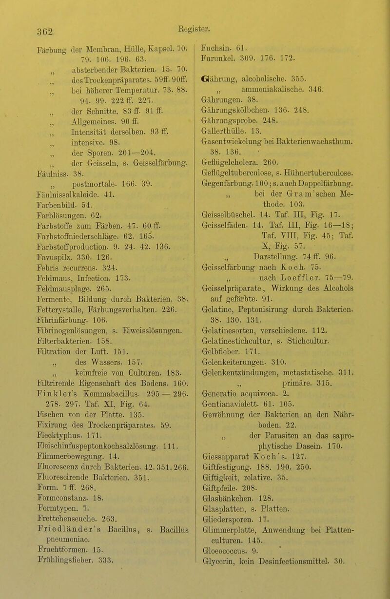 3G2 Färbung der Membran, Hülle, Kapsel. 70. 71t. 106. L96. 63. ., absterbender Bakterien. 15. 70. desTrockenpräparates. 59ff. 90ff, bei höherer Temperatur. 73. 88. 94. 99. 222 ff. 227. der Schnitte. 83 ff. 91 ff. „ Allgemeines. 90 ff. Intensität derselben. 93 ff. „ intensive. 98. der Sporen. 201—204. „ der Geissein, s. Geisseifärbung. Fäulniss. 38. „ postmortale. 166. 39. Fäulnissalkaloide. 41. Farbenbild. 54. Farblösungen. 62. Farbstoffe zum Färben. 47. 60 ff. Farbstoffniederschläge. 62. 165. Farbstoffproduction. 9. 24. 42. 136. Favuspilz. 330. 126. Febris recurrens. 324. Feldmaus, Infection. 173. Feldmausplage. 265. Fermente, Bildung durch Bakterien. 38. Fettcrystalle, Färbungsverhalten. 226. Fibrinfärbung. 106. Fibrinogenlösungen, s. Eiweisslösungen. Filterbakterien. 158. Filtration der Luft. 151. „ des Wassers. 157. „ keimfreie von Culturen. 183. Filtrirende Eigenschaft des Bodens. 160. Finklefs Kornmabacillus. 295 — 296. 278. 297. Taf. XI, Fig. 64. Fischen von der Platte. 135. Fixirung des Trockenpräparates. 59. Flecktyphus. 171. Fleischinfuspeptonkochsalzlösung. 111. Flimmerbewegung. 14. Fluorescenz durch Bakterien. 42.351.266. Fluorescirende Bakterien. 351. Form. 7 ff. 268. Formconstanz. 18. Formtypen. 7. Frettchenseuche. 263. Friedländer's Bacillus, s. Bacillus pneumoniae. Fruchtformen. 15. Frühlingsfieber. 333. Fuchsin. 61. Furunkel. 309. 170. 172. Oährung, alcoholische. 355. „ aminoniakalische. 346. Gährungen. 38. Gährungskölbchen. 136. 248. Gähxungsprobe. 24S. Gallerthülle. 13. Gasentwickelung bei Bakterienwachsthum. 38. 136. Geflügelcholera. 260. Geflügeltuberculose, s. Hühnertuberculose. Gegenfärbung. 100; s. auch Doppelfärbung. „ bei der Gram'sehen Me- thode. 103. Geisseibüschel. 14. Taf. III, Fig. 17. Geisseifäden. 14. Taf. in, Fig. 16—18; Taf. VHI, Fig. 45; Taf. X, Fig. 57. Darstellung. 74 ff. 96. Geisselfärbung nach Koch. 75. „ nach Loeffler. 75—79. Geisseipräparate, Wirkung des Alcohols auf gefärbte. 91. Gelatine, Peptonisirung durch Bakterien. 38. 130. 131. Gelatinesorten, verschiedene. 112. Gelatinestichcultur, s. Stichcultur. Gelbfieber. 171. Gelenkeiterungen. 310. Gelenkentzündungen, metastatische. 311. „ primäre. 315. Generatio aequivoca. 2. Gentianaviolett. 61. 105. Gewöhnung der Bakterien an den Nähr- boden. 22. „ der Parasiten an das sapro- phytische Dasein. 170. Giessapparat Koch's. 127. Giftfestigung. 188. 190. 250. Giftigkeit, relative. 35. Giftpfeile. 208. Glasbänkchen. 128. Glasplatten, s. Platten. Gliedersporen. 17. Glimmerplatte, Anwendung bei Platten- culturen. 145. Gloeococcus. 9. Glycerin, kein Desinfectionsmittel. 30.