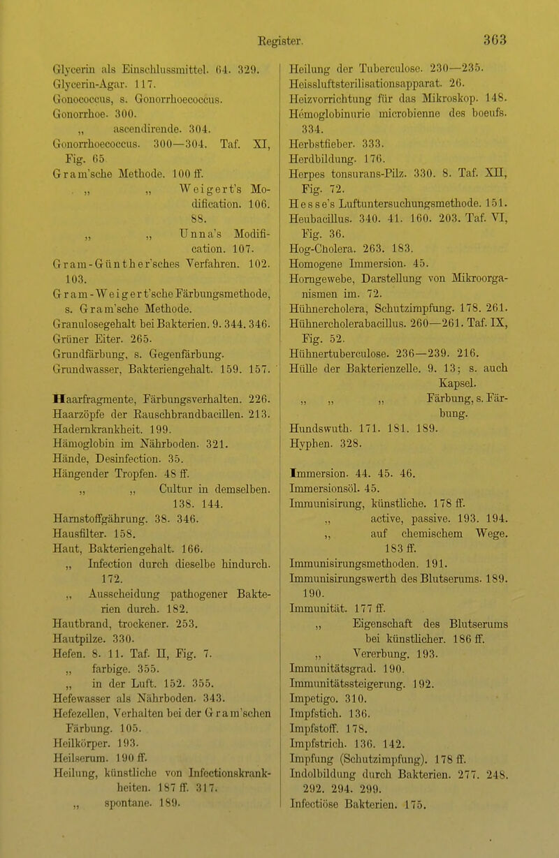 Glycerin als Einschlussmittel. 64. 329. Glycerin-Agar. 117. Gonococcus, s. Gonorrhoecoccus. Gonorrhoe. 300. „ ascendirende. 304. Gonorrhoeooccus. 300—301. Taf. XI, Fig. 65 Gramsche Methode. 100 ff. „ „ Weigert's Mo- dilication. 106. 88. „ „ Unna's Modifi- cation. 107. G r a m - G ü n t h e r'sches Verfahren. 102. 103. Gram-Weiger t'sche Färbungsmethode, s. Gram'sche Methode. Graimlosegehalt bei Bakterien. 9.344.346. Grüner Eiter. 265. Grundfärbung, s. Gegenfärbung. Grundwasser, Bakteriengehalt. 159. 157. Haarfragmente, Färbungsverhalten. 226. Haarzöpfe der Rauschbrandbacillen. 213. Hadernkrankheit. 199. Hämoglobin im Nährboden. 321. Hände, Desinfection. 35. Hängender Tropfen. 48 ff. „ „ Cultur in demselben. 138. 144. Harnstoffgährung. 38. 346. Hausfilter. 158. Haut, Bakteriengehalt. 166. „ Infection durch dieselbe hindurch. 172. Ausscheidung pathogener Bakte- rien durch. 182. Hautbrand, trockener. 253. Hautpilze. 330. Hefen. 8. 11. Taf. H, Fig. 7. „ farbige. 355. „ in der Luft. 152. 355. Hefewasser als Nährboden. 343. Hefezellen, Verhalten bei der Grantschen Färbung. 105. Heilkörper. 193. Heilserum. 190 ff. Eeilung, künstliche von Infectionskrank- heiten. 187 ff. 317. „ spontane. 189. Eeilung der Tuberculose. 230—235. Hoissluftstorilisationsapparat. 26. Heizvorrichtung für das Mikroskop. 148. Hämoglobinurie inicrobienne des boeufs. 334. Herbstlicher. 333. Herdbildung. 176. Horpes tonsurans-Püz. 330. 8. Taf. XH, Fig. 72. H e s s e's Luftuntersuchungsmethode. 151. HeubacUlus. 340. 41. 160. 203. Taf. VI, Fig. 36. Hog-Cholera. 263. 183. Homogene Immersion. 45. Homgewebe, Darstellung von Mikroorga- nismen im. 72. Hühnercholera, Schutzimpfung. 178. 261. Hühnercholerabacülus. 260—261. Taf. IX, Fig. 52. Hühnertuberculose. 236—239. 216. Hülle der Bakterienzelle. 9. 13; s. auch Kapsel. Färbung, s. Fär- bung. Hundswuth. 171. 181. 189. Hyphen. 328. Immersion. 44. 45. 46. Immersionsöl. 45. Immunisirung, künstliche. 178 ff. active, passive. 193. 194. „ auf chemischem Wege. 183 ff. Immunisirungsmethoden. 191. Immunisirungswerth des Blutserums. 189. 190. Immunität. 177 ff. „ Eigenschaft des Blutserums bei künstlicher. 186 ff. „ Vererbung. 193. Immunitätsgrad. 190. Immivnitätssteigerung. 192. Impetigo. 310. Impfstich. 136. Impfstoff. 17 s. Impfstrich. 136. 142. Impfung (Schutzimpfung). 178 ff. Indolbildung durch Bakterien. 277. 248. 292. 294. 290. Infeotiöse Bakterien. 17.).