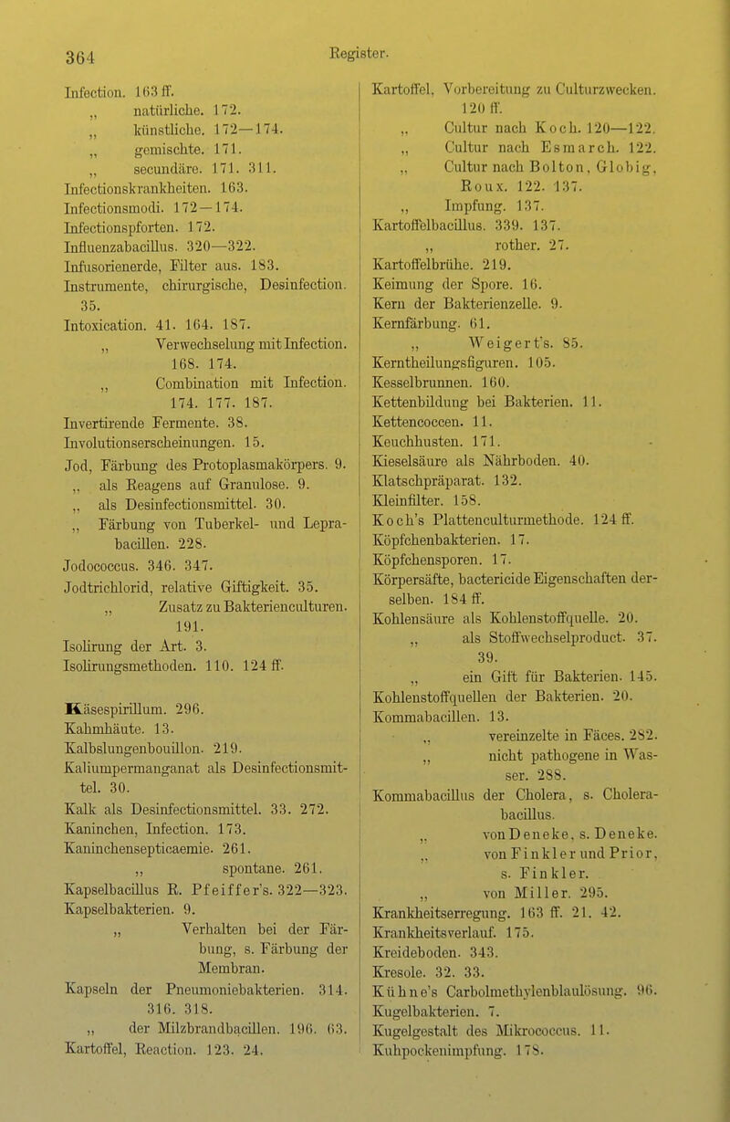 Infection. 163 ff. „ natürliche. 172. künstliche. 172—174. „ gemischte. 171. „ secundiire. 171. 311. Infectionskrankheiten. 163. Infectionsinodi. 172 — 174. Infectionspforten. 172. Influenzabacfflus. 320—322. Infusorienerde, Filter aus. 183. Instrumente, chirurgische, Desinfection. 35. Intoxication. 41. 164. 187. „ Verwechselung mit Infection. 168. 174. „ Combination mit Infection. 174. 177. 187. Invertirende Fermente. 38. Involutionserscheinungen. 15. Jod, Färbung des Protoplasmakörpers. 9. ,, als Reagens auf Granulöse. 9. „ als Desinfectionsmittel- 30. ., Färbung von Tuberkel- und Lepra- bacillen. 228. Jodococcus. 346. 347. Jodtrichlorid, relative Giftigkeit. 35. „ Zusatz zu Bakterienciüturen. 191. Isolirung der Art. 3. Isolirungsmethoden. 110. 124 ff. Käsespirillum. 296. Kahmhäute. 13. Kalbslungenbouillon. 219. Kaliumpermanganat als Desinfectionsmit- tel. 30. Kalk als Desinfectionsmittel. 33. 272. Kaninchen, Infection. 173. Kaninchensepticaemie. 261. ,, spontane. 261. Kapselbacillus R. Pfeiffer's. 322—323. Kapselbakterien. 9. „ Verhalten bei der Fär- bung, s. Färbung der Membran. Kapseln der Pneumoniebakterien. 314. 316. 318. „ der Milzbrandbacillen. 196. 63. Kartoffel, Reaction. 123. 24. Kartoffel, Vorbereitung zu Culturzwecken. 120 ff. „ Cultur nach Koch. 120—122. „ Cultur nach Esmarch. 122. „ Cultur nach Bolton, Globig, Roux. 122. 137. ,, Impfung. 137. Kartoflelbacillus. 339. 137. „ rother. 27. Kartoffelbrühe. 219. Keimung der Spore. 16. Kern der Bakterienzelle. 9. Kernfärbung. 61. „ W ei g e r t*s. 85. Kerntheilungsfiguren. 105. Kesselbrunnen. 16U. Kettenbildung bei Bakterien. 11. Kettencoccen. 11. Keuchhusten. 171. Kieselsäure als Nährboden. 40. Klatschpräparat. 132. Kleinfilter. 158. Koch's Plattenculturmethode. 124 ff. Köpfchenbakterien. 17. Köpfchensporen. 17. Körpersäfte, bactericide Eigenschaften der- selben. 184 ff. Kohlensäure als Kohlenstoffquelle. 20. „ als Stoff'wechselproduct. 37. 39. „ ein Gift für Bakterien. 14ö. Kohlenstoffqueilen der Bakterien. 20. Kommabacillen. 13. vereinzelte in Fäces. 282. „ nicht pathogene in Was- ser. 288. Kommabacillus der Cholera, s. Cholera- bacillus. „ vonDeneke, s. Deneke. von Finkler und Prior, s. F i n k 1 e r. „ von Miller. 295. Krankheitserregung. 163 ff. 21. 42. Krankheits verlauf. 175. Kreideboden. 343. Kresole. 32. 33. Kühne's Carbolmethylenblaulösung. 96. Kugelbakterien. 7. Kugelgestalt des Mikrococcus. 11. Kuhpockenimpfung. 1 78.