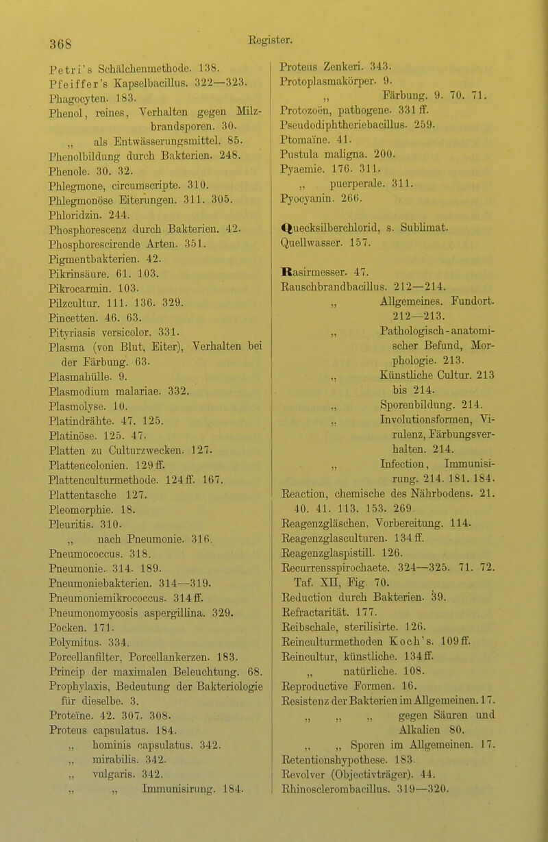 :u»s Petri's Sehälchenmcthodc. 138. Pfeiffer's Kapselbacülus. 322—323. Pliagocytcn. L83. Phenol, reines, Verhalten gegen Milz- brandsporen. 30. „ als Entwässernngsniittel. 85. Phenolbildung durch Bakterien. 248. Phenole. 30. 32. Phlegmone, circumscripte. 310. Phlegmonöse Eiterungen. 311. 305. Phloridzin. 244. Phosphorescenz durch Bakterien. 42. Phosphorescirende Arten. 351. Pigmentbakterien. 42. Pikrinsäure. 61. 103. Pikrocarmin. 103. Pilzcultur. 111. 136. 329. Pincetten. 46. 63. Pityriasis versicolor. 331. Plasma (von Blut, Eiter), Verhalten bei der Färbung. 63. Plasmahülle. 9. Plasmodium malariae. 332. Plasmolyse. 10. Platindrähte. 47. 125. Platinöse. 125. 47. Platten zu Culturzwecken. 127. Plattencolonien. 129 ff. Plattenculturmethode. 124 ff. 167. Plattentasche 127. Pleomorphie. 18. Pleuritis. 310. „ nach Pneumonie. 316. Pneumococcus. 318. Pneumonie. 314. 189. Pneumoniebakterien. 314—319. Pneumoniemikrococcus. 314 ff. Pneumonomycosis aspergillina. 329. Pocken. 171. Polymitus. 334. Porcellanfilter, Porcellankerzen. 183. Princip der maximalen Beleuchtung. 68. Prophylaxis, Bedeutung der Bakteriologie für dieselbe. 3. Proteine. 42. 307. 308. Proteus capsulatus. 184. hominis capsulatus. 342. „ mirabilis. 342. vulgaris. 342. „ Immunisinm^. 184. Proteus Zenkeri. 343. Protoplasmakörper. 9. „ Färbung. 9. 70. 71. Protozoen, pathogene. 331 ff. Pseudodiphtheriebacillus. 259. Ptomaine. 41. Pustula maligna. 200. Pyaemie. 176. 311. puerperale. 311. Pyocyanin. 266. Quecksilberchlorid, s. Subümat. Quell wasser. 157. Rasirmesser. 47. Rauschbrandbacillus. 212—214. „ Allgemeines. Fundort. 212—213. ,, Pathologisch - anatomi- scher Befund, Mor- phologie. 213. ., Künstliche Cultur. 213 bis 214. Sporenbildung. 214. „ Involutionsformen, Vi- rulenz, Färbungsver- halten. 214. „ Infection, Immunisi- rung. 214. 181. 184. Reaction, chemische des Nährbodens. 21. 40. 41. 113. 153. 269. Reagenzgläschen, Vorbereitung. 114. Reagenzglasculturen. 134 ff. Reagenzglaspistill. 126. Recurrensspirochaete. 324—325. 71. 72. Taf. Xn, Fig. 70. Reduction durch Bakterien. 39. Refractarität. 177. Reibschale, sterilisirte. 126. Reinculturrnethoden Koch's. 109 ff. Reincultur, künstliche. 134 ff. „ natürUche. 108. Reproductive Formen. 16. Resisten z der Bakterien im Allgemeinen. 17. „ „ „ gegen Säuren und Alkalien 80. „ „ Sporen im Allgemeinen. 17. Retentionshypothese. 183. Revolver (Objectivträger). 44. Rhinosclerombacillus. 319—320.