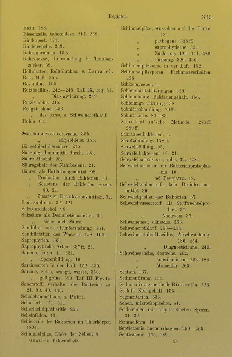 Kicin. 1SS. Riesenzelle, tuberculöse. 217. 238. Rinderpest. 171. Rinderseuche. 202. Röhrenbrunnen. 160. Rohrzucker, Umwandlung in Trauben- zucker. 38. Rollplatten, Rollröbrchen, s. Esraarch. Rosa Udo. 1555. Rosaniline. 105. Rotzbacillus. 242—2-15. Taf. IX, Fig. 51. „ Diagnosticirung. 24!). Rotzlympbe. 245. Rouget blanc. 253. des porcs, s. Schweinerothlauf. Rubin. 61. Saccharomyees cerevisiae. 355. „ ellipsoideus. 355. Säugethiertuberculose. 215. Säugung, Immunität durch. 193. Säure-Alcohol. 98. Säuregehalt des Nährbodens. 21. Säuren als Entfärbungsmittel. 98. Production durch Bakterien. 41. „ Resistenz der Bakterien gegen. 80. 21. „ Zusatz zu Desinfectionsmitteln. 32. Säuresublimat. 32. 121. Salzsäurealcohol. 98. Salzsäure als Desinfectionsmittel. 30. siehe auch Säure. Sandfilter zur Luftuntersuchung. 151. Sandfiltration des Wassers. 158 160. Saprophyten. 163. Saprophytische Arten.'337 ff. 21. Sarcina, Form. 11. 351. Sporenbildung. 16. Sarcinearten in der Luft. 152. 350. Sarcine, gelbe, orange, weisse. 350. „ gelbgrüne. 350. Taf in, Fig. 15. Sauerstoff, Verhalten der Bakterien zu. 21. 39. 40. 143. Schälchenmethode, s. Petri. Scharlach. 171. 311. Scharlachdiphtheritis. 255. Scheinfäden. 12. Schicksale der Bakterien im Thierkörper. 182 ff. Schimmelpilze, Dicke der Zellen. 8. Günther, Bakteriologie. Schimmelpilze, Aussehen auf der Platte. 131. „ pathogeue. 328 ff. „ saprophytische. 354. Züchtung, 124. 111. 329. Färbung. 329. 330. Schimmelpilzkeime in der Luft. 152. Schimmelpilzsporen, Färbungsverhalten. 226. Schizomyceten. 1. Schleimbeuteleiterimgen. 310. Schleimhäute, Bakteriengehalt. 166. Schleimige Gährung. 38. Schnittbehandlung. 7 9 ff. Schnittdicke. 82—83. Schottelius'sche Methode. 285ff. 289 ff. Schraubenbaktenen. 7. Schutzimpfung. 17 8 ff. Schwebefällung. 95. Schwefelbakterien. 10. 21. Schwefelcarbolsäure, rohe. 32. 128. Schwefelkörnchen im Bakterienprotoplas- ma. 10. ,, bei Beggiatoa. 18. Schwefelkohlenstoff, kein Desinfections- mittel. 30. Schwefelquellen der Bakterien. 37. Schwefelwasserstoff als Stoffwechselpro- duct. 37. „ Nachweis. 37. Schweinepest, dänische. 263. Schweinerothlauf. 253—254. Schweinerothlaufbacülus, Abschwächung. 180. 254. „ Diagnosticirung. 249. Schweineseuche, deutsche. 262. „ amerikanische. 263. 183. „ Marseiller. 263. Section. 167. Sedimentirung. 155. Sedimentirungsmethode Biedert's. 226. Seeluft, Keimgehalt. 153. Segmentation. 333. Sehen, mikroskopisches. 51. Seidenfäden mit angetrockneten Sporen. 31. 32. Semmelform 10. Scpticaemia haemorrhagica. 259—265. Septicaemie. 17). ls<>. 24