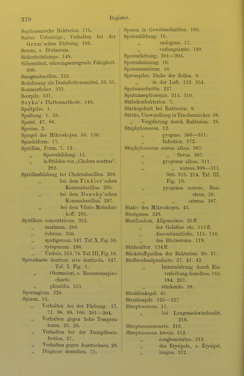 Septicaemische Bakterien. 175. Seröse Ueberzüge, Vorhalten bei der Grantschen Färbung. 105. Serum, s. Blutserum. Sicherheitslampe. 148. Silbernitrat, eiterungserrogende Fähigkeit. 306. Smegmabacillen. '2-12. Sodalösung als Desinfectionsniittel. 33. 35. Sommerfieber. 333. Soorpilz. 331. Soyka's Plattenmethode. 140. Spaltpilze. 1. Spaltung. 1. 10. Spatel. 47. 86. Species. 2. Spiegel des Mikroskopes. 53. 130. Spindelform. 17. Spirillen, Form. 7. 12. ,, Sporenbüdung. 15. „ in Stühlen von „Cholera nostras. 282. Spirülenbildung bei Cholerabacillen. 268. „ bei dem Finkler'schen Kommabacillus. 295. ,, bei dem Deneke' sehen 4 Kommabacillus. 297. ,, bei dem Vibrio Metschni- koff. 291. Spirillum concentricum. 352. „ marinum. 289. ,, rubrum. 350. sputigenum. 347. Taf. X, Fig. 59. tyrogenum. 296. Undula. 353. 74. Taf. DI, Fig. 16. Spirochaete dentium sive denticola. 347. Taf. I, Fig. 1. „ Obermeieri, s. Recurrensspiro- chaete. „ phcatilis. 353. Sporangium. 328. Sporen. 15. „ Verhalten bei der Färbung. 17. 71. 98. 99. 100. 201—204. „ Verhalten gegen hohe Tempera- turen. 23. 29. „ Verhalten bei der Dampfdesin- fection. 27. ,, Verhalten gegen Austrocknen. 29. „ Diagnose derselben. 71. Sporen in Gewebsschnitten. 166. Sporenbildung. LG. ,, endogene. 17. „ verlangsamte. 180. Sporenfärbung. 201—204. Sporenkehn ung. 16. Sporenmembran. 16. Sprosspilze, Dicke der Zellen. 8. „ in der Luft. 152. 354. Sputumschnitte. 227. Sputumsepticaemie. 315. 316. Stäbchenbakterien. 7. Stärkegehalt bei Bakterien. 9. Stärke, Umwandlung in Traubenzucker. 38. „ Vergährung durch Bakterien. 38. Staphylococcen. 12. pyogene. 306—311. „ Infection. 172. Staphyloeoccu8 cereus albus. 307. „ flavus. 307. pyogenes albus. 311. „ „ aureus. 308—311. 306. 315. 214. Taf. DT, Fig. 13. » pyogenes aureus, Resi- stenz. 26. „ „ citreus. 307. Stativ des Mikroskopes. 43. Sterigmen. 328. Sterilisation, Allgemeines. 25 ff. „ der Gelatine etc. 115 ff. „ discontinuhiiehe. 115. 116. „ des Blutserums. 119. Stichcultur. 134 ff. Stickstoffquellen der Bakterien. 2(1. 21. Stoffwechselproducte. 37. 41. 42. „ Immunisirung durch Ein- verleibung derselben. 183. 184. 267. „ stinkende. 38. Strahlenkegel. 45. Strahlenpilz 325—327. Streptococcen. 11. „ bei Lungenschwindsucht. 216. Streptococcencurve. 216. Streptococcus brevis. 312. „ conglomeratus. 313. „ des Erysipels, s. Erysipel. „ longus. 312.