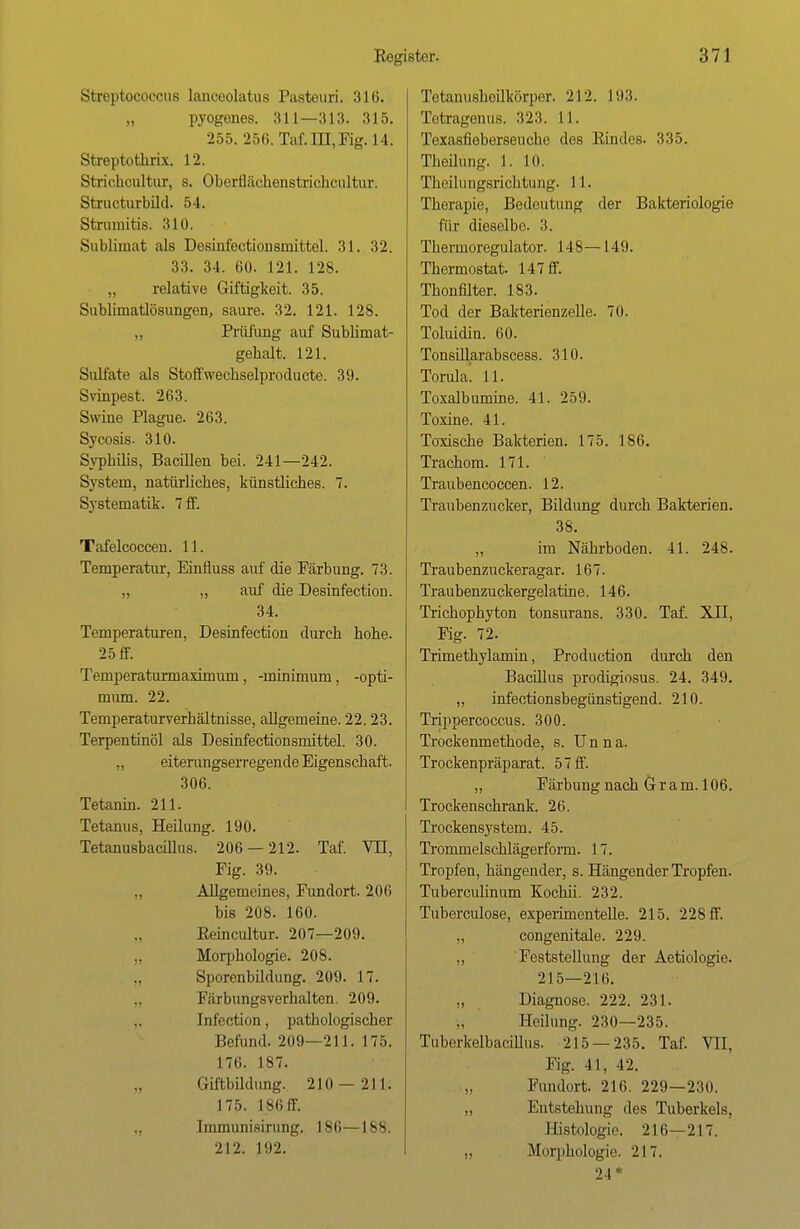 Streptococcus lanceolatus Paateuri. 316. „ pyogenes. 311—313. 315. 255. 25ti. Taf. IH, Fig. 14. Streptothrix. 12. Strichoultur, s. Oberflächenstrichcultur. Structurbüd. 54. Strunütis. 310. Sublimat als Desiufectionsmittel. 31. 32. 33. 34. 60. 121. 128. „ relative Giftigkeit. 35. Sublimatlösungen, saure. 32. 121. 128. „ Prüfung auf Sublimat- gehalt. 121. Sulfate als Stoffwechselproducte. 39. Svinpest. 263. Swine Plague. 263. Sycosis. 310. Syphilis, Bacillen bei. 241—242. System, natürliches, künstliches. 7. Systematik. 7 ff. Tafelcoccen. 11. Temperatur, Einfluss auf die Pärbung. 73. „ „ auf die Desinfection. 34. Temperaturen, Desinfection durch hohe. 25 ff. Temperaturmaximum, -minimum, -Opti- mum. 22. Temperaturverhältnisse, allgemeine. 22.23. Terpentinöl als DeBinfectionsmittel. 30. ,, eiterungserregende Eigenschaft. 306. Tetanin. 211. Tetanus, Heilung. 190. Tetanusbacillus. 206 — 212. Taf. VII, Fig. 39. Allgemeines, Fundort. 206 bis 208. 160. Eeincultur. 207—209. „ Morphologie. 208. Sporenbildung. 209. 17. Färbungsverhalten. 209. Infection, pathologischer Befund. 209—211. 175. 176. 187. Giftbildung. 210—211. 175. 186 ff. Immunisirung. 186—188. 212. 192. Tetanusheilkörper. 212. 193. Tetragenus. 323. LI. Texasfieberseuche dos Rindes. 335. Theihmg. 1. 10. Theilungsrichtung. 11. Therapie, Bedeutung der Bakteriologie für dieselbe. 3. Thermoregulator. 148—149. Thermostat. 147 ff. Thonfilter. 183. Tod der Bakterienzelle. 70. Toluidin. 60. Tonsillarabscess. 310. Torula! 11. Toxalbumine. 41. 259. Toxine. 41. Toxische Bakterien. 175. 186. Trachom. 171. Traubencoccen. 12. Traubenzucker, Bildung durch Bakterien. 38. im Nährboden. 41. 248. Traubenzuckeragar. 167. Traubenzuckergelatine. 146. Trichophyton tonsurans. 330. Taf. XII, Fig. 72. Trimethylamin, Production durch den Bacillus prodigiosus. 24. 349. „ infectionsbegünstigend. 210. Trippercoccus. 300. Trockenmethode, s. Unna. Trockenpräparat. 5 7 ff. „ Färbung nach G r a m. 106. Trockenschrank. 26. Trockensystem. 45. Trommelschlägerform. 17. Tropfen, hängender, s. Hängender Tropfen. Tuberculinum Kochii. 232. Tuberculose, experimentelle. 215. 228 ff. ,, congenitale. 229. „ Feststellung der Aetiologie. 215—216. „ Diagnose. 222. 231. Heilung. 230—235. Tuberkelbacillus. 215 — 235. Taf. VII, Fig. 41, 42. „ Fundort. 216. 229—230. „ Entstehung des Tuberkels, Histologie. 216—217. „ Morphologie. 217. 24 *