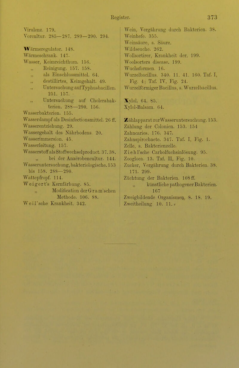 Virulenz. 179. Vorcultur. 285—2S7. 289—290. 294. Wärmeregulator. 148. Wärmeschrank. I -17. Wasser. Keiinreichthiim. L56. Reinigung. 157. 15s. als Einschlussmittel. 64. uYstillirtes, Keimgehalt. 49. Untersuchung auf Typhushacillen. 251. 157. Untersuchung auf Cholerabak- terien. 288—290. 156. Wasserbakterien. 155. Wassenlampf als Desürfectionsmittel. 26 ff. Wasserentziehivng. 29. Wassergehalt des Nährbodens 20. Wasserimmersion. 45. AVasserleitimg. 157. Wasserstoff alsStoffwechselproduct. 37.38. „ bei der Anaerobencultur. 144. Wasseruntersuchung, bakteriologische. 153 bis 158. 288—290. Wattepfropf. 114. Weigert's Kernfärbung. 85. „ Modification der Grantschen Methode. 106. 88. Weil'sche Krankheit. 342. Wein, Vergälli-img durch Bakterien. 38. Weinhefe. 355. Weinsäure, s. Säure. Wildseucho. 262. Wollsortirer, Krankheit der. 199. Woolsortors discase. 19*.). Wuch8fonnen. 16. Wurzelbacillus. 340. 11. 41. 160. Tal. I. Fig. 4; Taf. IV, Fig. 24. Wurzeiförmiger Bacillus, s. Wurzelbacillus. Xylol. 64. 85. Xylol-Balsam. 64. Zählapparat zurWasseruntersuchung. 153. Zählung der Colonien. 153. 154 Zahncaries. 176. 347. Zahnspirochaete. 347. Taf. I, Fig. 1. Zelle, s. Bakterienzelle. Ziehrsche Carbolfuchsinlösung. 95. Zoogloea. 13. Taf. II, Fig. 10. Zucker, Vergährung durch Bakterien. 38. 171. 299. Züchtung der Bakterien. 108 ff. ,, künstliche pathogenerBakterien. 167 Zweigbüdende Organismen,. 8. 18. 19. Zweitheilung. 10. 11. j