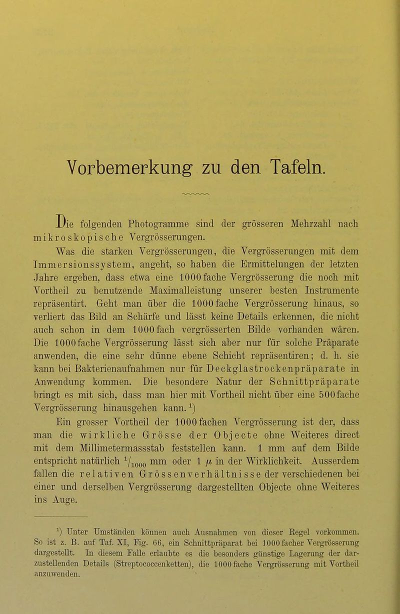 Vorbemerkung zu den Tafeln. Die folgenden Photogramme sind der grösseren Mehrzahl nach mikroskopische Vergrösserungen. Was die starken Vergrösserungen, die Vergrösserungen mit dem Immersionssystem, angeht, so haben die Ermittelungen der letzten Jahre ergeben, dass etwa eine 1000 fache Vergrösserung die noch mit Vortheil zu benutzende Maximalleistung unserer besten Instrumente repräsentirt. Geht man über die 1000 fache Vergrösserung hinaus, so verliert das Bild an Schärfe und lässt keine Details erkennen, die nicht auch schon in dem 1000 fach vergrösserten Bilde vorhanden wären. Die 1000 fache Vergrösserung lässt sich aber nur für solche Präparate anwenden, die eine sehr dünne ebene Schicht repräsentiren; d. h. sie kann bei Bakterienaufnahmen nur für Deckglastrockenpräparate in Anwendung kommen. Die besondere Natur der Schnittpräparate bringt es mit sich, dass man hier mit Vortheil nicht über eine 500fache Vergrösserung hinausgehen kann.1) Ein grosser Vortheil der 1000 fachen Vergrösserung ist der, dass man die wirkliche Grösse der Objecte ohne Weiteres direct mit dem Millimetermassstab feststellen kann. 1 mm auf dem Bilde entspricht natürlich 1/1000 mm oder 1 fi in der Wirklichkeit. Ausserdem fallen die relativen Grössenverhältnisse der verschiedenen bei einer und derselben Vergrösserung dargestellten Objecte ohne Weiteres ins Auge. J) Unter Umständen können auch Ausnahmen von dieser Kegel vorkommen. So ist z. B. auf Taf. XI, Fig. (56, ein Schnittpräparat bei 1000 facher Vergrösserung dargestellt. In diesem Falle erlaubte es che besonders günstige Lagerung der dar- zustellenden Details (Streptococcenketten), die 1000 fache Vergrösserung mit Vortheil anzuwenden.