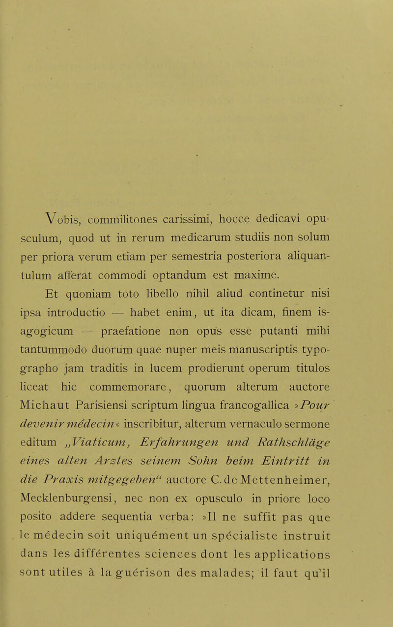 Vobis, commilitones carissimi, hocce dedicavi opu- sculum, quod ut in rerum medicarum studiis non solum per priora verum etiam per semestria posteriora aliquan- tulum afferat commodi optandum est maxime. Et quoniam toto libello nihil aliud continetur nisi ipsa introductio — habet enim, ut ita dicam, finem is- agogicum — praefatione non opus esse putanti mihi tantummodo duorum quae nuper meis manuscriptis typo- grapho jam traditis in lucem prodierunt operum titulos liceat hic commemorare, quorum alterum auctore Michaut Parisiensi scriptum lingua francogallica ^Pour devenirmädecin« inscribitur, alterum vernaculosermone editum ,,Viaticum, Erfahrungen und Rathschläge eines alten Arztes seinem Sohn beim Eintritt in die Praxis mitgegeben'' auctore C. de Mettenheimer, Mecklenburgensi, nec non ex opusculo in priore loco posito addere sequentia verba: »II ne suffit pas que le medecin soit uniquement un sp^cialiste instruit dans les differentes sciences dont les applications sont utiles ä la guerison des malades; il faut qu'il