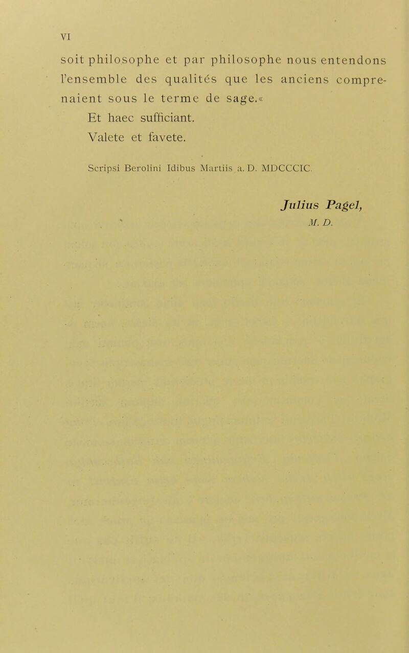 VI soit philosophe et par philosophe nous entendons l'ensemble des qualit(^s que les anciens compre- naient sous le terme de sage.« Et haec sufficiant. Valete et favete. Scripsi Berolini Idibus Martiis a. D. MDCCCIC. Julius Pagel,