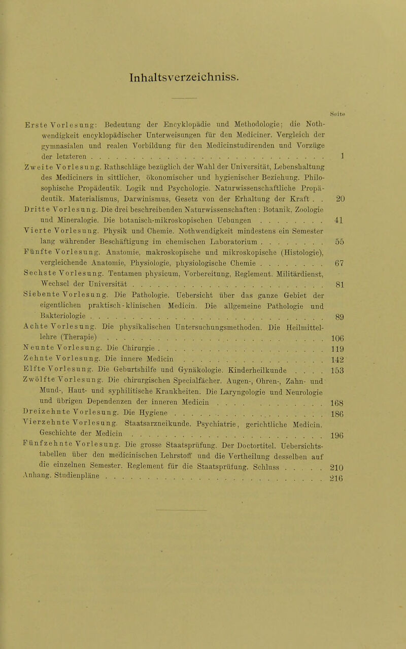 Inhaltsverzeichniss. Seite Erste Vorl es Uli g: Bedeutung der Encyklopädie und Methodologie; die Notli- weiidig-keit encj'klopädisclier Unterweisungen für den Mediciner. Vergleicli der gymnasialen und realen Vorbildung für den Medicinstudirenden und Vorzüge der letzteren 1 Zweite Vorlesung. Eatlisclilüge bezüglich der Wahl der Universität, Lebenshaltung des Mediciners in sittlicher, ökonomisclier und hygienischer Beziehung. Philo- sophische Propädeutik. Lugik und Psychologie. Naturwissenschaftliche Propä- deutik. Materialismus, Darwinismus, Gesetz von der Erhaltung der Kraft . . 20 Dritte Vorlesung. Die drei beschreibenden Naturwissenschaften : Botanik. Zoologie und Mineralogie. Die botanisch-mikroskopischen Uebungen 41 Vierte Vorlesung. Physik und Chemie. Nothwendigkeit mindestens ein Semester lang währender Beschäftigung im chemischen Laboratorium 55 Fünfte Vorlesung. Anatomie, makroskopische und mikroskopische (Histologie), vergleichende Anatomie, Physiologie, physiologische Chemie 67 Sechste Vorlesung. Tentamen physicum, Vorbereitung, Eeglement. Militäi-dienst, Wechsel der Universität 81 Siebente Vorlesung. Die Pathologie. Uebersicht über das ganze Gebiet der eigentlichen praktisch - klinischen Medicin. Die allgemeine Pathologie und Bakteriologie 89 Achte Vorlesung. Die physikalischen Untersuchungsmethoden. Die Heilmittel- lehre (Therapie) 106 Neunte Vorlesung. Die Chirurgie 119 Zehnte Vorlesung. Die innere Medicin 142 Elfte Vorlesung. Die Geburtshilfe und Gj^näkologie. Kinderheilkunde .... 153 Zwölfte Vorlesung. Die chirurgischen Specialfächer. Augen-, Ohren-, Zahn- und Mund-, Haut- und syphilitische Kjankheiten. Die Laryngologie und Neurologie und übrigen Dependenzen der inneren Medicin 168 Dreizehnte Vorlesung. Die Hygiene 186 A'ierzehnte Vorlesung. Staatsarzneikunde. Psychiatrie, gerichtliche Medicin. Geschichte der Medicin 19ß Fünfzehnte Vorlesung. Die grosse Staatsprüfung. Der Doctortitel. Uebersichts- tabellen über den medicinischen Lehrstoff' und die Vertheilung desselben auf die einzelnen Semester. Reglement für die Staatsprüfung. Schluss 210 -Vnhang. Studienpläne 9jß