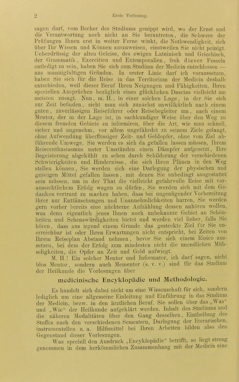 sagen darl, vom Becher des Studiums genippt wird, wo der Ernst und die Verantwortung noch niclit an .Sie herantreten, die Schwere der Prüfungen Ihnen erst in weiter Ferne winkt, die Nothwendigkeit, sieh Uber Ilir Wissen und Können auszuweisen, einstweilen Sie nicht peinigt. Ueberdriissig der alten Geleise, des ewigen Lateinisch und Griechisch, der Grammatik, Exercitien und Extemporalien, froh dieser Fesseln entledigt zu sein, haben Sie sich zum Studium der Medicin entschlos-sen — aus mannigfaltigen Gründen. In erster Linie darf ich voraussetzen, haben Sie sich für die Eeise in das Territorium der Medicin deshalb entschieden, weil dieser Beruf Ihren Neigungen und Fähigkeiten, Ihren speciellen Ansprüchen bezüglich eines glücklichen Daseins vielleicht am meisien zusagt. Nun, m. H., in einer solchen Lage, in der Sie sich zur Zeit befinden, sieht man sich zunächst unwillkürlich nach einem guten, zuverlässigen Reiseführer oder Reisebegleiter um, nach einem Mentor, der in der Lage ist, in sachkundiger Weise über den Weg zu diesem fremden Gebiete zu informiren, über die Art, wie man schnell, sicher und angenehm, vor allem ungefährdet zu seinem Ziele gelangt, ohne Aufwendung überflüssiger Zeit- und Geldopfer, ohne vom Ziel ab- führende Umwege. Sie werden es sich da gefallen lassen müssen, Ihrem Reiseenthusiasmus unter Umständen einen Dämpfer aufgesetzt, Ihre Begeisterung abgekühlt zu sehen durch Schilderung der verschiedenen Schwierigkeiten und Hindernisse, die sich Ihren Plänen in den Weg stellen können, Sie werden sich eine Darlegung der physischen und geistigen Mittel gefallen lassen, mit denen Sie unbedingt ausgestattet sein müssen, um in der That die vielleicht gefahrvolle Reise mit vor- aussichtlichem Erfolg wagen zu dürfen, Sie werden sich mit dem Ge- danken vertraut zu machen haben, dass bei ungenügender Vorbereitung Ihrer nur Enttäuschungen und Unannehmlichkeiten harren, Sie werden gern vorher bereits eine nüchterne Aufzählung dessen anhören wollen, was denn eigentlich jenes Ihnen noch unbekannte Gebiet an Schön- heiten und Sehenswürdigkeiten bietet und werden viel lieber, falls Sie hören, dass aus irgend einem Grunde das gesteckte Ziel für Sie un- erreichbar ist oder Ihren Erwartungen nicht entspricht, bei Zeiten von Ihrem Reiseplan Abstand nehmen , bevor Sie sich einem Risico aus- setzen, bei dem der Erfolg zum mindesten nicht die unendlichen Müh- seligkeiten, die Opfer an Zeit und Geld aufwiegt. M. H.! Ein solcher Mentor und Informator, ich darf sagen, nicht blos Mentor, sondern auch Mementor (s. v. v.) sind für das Studium der Heilkunde die Vorlesungen über medicinische Encyklopädie und Methodologie. Es handelt sich dabei nicht um eine Wissenschaft für sich, sondern lediglich um eine allgemeine Einleitung und Einführung in das Studium der Medicin, bezw. in den ärztlichen Beruf. Sie sollen Uber das „Was und „Wie der Heilkunde aufgeklärt werden. Inhalt des Studiums und die näheren Modalitäten über den Gang desselben, Eintheilung des Stoffes nach den verschiedenen Semestern, Darlegung der literarischen, instrumentellen u. a. Hilfsmittel bei Ihren Arbeiten bilden also den Gegenstand dieser Vorlesungen. Was speciell den Ausdruck „Encyklopädie befriff't, so liegt streng genommen in dem herkömmlichen Zusammenhang mit der Medicin eine