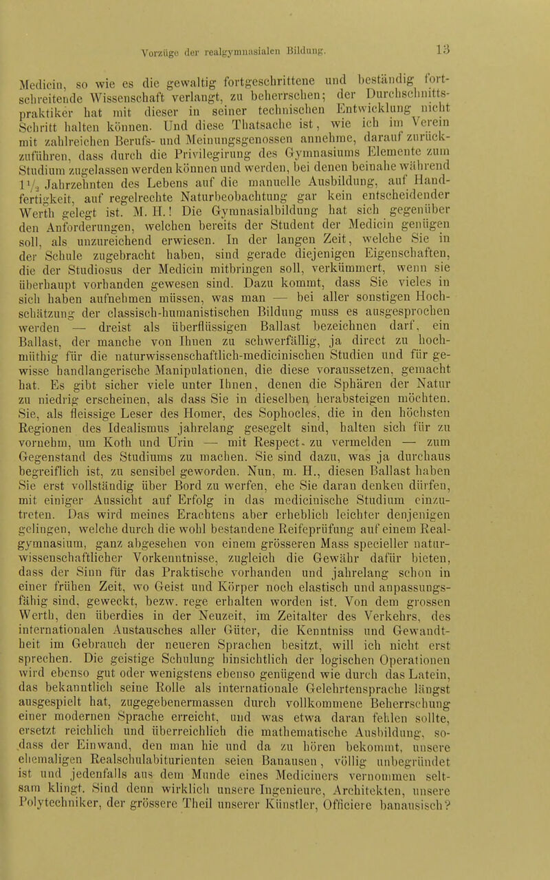 Vorziigo der realgymnasialeii Bildung. Medicin, so wie es die gewaltig fortgeschrittene und beständig tort- sclireitende Wissenschaft verlangt, zu beherrschen; der Durolisclinitts- praktiker hat mit dieser in seiner technischen Entwicklung nicht Schritt halten können. Und diese Tliatsache ist, wie ich mi \ crein mit zahlreichen Berufs- und Meinungsgenossen annehme, darauf zurück- zuführen, dass durch die Privilegirung des Gymnasiums Elemente zum Studium zugelassen werden können und werden, bei denen beinahe während Jahrzehnten des Lebens auf die manuelle Ausbildung, auf Hand- fertigkeit, auf regelrechte Naturbeobachtung gar kein entscheidender Werth gelegt ist. M. H.! Die Gyranasialbildung hat sich gegenüber den Anforderungen, welchen bereits der Student der Medicin genügen soll, als unzureichend erwiesen. In der langen Zeit, welche Sie in der Schule zugebracht haben, sind gerade diejenigen Eigenschaften, die der Studiosus der Medicin mitbringen soll, verkümmert, wenn sie überhaupt vorhanden gewesen sind. Dazu kommt, dass Sie vieles in sich haben aufnehmen müssen, was man — bei aller sonstigen Hoch- schätzung der classisch-humanistischen Bildung muss es ausgesprochen werden — dreist als überflüssigen Ballast bezeichnen darf, ein Ballast, der manche von Ihnen zu schwerfällig, ja direct zu hoeh- müthig für die naturwissenschaftlich-medicinischen Studien und für ge- wisse handlangerische Manipulationen, die diese voraussetzen, gemacht hat. Es gibt sicher viele unter Ihnen, denen die Sphären der Natur zu niedrig erscheinen, als dass Sie in dieselben herabsteigen möchten. Sie, als fleissige Leser des Homer, des Sophocles, die in den höchsten Regionen des Idealismus jahrelang gesegelt sind, halten sich für zu vornehm, um Koth und Urin — mit Respect- zu vermelden — zum Gegenstand des Studiums zu machen. Sie sind dazu, was ja durchaus begreiflich ist, zu sensibel geworden. Nun, m. H., diesen Ballast haben Sie erst vollständig über Bord zu werfen, ehe Sie daran denken dürfen, mit einiger Aussicht auf Erfolg in das medicinische Studium einzu- treten. Das wird meines Erachtens aber erheblich leichter denjenigen gelingen, welche durch die wohl bestandene Reifeprüfung auf einem Real- gymnasium, ganz abgesehen von einem grösseren Mass specieller natur- wissenschaftlicher Vorkenntnisse, zugleich die Gewähr dafür bieten, dass der Sinn für das Praktische vorhanden und jahrelang schon in einer frühen Zeit, wo Geist und Körper noch elastisch und anpassungs- fähig sind, geweckt, bezw. rege erhalten worden ist. Von dem grossen Werth, den überdies in der Neuzeit, im Zeitalter des Verkehrs, des internationalen Austausches aller Güter, die Kenntniss und Gewandt- heit im Gebranch der neueren Sprachen besitzt, will ich nicht erst sprechen. Die geistige Schulung hinsichtlich der logischen Operationen wird ebenso gut oder wenigstens ebenso genügend wie durch das Latein, das bekanntlich seine Rolle als internationale Gelehrtensprache längst ausgespielt hat, zngegebenermassen durch vollkommene Beherrschung einer modernen Sprache erreicht, und was etwa daran fehlen sollte, ersetzt reichlich und überreichlich die mathematische Ausbildung, so- dass der Einwand, den man hie und da zu hören bekommt, unsere ehemaligen Realschulabiturienten seien Banausen, völlig unbegründet ist und jedenfalls aus dem Munde eines Mediciners vernommen selt- sam klingt. Sind denn wirklich unsere Ingenieure, Architekten, unsere Polytechniker, der grössere Theil unserer Künstler, Officiere banausisch?