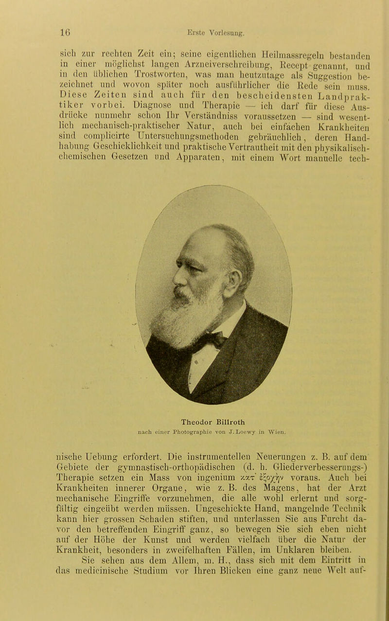 sich zur rechten Zeit ein; seine eigentlichen Heilmassregeln bestanden in einer nulg-lichst langen Arzneiverschreibung, Recept genannt, und in den üblichen Trostworten, was man heutzutage als Suggestion be- zeichnet und wovon später noch ausführlicher die Rede sein niuss. Diese Zeiten sind auch für den bescheidensten Landprak- tiker vorbei. Diagnose und Therapie — ich darf für diese Aus- drücke nunmehr schon Ihr Verständniss voraussetzen — sind wesent- lich mechanisch-praktischer Natur, auch bei einfachen Krankheiten sind complicirte Untersuchungsmethoden gebräuchlich, deren Hand- habung Geschicklichkeit und praktische Vertrautheit mit den physikalisch- chemischen Gesetzen und Apparaten, mit einem Wort manuelle tech- nische Uebung erfordert. Die instrumenteilen Neuerungen z. B. auf dem Gebiete der gymnastisch-orthopädischen (d. h. Gliederverbesseniugs-) Therapie setzen ein Mass von ingenium -/.ar £;o/7]v voraus. Auch bei Krankheiten innerer Organe, wie z. B. des Magens, hat der Arzt mechanische Eingriffe vorzunehmen, die alle wohl erlernt und sorg- fältig eingeübt werden müssen. Ungeschickte Hand, mangelnde Technik kann hier grossen Schaden stiften, und unterlassen Sie aus Furcht da- vor den betreffenden Eingriff ganz, so bewegen Sie sich eben nicht auf der Hohe der Kunst und werden vielfach über die Natur der Krankheit, besonders in zweifelhaften Fällen, im Unklaren bleiben. Sie sehen aus dem Allem, m. H., dass sich mit dem Eintritt in das medicinische Studium vor Ihren Blicken eine ganz neue Welt auf- Theodor Billroth nach einer Photographie von .J. Locwy in Wien.