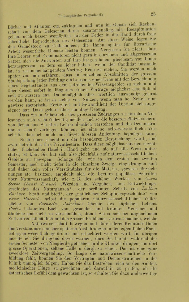 Bücher und Atlanten etc. zuklappen und nun nn Geiste sich Rechen- schaft von dem Gelesenen durch zusammenhangende Reciipitulation o-eben, noch besser wom(-.^lich mit der Feder in der Hand durch freie schriftliche Reproduction des Gelesenen. Auf diese Weise ef?en Sie den Grundstock zu Collectaneen, die Ihnen später für literarische Arbeit wesentliche Dienste leisten können. Vergessen Sie nicht, dass Ihre Lehrer und Examinatoren nicht gern in einzelnen und abgerissenen Sat/en sich die Antworten auf ihre Fragen holen, gleichsam von Ihnen herauspressen, sondern es lieber haben, wenn der Candidat imstande ist in zusammenhängendem Vortrag Rede zu stehen. Sie werden noch später von mir erfahren, dass in einzelnen Abschnitten der grossen Staatspriilung jeder Prütling einLoos aus einer Urne mit der Bezeichnung eines Gegenstandes aus dem betreffenden Wissensgebiet zu ziehen und über dies'en sofort in längerem freien Vortrage möglichst erschöpfend sich zu äussern hat. Da unmöglich alles wörtlich auswendig gelernt werden kann, so ist es sicher von Nutzen, wenn man bei Zeiten eine gewisse rhetorische Fertigkeit und Gewandtheit der Diction sich ange- eignet bat. Dazu gehört aber ständige Uebung. Dass Sie in Anbetracht des grösseren Zudranges zu einzelnen Vor- lesungen sich recht frühzeitig melden und so die besseren Plätze sichern, von denen aus Sie Ihre Lehrer deutlich verstehen und die Demonstra- tionen scharf verfolgen können, ist eine so selbstverständliche Vor- schrift, dass ich mich mit dieser blossen Andeutung begnügen kann. Noch eines scheint mir der besonderen Besprechung werth, und zwar betrifft das Ihre Privatlectüre. Dass diese möglichst mit den eigent- lichen Fachstudien Hand in Hand geht und sie auf alle Weise unter- stützt, ist klar. Sie hat sieb also gleichfalls auf naturwissenschaftlichem Gebiete zu bewegen. Solange Sie, wie in dem ersten bis zweiten Semester, noch nicht tiefer iu die einzelnen Zweige eingedrungen sind und daher kein volles Verständniss für die Materie, gewisse Bezeich- nungen etc. besitzen, empfiehlt sich die Leetüre populärer Schriften über Naturwissenschaft, wie z. B. des schönen Werkes von Carus Sterne (Ernst Krause) „Werden und Vergehen, eine Entwicklungs- geschichte des Naturganzen, der berühmten Schrift von Ludtvfg Büchner „Kraft und Stoff, der „natürlichen Schöpfungsgeschichte von Ernst Haeckel: selbst die populären naturwissenschaftlichen Volks- bücher von Bernstein, Jolinstotis Chemie des täglichen Lebens, Bock's bekanntes Buch vom gesunden und kranken Menschen und ähnliche sind nicht zu verschmähen, damit Sie so sich bei angenehmem Zeitvertreib allmählich mit den grossen Problemen vertraut machen, welche Naturwissenschaft bewegen und durch deren Kenntniss Ihnen das Verständniss mancher späteren Ausführungen in den eigentlichen Fach- collegien wesentlich gefördert und erleichtert werden wird. Im übrigen möchte ich Sie dringend davor warnen, dass Sie bereits während der ersten Semester von Neugierde getrieben in die Kliniken dringen, um dort grosse Operationen, seltene Fälle u. dergl. zu sehen. Das ist eine ganz zwecklose Zeitvergeudung. So lange die naturwissenschaftliche Vor- bildung fehlt, können Sie den Vorträgen und Demonstrationen in der Klinik unmöglich folgen. Haben Sie das Bestreben, sich an den Anblick medicinischer Dinge zu gewöhnen und daraufhin zu prüfen, ob Ihr ästhetisches Gefühl dem gewachsen ist, so erhalten Sie dazu anderweitige