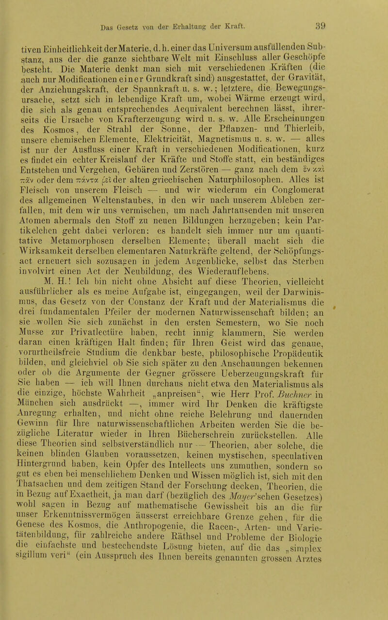 tiven Einheitlichkeit der Materie, d.h. einer das Universum ausfüllenden Sub- stanz, aus der die ganze sichtbare Welt mit Einscbluss aller Geschöpfe besteht. Die Materie denkt man sich mit verschiedenen Kräften (die auch nur Modificationen einer Grundkraft sind) ausgestattet, der Gravität, der Anziehungskraft, der Spannkraft u. s. w.; letztere, die Bewegungs- ursache, setzt sich in lebendige Kraft um, wobei Wärme erzeugt wird, die sich als genau entsprechendes Aequivalcnt berechnen lässt, ihrer- seits die Ursache von Krafterzeugung wird u. s. w. Alle Erscheinungen des Kosmos, der Strahl der Sonne, der Pflanzen- und Thierleib, unsere chemischen Elemente, Elektricität, Magnetismus u. s. w. — alles ist nur der Ausfluss einer Kraft in verschiedenen Modificationen, kurz es findet ein echter Kreislauf der Kräfte und Stotte statt, ein beständiges Entstehen und Vergehen, Gebären und Zerstören — ganz nach dem sv -/.al -xv oder dem-avxa ji^ii der alten griechischen Naturphilosophen. Alles ist Fleisch von unserem Fleisch — und wir wiederum ein Conglomerat des allgemeinen Weltenstaubes, in den wir nach unserem Ableben zer- fallen, mit dem wir uns vermischen, um nach Jahrtausenden mit unseren Atomen abermals den Stoff zu neuen Bildungen herzugeben; kein Far- tikelchen geht dabei verloren: es handelt sich immer nur um quanti- tative Metamorphosen derselben Elemente; überall macht sich die Wirksamkeit derselben elementaren Naturkräfte geltend, der Schöpfungs- act erneuert sich sozusajien in jedem Augenblicke, selbst das Sterben involvirt einen Act der Neubildung, des Wiederauflebens. M. H.! Ich bin nicht ohne Absicht auf diese Theorien, vielleicht ausführlicher als es meine Aufgabe ist, eingegangen, weil der Darwinis- mus, das Gesetz von der Constanz der Kraft und der Materialismus die drei fundamentalen Pfeiler der modernen Naturwissenschaft bilden; an sie wollen Sie sich zunächst in den ersten Semestern, wo Sie noch Mupse zur Privatlectüre haben, recht innig klammern, Sie werden daran einen kräftigen Halt finden; für Ihren Geist wird das genaue, vorurtheilsfreie Studium die denkbar beste, philosophische Propädeutik bilden, und gleichviel ob Sie sich später zu den Anschauungen bekennen oder ob die Argumente der Gegner grössere Ueberzeugungskraft fiir Sie haben — ich will Ihnen durchaus nicht etwa den Materialismus als die einzige, höchste Wahrheit „anpreisen, wie Herr 'Prot Büchner in München sich ausdrückt —, immer wird Ihr Denken die kräftigste Anregung erhalten, und nicht ohne reiche Belehrung und dauernden Gewinn für Ihre naturwissenschaftlichen Arbeiten werden Sie die be- zügliche Literatur wieder in Ihren Bücherschrein zurückstellen. Alle diese Theorien sind selbstverständlich nur - Theorien, aber solche, die keinen blinden Glauben voraussetzen, keinen mystischen, speculativen Hintergrund haben, kein Opfer des Intellects uns zumuthen, sondern so gut es eben bei menschlichem Denken und Wissen möglich ist, sich mit den Thatsachen und dem zeitigen Stand der Forschung decken, Theorien, die in Bezug auf Exactheit, ja man darf (bezüglich des Mcu/cr'schen Gesetzes) wohl sagen in Bezug auf mathematische Gewissheit bis an die für unser Erkenntnissvermögen äusserst erreichbare Grenze gehen, für die Genese des Kosmos, die Anthropogenie, die Kacen-, Arten- und Varie- tfitenbildung, für zahlreiche andere Räthsel und Probleme der Biologie die einfachste und bestechendste Lösung bieten, auf die das „simpFex sigillum veri (ein Ausspruch des Ihnen bereits genannten grossen Arztes
