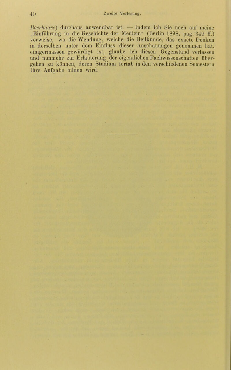 Boerhaave) durchaus anwendbar ist. — Indem icli Sie noch auf meine „Einführung in die Geschichte der Medicin (Berlin 1898, pag. ;}49 ff.) verweise, wo die Wendung, welche die Heilkunde, das exacte Denken in derselben unter dem Einfluss dieser Anschauungen genommen hat, cinigermassen gewürdigt ist, glaube ich diesen Gegenstand verlassen und nunmehr zur Erläuterung der eigentlichen Fachwissenschaften über- gehen zu können, deren Studium fortab in den verschiedenen Semestern Ihre Aufgabe bilden wird.