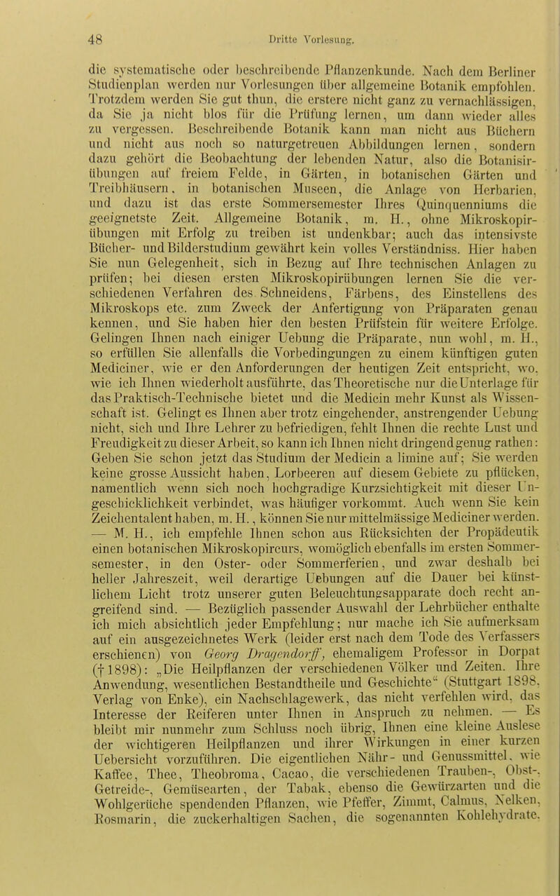 die systematische oder beschreibende Pfluuzenkunde. Nach dem Berliner Studienplan werden nur Vorlesungen über allgemeine Botanik empfohlen. Trotzdem werden Sie gut thun, die erstere nicht ganz zu vernachlässigen, da Sie ja nicht blos für die Prüfung lernen, um dann wieder alles zu vergessen. Beschreibende Botanik kann man nicht aus Büchern und nicht aus noch so naturgetreuen Abbildungen lernen, sondern dazu gehört die Beobachtung der lebenden Natur, also die Botanisir- Ubungen auf freiem Felde, in Gärten, in botanischen Gärten und Treibhäusern, in botanischen Museen, die Anlage von Herbarien, und dazu ist das erste Sommersemester Ihres Quinquenniums die geeignetste Zeit. Allgemeine Botanik, m. H., ohne Mikroskopir- übungen mit Erfolg zu treiben ist undenkbar; auch das intensivste Bücher- und Bilderstudium gewährt kein volles Verständniss. Hier haben Sie nun Gelegenheit, sich in Bezug auf Ihre technischen Anlagen zu prüfen; bei diesen ersten Mikroskopirübungen lernen Sie die ver- schiedenen Verfahren des Schneidens, Färbens, des Einstellens des Mikroskops etc. zum Zweck der Anfertigung von Präparaten genau kennen, und Sie haben hier den besten Prüfstein für weitere Erfolge. Gelingen Ihnen nach einiger Uebung die Präparate, nun wohl, m. H., so erfüllen Sie allenfalls die Vorbedingungen zu einem künftigen guten Mediciner, wie er den Anforderungen der heutigen Zeit entspricht, wo. wie ich Ihnen wiederholt ausführte, das Theoretische nur die Unterlage für das Praktisch-Technische bietet und die Medicin mehr Kunst als Wissen- schaft ist. Gelingt es Ihnen aber trotz eingehender, anstrengender Uebung nicht, sich und Ihre Lehrer zu befriedigen, fehlt Ihnen die rechte Lust und Freudigkeit zu dieser Arbeit, so kann ich Ihnen nicht dringend genug rathen: Geben Sie schon jetzt das Studium der Medicin a limine auf; Sie werden keine grosse Aussicht haben, Lorbeeren auf diesem Gebiete zu pflücken, namentlich wenn sich noch hochgradige Kurzsichtigkeit mit dieser Un- geschicklichkeit verbindet, was häufiger vorkommt. Auch w^enn Sie kein Zeichentalent haben, m. H., können Sie nur mittelmässige Mediciner werden. — M. H., ich empfehle Ihnen schon aus Rücksichten der Propädeutik einen botanischen Mikroskopircurs, womöglich ebenfalls im ersten Sommer- semester, in den Oster- oder Sommerferien, und zwar deshalb bei heller Jahreszeit, weil derartige Uebungen auf die Dauer bei künst- lichem Licht trotz unserer guten Beleuchtunpsapparate doch recht an- greifend sind. — Bezüglich passender Auswahl der Lehrbücher enthalte ich mich absichtlich jeder Empfehlung; nur mache ich Sie aufmerksam auf ein ausgezeichnetes Werk (leider erst nach dem Tode des Verfassers erschienen) von Georg Dragendorff, ehemaligem Professor in Dorpat (11898): „Die Heilpflanzen der verschiedenen Völker und Zeiten. Ihre Anwendung, wesentlichen Bestandtheile und Geschichte (Stuttgart 1898. Verlag von Enke), ein Nachschlagewerk, das nicht verfehlen wird, das Interesse der Reiferen unter Ihnen in Anspruch zu nehmen. — Es bleibt mir nunmehr zum Schluss noch übrig, Ihnen eine kleine Auslese der wichtigeren Heilpflanzen und ihrer Wirkungen in einer kurzen Uebersicht vorzuführen. Die eigentlichen Nähr- und Genussmittel, wie Kaffee, Thee, Theobroma, Cacao, die verschiedenen Trauben-, Obst-. Getreide-, Gemüsearten, der Tabak, ebenso die Gewürzarten und die Wohlgerttche spendenden Pflanzen, wie Pfeffer, Zimrat, Calmus. Nelken. Rosmarin, die zuckerhaltigen Sachen, die sogenannten Kohlehydrate.