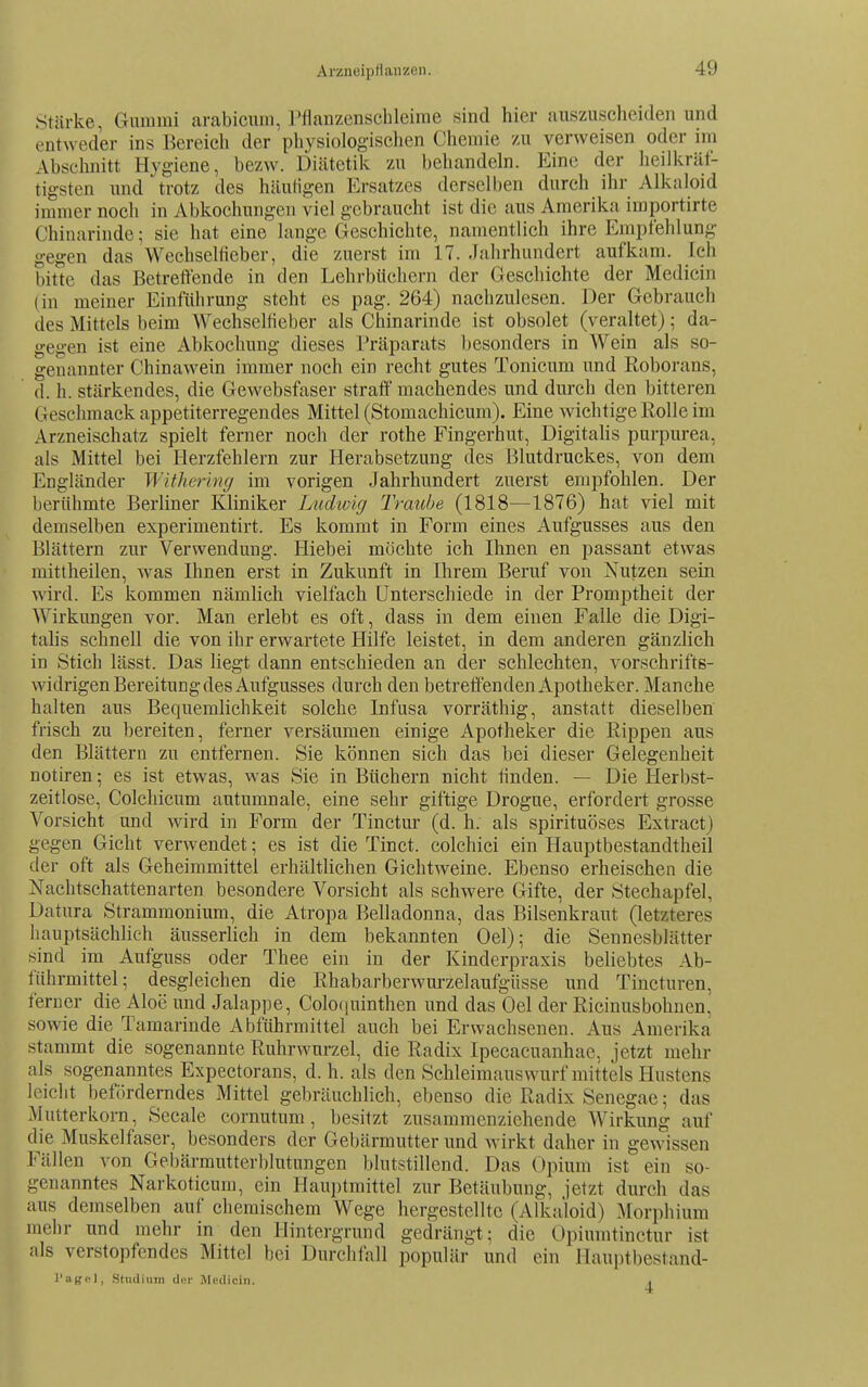 Arzneipflanzen. Stärke, Gummi arabicum, Tfianzenschleime sind hier auszuscheiden und entweder ins Bereich der physiologischen Chemie zu verweisen oder im Abschnitt Hygiene, bezw. Diätetik zu behandeln. Eine der heilkräf- tigsten und trotz des häutigen Ersatzes derselben durch ihr Alkaloid immer noch in Abkochungen viel gebraucht ist die aus Amerika importirte Chinarinde; sie hat eine lange Geschichte, namentlich ihre Empfehlung gegen das Weehseltieber, die zuerst im 17. Jahrhundert aufkam. Ich bitte das Betreffende in den Lehrbüchern der Geschichte der Medicin (in meiner Einführung steht es pag. 264) nachzulesen. Der Gebrauch des Mittels beim Weehseltieber als Chinarinde ist obsolet (veraltet); da- gegen ist eine Abkochung dieses Präparats besonders in Wein als so- genannter Chinawein immer noch ein recht gutes Tonicum und Roborans, d. h. stärkendes, die Gewebsfaser straff machendes und durch den bitteren Geschmack appetiterregendes Mittel (Stomachicum). Eine Avichtige Rolle im Arzneischatz spielt ferner noch der rothe Fingerhut, Digitahs purpurea, als Mittel bei Herzfehlern zur Herabsetzung des Blutdruckes, von dem Engländer Withering im vorigen Jahrhundert zuerst empfohlen. Der l)erühmte Berliner Kliniker Ludwig Traitbe (1818—1876) hat viel mit demselben experimentirt. Es kommt in Form eines Aufgusses aus den Blättern zur Verwendung. Hiebei möchte ich Ihnen en passant etwas mittheilen, was Ihnen erst in Zukunft in Ihrem Beruf von Nutzen sein wird. Es kommen nämlich vielfach Unterschiede in der Promptheit der AVirkungen vor. Man erlebt es oft, dass in dem einen Falle die Digi- tahs schnell die von ihr erwartete Hilfe leistet, in dem anderen gänzlich in Stich lässt. Das liegt dann entschieden an der schlechten, vorschrifts- widrigen Bereitung des Aufgusses durch den betreffenden Apotheker. Manche halten aus Bequemlichkeit solche Infusa vorräthig, anstatt dieselben frisch zu bereiten, ferner versäumen einige Apotheker die Rippen aus den Blättern zu entfernen. Sie können sich das bei dieser Gelegenheit notiren; es ist etwas, was Sie in Büchern nicht finden. — Die Herbst- zeitlose, Colchicum autumnale, eine sehr giftige Drogue, erfordert grosse Vorsicht und wird in Form der Tinctur (d. h. als spirituöses Extract) gegen Gicht verwendet; es ist die Tinct. colchici ein Hauptbestandtheil der oft als Geheimmittel erhältlichen Gichtweine. Ebenso erheischen die Nachtschatten arten besondere Vorsicht als schwere Gifte, der Stechapfel, Datura Strammonium, die Atropa Belladonna, das Bilsenkraut (letzteres hauptsächlich äusseriich in dem bekannten Oel); die Sennesblätter sind im Aufguss oder Thee ein in der Kinderpraxis beliebtes Ab- führmittel; desgleichen die Rhabarberwurzelaufgüsse und Tincturen, ferner die Aloe und Jalappe, Colofiuinthen und das Oel der Ricinusbohnen. sowie die Tamarinde Abführmittel auch bei Erwachsenen. Aus Amerika stammt die sogenannte Ruhrwurzel, die Radix Ipecacuanhae, jetzt mehr als sogenanntes Expectorans, d. h. als den Schleimauswurf mittels Hustens leicht beförderndes Mittel gebräuchlich, ebenso die Radix Senegae; das Mutterkorn, Seeale cornutum , besitzt zusammenziehende Wirkung auf die Muskelfaser, besonders der Gebärmutter und wirkt daher in gewissen Fällen von Gebärmutterblutungen l)lutstillend. Das Opium ist ein so- genanntes Narkoticum, ein Hauptmittel zur Betäubung, jetzt durch das aus demselben auf chemischem Wege hergestellte (Alkaloid) Morphium mehr und mehr in den Hintergrund gedrängt; die Opiumtinctur ist als versto])fcndes Mittel bei Durchfall populär und ein Haui^tbestand- l'aKcl, Studium diir Medicin. .