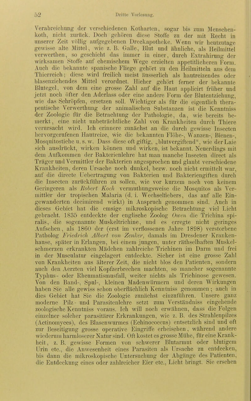 Verabreichung der verschiedenen Kotharten, sogar bis zum Menschen- koth, nicht zurück. Doch geliören diese .StoHb zu der mit Recht in unserer Zeit völlig aufgegebenen Dreckaj)Otheke. Wenn wir heutzutage gewisse alte Mittel, wie z. B. Galle, Blut und ähnliche, als Heilmittel verwerthen, so geschieht das immer in einer, durch Extrahirung der wirksamen Stofle auf chemischem Wege erzielten appetitlicheren Form. Auch die bekannte spanische Fliege gehört zu den Heilmitteln aus dem Thierreich; diese wird freilich meist äusserlich als hautreizendes oder blasenziehendes Mittel verordnet. Hieher gehört ferner der bekannte Blutegel, von dem eine grosse Zahl auf die Haut applieirt früher und jetzt noch öfter den Aderlass oder eine andere Form der Blutentziehung, wie das Schröpfen, ersetzen soll. Wichtiger als für die eigentlich thera- peutische Verwerthung der animalischen Substanzen ist die Kenntniss der Zoologie für die Betrachtung der Pathologie, da, wie bereits be- merkt, eine nicht unbeträchtliche Zahl von Krankheiten durch Thiere verursacht wird. Ich erinnere zunächst an die durch gewisse Insecten hervorgerufenen Hautreize, wie die bekannten Flöhe-, Wanzen-, Bienen-, Mosquitostiche u. s. w. Dass diese oft giftig, „blutvergiftend, wie der Laie sich ausdrückt, wirken können und wirken, ist bekannt. Neuerdings mit dem Aufkommen der Bakterienlehre hat man manche Insecten direct als Träger und Vermittler der Bakterien angesprochen und glaubt verschiedene Krankheiten, deren Ursache noch dunkel, bezw. noch nicht ermittelt war, auf die directe Uebertragung von Bakterien und Bakteriengiften durch die Insecten zurückführen zu sollen, wie vor kurzem noch von keinem Geringeren als Robert Koch vermuthungsweise die Mosquitos als Ver- mittler der tropischen Malaria (d. i. Wechselfiebers, das auf alle Ein- gewanderten decimirend wirkt) in Anspruch genommen sind. Auch in dieses Gebiet hat die emsige miki-oskopisehe Betrachtung viel Licht gebracht. 1835 entdeckte der englische Zoolog Owen die Trichina spi- ralis, die sogenannte Muskeltrichine, und es erregte nicht geringes Aufsehen, als 1860 der (erst im verflossenen Jahre 1898) verstorbene Patholog Friedrich Albert von Zenlxr, damals im Dresdener Kranken- hause, später in Erlangen, bei einem jungen, unter räthselhaften Muskel- schmerzen erkrankten Mädchen zahlreiche Trichinen im Darm und frei in der Musculatur eingelagert entdeckte. Sicher ist eine grosse Zahl von Krankheiten aus älterer Zeit, die nicht blos den Patienten, sondern auch den Aerzten viel Kopfzerbrechen machten, so mancher sogenannte Typhus- oder Rheumatismusfall, weiter nichts als Trichinose gewesen. Von den Band-, Spul-, kleinen Madenwürmern und deren Wirkungen haben Sie alle gewiss schon oberflächlich Kenntniss genommen; auch in dies Gebiet hat Sie die Zoologie zunächst einzuführen. Unsere ganz moderne Pilz- und Parasitenlehre setzt zum Verstäudniss eingehende zoologische Kenntniss voraus. Ich will noch erwähnen, dass die Folgen einzelner solcher parasitärer Erkrankungen, wie z. B. des Strahlenpilzes (Actinomyces), des Blasenwurmes (Echinococcus) entsetzlich sind und oft zur Beseitigung grosse operative Eingriffe erheischen, während andere wiederum harmloserer Natur sind. Oft kostet es grosse Mühe, für eine Krank- heit, z. B. gewisse Formen von schwerer Blutarmut oder blutigem Urin etc., die Anwesenheit eines Parasiten als Ursache zu entdecken, bis dann die mikroskopische Untersuchung der Abgänge des Patienten, die Entdeckung eines oder zahlreicher Eier etc., Licht bringt. Sie ersehen