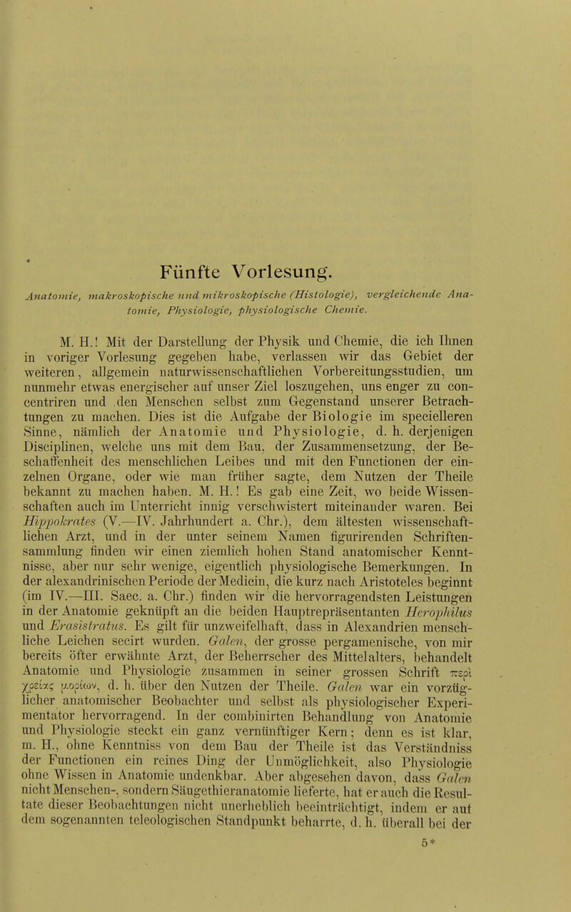 Fünfte Vorlesung. Anatomie, makroskopische und mikroskopische (Histologie), vergleichende Ana- tomie, Physiologie, physiologische Chemie. M. H.! Mit der Darstellung der Physik und Chemie, die ich Ihnen in voriger Vorlesung gegeben habe, verlassen wir das Gebiet der weiteren, allgemein naturwissenschaftlichen Vorbereitungsstudien, um nunmehr etwas energischer auf unser Ziel loszugehen, uns enger zu con- centriren und den Menschen selbst zum Grcgenstand unserer Betrach- tungen zu machen. Dies ist die Aufgabe der Biologie im specielleren Sinne, nämlich der Anatomie und Physiologie, d. h. derjenigen Disciplinen, welche uns mit dem Bau, der Zusammensetzung, der Be- schatfenheit des menschlichen Leibes und mit den Functionen der ein- zelnen Organe, oder wie man früher sagte, dem Nutzen der Theile bekannt zu machen haben. M. H.! Es gab eine Zeit, wo beide Wissen- schaften auch im Unterricht innig verschwistert miteinander waren. Bei Hiijpokrates (V.—IV. Jahrhundert a. Chr.), dem ältesten wissenschaft- lichen Arzt, und in der unter seinem Namen tigurirenden Schriften- sammlung finden wir einen ziemlich hohen Stand anatomischer Kennt- nisse, aber nur sehr wenige, eigentlich physiologische Bemerkungen. In der alexandrinischen Periode der Medicin, die kurz nach Aristoteles beginnt (im IV.—III. Saec. a. Chr.) finden wir die hervorragendsten Leistungen in der Anatomie geknüpft an die beiden Hauptrepräsentanten Herophilus und Erasistratus. Es gilt für unzweifelhaft, dass in Alexandrien mensch- liche Leichen secirt wurden. Galen, der grosse pergamenische, von mir bereits öfter erwähnte Arzt, der Beherrscher des Mittelalters, behandelt Anatomie und Physiologie zusammen in seiner grossen Schrift -spl /ocu; [xoptwv, d. h. über den Nutzen der Theile. Galen war ein vorzüg- licher anatomischer Beobachter und selbst als physiologischer Experi- mentator hervorragend. In der combinirten Behandlung von Anatomie und Physiologie steckt ein ganz vernünftiger Kern; denn es ist klar, m. H., ohne Kenntniss von dem Bau der Theile ist das Verständniss der Functionen ein reines Ding der Unmöglichkeit, also Physiologie ohne Wissen in Anatomie undenkbar. Aber abgesehen davon, dass Galen nicht Menschen-, sondern Säugethieranatomie heferte, hat er auch die Resul- tate dieser Beobachtungen nicht unerheblich beeinträchtigt, indem er aut dem sogenannten teleologischen Standpunkt beharrte, d. h. überall bei der 5*