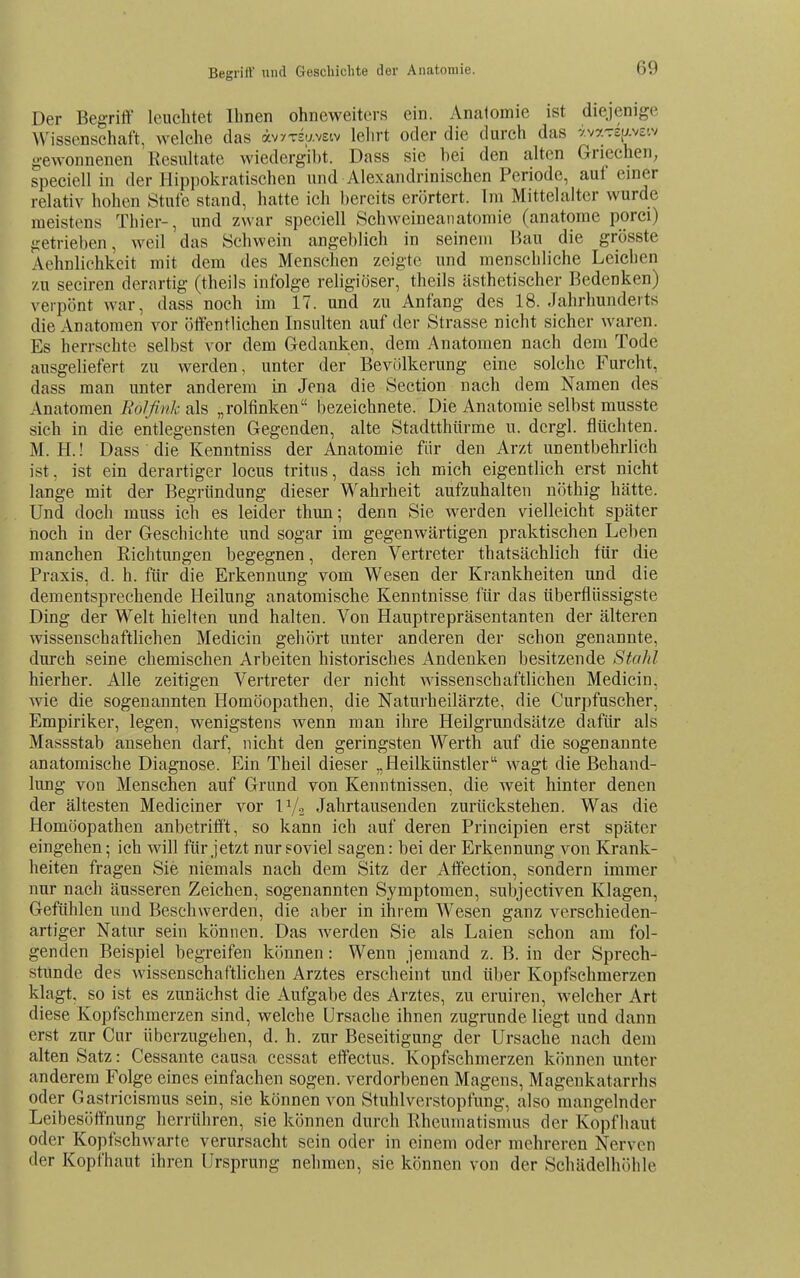 Begrift' und Gescliiclite der Anatomie. Der Begriff leuchtet Ihnen ohneweiters ein. Anatomie ist diejenige Wissenschaft, welche das äv^Tsw-vEiv lehrt oder die durch das yvarep-vs-.v gewonnenen Resultate wiedergibt. Dass sie hei den alten Griechen; speciell in der Hippokratischen und Alexandrinischen Periode, auf einer relativ hohen Stufe stand, hatte ich bereits erörtert. Im Mittelalter wurde meistens Thier-, und zwar speciell Schweineaiiatomie (anatome porci) getrieben, weil das Schwein angeblich in seinem Bau die grösste Aehnlichkeit mit dem des Menschen zeigte und menschliche Leichen zu seciren derartig (theils infolge religiöser, theils ästhetischer Bedenken) verpönt war, dass noch im 17. und zu Anfang des 18. Jahrhunderts die Anatomen vor öffentlichen Insulten auf der Strasse nicht sicher waren. Es herrschte selbst vor dem Gedanken, dem Anatomen nach dem Tode ausgeliefert zu werden, unter der Bevölkerung eine solche Furcht, dass man unter anderem in Jena die Section nach dem Namen des Anatomen FoJßnk als „rolfinken bezeichnete. Die Anatomie selbst musste sich in die entlegensten Gegenden, alte Stadtthürme u. dcrgl. flüchten. M. H.! Dass die Kenntniss der Anatomie für den Arzt unentbehrlich ist, ist ein derartiger locus tritus, dass ich mich eigentlich erst nicht lange mit der Begründung dieser Wahrheit aufzuhalten nöthig hätte. Und doch muss ich es leider thun; denn Sie werden vielleicht später noch in der Geschichte und sogar im gegenwärtigen praktischen Leben manchen Richtungen begegnen, deren Vertreter thatsächlich für die Praxis, d. h. für die Erkennung vom Wesen der Krankheiten und die dem entsprechende Heilung anatomische Kenntnisse für das tiberflüssigste Ding der Welt hielten und halten. Von Hauptrepräsentanten der älteren wissenschaftlichen Medicin gehört unter anderen der schon genannte, durch seine chemischen Arbeiten historisches Andenken besitzende StaJd hierher. Alle zeitigen Vertreter der nicht wissenschaftlichen Medicin, wie die sogenannten Homöopathen, die Naturheilärzte, die Curpfuscher, Empiriker, legen, wenigstens wenn man ihre Heilgrundsätze dafür als Massstab ansehen darf, nicht den geringsten Werth auf die sogenannte anatomische Diagnose. Ein Theil dieser „Heilkünstler wagt die Behand- lung von Menschen auf Grund von Kenntnissen, die weit hinter denen der ältesten Mediciner vor ly^ Jahrtausenden zurückstehen. Was die Homöopathen anbetrifft, so kann ich auf deren Principien erst später eingehen; ich will für jetzt nur soviel sagen: bei der Erkennung von Krank- heiten fragen Sie niemals nach dem Sitz der Affection, sondern immer nur nach äusseren Zeichen, sogenannten Symptomen, subjectiven Klagen, Gefühlen und Beschwerden, die aber in ihrem Wesen ganz verschieden- artiger Natur sein können. Das werden Sie als Laien schon am fol- genden Beispiel begreifen können: Wenn jemand z. B. in der Sprech- stunde des wissenschaftlichen Arztes erscheint und über Kopfschmerzen klagt, so ist es zunächst die Aufgabe des Arztes, zu eruiren, welcher Art diese Kopfschmerzen sind, welche Ursache ihnen zugrunde liegt und dann erst zur Cur überzugehen, d. h. zur Beseitigung der Ursache nach dem alten Satz: Cessante causa cessat effectus. Kopfschmerzen können unter anderem Folge eines einfachen sogen, verdorbenen Magens, Magenkatarrhs oder Gastricismus sein, sie können von Stuhlverstopfung, also mangelnder Leibesöffnung herrühren, sie können durch Rheumatismus der Kopfhaut oder Kopfschwarte verursacht sein oder in einem oder mehreren Nerven der Kopfhaut ihren Ursprung nehmen, sie können von der Schädelhöhle