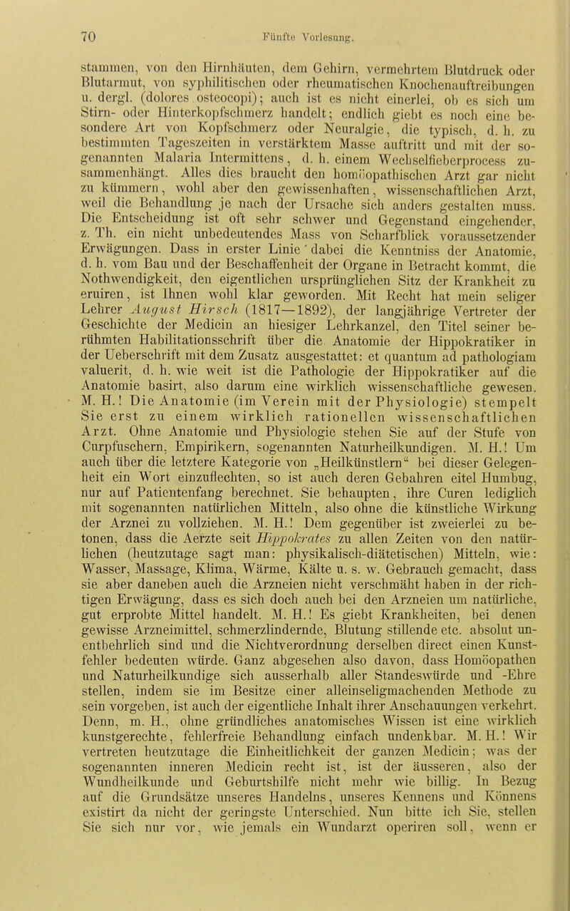 Stammen, von den Hirnhäuten, dem Gehirn, vermehrtem Blutdruck oder Blutarmut, von syphilitischen oder rheumatischen Knochenaufti-eibungen u. dergl. (dolores osteocopi); auch ist es nicht einerlei, ob es sich um Stirn- oder Hinterkopfschmerz handelt; endlieh giebt es noch eine be- sondere Art von Kopfschmerz oder Neuralgie, die typisch, d.h. zu bestimmten Tageszeiten in verstärktem Masse auftritt und mit der so- genannten Malaria Intermittens, d. h. einem Wecliselfieberprocess zu- sammenhängt. Alles dies braucht den homöopathischen Arzt gar nicht zu kümmern, wohl aber den gewissenhaften, wissenschaftlichen Arzt, weil die Behandlung je nach der Ursache sieh anders gestalten muss. Die Entscheidung ist oft sehr schwer und Gegenstand eingehender, z. Th. ein nicht unbedeutendes Mass von Scharfblick voraussetzender Erwägungen. Dass in erster Linie' dabei die Kenntniss der Anatomie, d. h. vom Bau und der Beschaffenheit der Organe in Betracht kommt, die Nothwendigkeit, den eigentlichen ursprünglichen Sitz der Krankheit zu eruiren, ist Ihnen wohl klar geworden. Mit Recht hat mein seliger Lehrer August Hirsch (1817—1892), der langjährige Vertreter der Geschichte der Medicin an hiesiger Lehrkanzel, den Titel seiner be- rühmten Habilitationsschrift über die Anatomie der Hippokratiker in der Ueberschrift mit dem Zusatz ausgestattet: et quantum ad pathologiam valuerit, d. h. wie weit ist die Pathologie der Hippokratiker auf die Anatomie basirt, also darum eine wirklich wissenschaftliche gewesen. M. H.! Die Anatomie (im Verein mit der Physiologie) stempelt Sie erst zu einem wirklich rationellen wissenschaftlichen Arzt. Ohne Anatomie und Physiologie stehen Sie auf der Stufe von Curpfuschern, Empirikern, sogenannten Naturheilkundigen. M. H.! Um auch über die letztere Kategorie von „Heilkünstlern bei dieser Gelegen- heit ein Wort einzuflechten, so ist auch deren Gebahren eitel Humbug, nur auf Patientenfang berechnet. Sie behaupten, ihre Curen lediglich mit sogenannten natürlichen Mitteln, also ohne die künstliche Wirkung der Arznei zu vollziehen. M. H.! Dem gegenüber ist zweierlei zu be- tonen, dass die Aerzte seit Hipi^oh-ates zu allen Zeiten von den natür- lichen (heutzutage sagt man: physikalisch-diätetischen) Mitteln, wie: Wasser, Massage, Klima, Wärme, Kälte u. s. w. Gebrauch gemacht, dass sie aber daneben auch die Arzneien nicht verschmäht haben in der rich- tigen Erwägung, dass es sich doch auch bei den Arzneien um natürliche, gut erprobte Mittel handelt. M. H.! Es giebt Krankheiten, bei denen gewisse Arzneimittel, schmerzlindernde, Blutung stillende etc. absolut un- entbehrlich sind und die Nichtverordnung derselben direct einen Kunst- fehler bedeuten würde. Ganz abgesehen also davon, dass Homöopathen und Naturheilkundige sich ausserhalb aller Standeswürde und -Ehre stellen, indem sie im Besitze einer alleinseligmachenden Methode zu sein vorgeben, ist auch der eigentliche Inhalt ihrer Anschauungen verkehrt. Denn, m. H., ohne gründliches anatomisches Wissen ist eine wirklich kunstgerechte, fehlerfreie Behandlung einfach undenkbar. M. H.! Wir vertreten heutzutage die Einheitlichkeit der ganzen ]Medicin; was der sogenannten inneren Medicin recht ist, ist der äusseren, also der Wundheilkunde und Geburtshilfe nicht mehr wie billig. In Bezug auf die Grundsätze unseres Handelns, unseres Kennens und Könnens existirt da nicht der geringste Unterschied. Nun bitte ich Sie, stellen Sie sieh nur vor, wie jemals ein Wundarzt operiren soll, wenn er