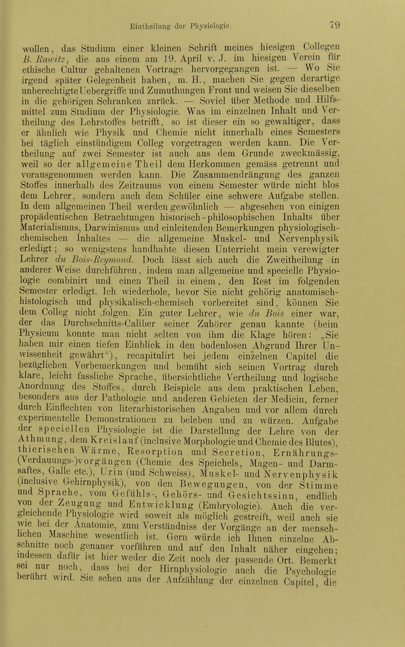 wollen, das Studium einer kleinen Schrift meines hiesigen Collegen B. Eawitz, die aus einem am 19. April v. J. im hiesigen Verein für ethische Cultur gehaltenen Vortrage hervorgegangen ist. — Wo Sie irgend später Gelegenheit haben, m. H., machen Sie gegen derartige unberechtigteUebergrifte und Zumuthungen Front und weisen Sie dieselben in die gehörigen Schranken zurück. — Soviel über Methode und Hilfs- mittel zum Studium der Physiologie. Was im einzelnen Inhalt und Ver- theilung des Lehrstoifes betrifft, so ist dieser ein so gewaltiger, dass er ähnlich wie Physik und Chemie nicht innerhalb eines Semesters bei täglich einstiindigem CoUeg vorgetragen werden kann. Die Ver- theilung auf zwei Semester ist auch aus dem Grunde zweckmässig, weil so der allgemeine Theil dem Herkommen gemäss getrennt und vorausgenommen werden kann. Die Zusammendrängung des ganzen Stoffes innerhalb des Zeitraums von einem Semester würde nicht blos dem Lehrer, sondern auch dem Schüler eine schwere Aufgabe stellen. In dem allgemeinen Theil werden gewöhnlich — abgesehen von einigen propädeutischen Betrachtungen historisch - philosophischen Inhalts über Materialismus, Darwinismus und einleitenden Bemerkungen physiologisch- chemischen Inhaltes — die allgemeine Muskel- und Nervenphysik erledigt; so wenigstens handhabte diesen Unterricht mein verewigter Lehrer du Bois-Rcyniond. Doch lässt sich auch die Zweitheilung in anderer Weise durchführen, indem man allgemeine und specielle Physio- logie combinirt und einen Theil in einem, den Rest im folgenden Semester erledigt. Ich wiederhole, bevor Sie nicht gehörig anatomisch- histologisch und physikalisch-chemisch vorbereitet sind, können Sie dem CoUeg nicht .folgen. Ein guter Lehrer, wie du Bois einer war, der das Durchschnitts-Caliber seiner Zuhörer genau kannte (beim Physicum konnte man nicht selten von ihm die Klage hören: „Sie haben mir einen tiefen Einblick in den bodenlosen Abgrund Ihrer Un- wissenheit gewährt), recapitulirt bei jedem einzelnen Capitel die bezüglichen Vorbemerkungen und bemüht sich seinen Vortrag durch klare, leicht fassliche Sprache, übersichtliche Vertheilung und logische Anordnung des Stoffes, durch Beispiele aus dem praktischen Leben, besonders aus der Pathologie und anderen Gebieten der Medicin, ferner durch Einflechten von literarhistorischen Angaben und vor allem durch experimentelle Demonstrationen zu beleben und zu würzen. Aufgabe der speciellen Physiologie ist die Darstellung der Lehre von der Athmung, dem Kreislauf (inclusive Morphologie und Chemie des Blutes), thierischen Wärme, Resorption und Secretion, Ernährungs- (Verdauungs-)vorgängen (Chemie des Speichels, Magen- und Darm- sattes, Galle etc.), Urin (und Schweiss), Muskel- und Nervenphysik (mclusive Gehirnphysik), von den Bewegungen, von der Stimme und Sprache, vom Gefühls-, Gehörs- und Gesichtssinn, endlich von der Zeugung und Entwicklung (Embryologie). Auch die ver- gleichende Physiologie wird soweit als möglich gestreift, weil auch sie wie bei der Anatomie, zum Verständniss der Vorgänge an der mensch- lichen Maschine wesentlich ist. Gern würde ich Ihnen einzelne Ab- schnitte noch genauer vorführen und auf den Inhalt näher eingehen- mdessen dafür ist hier weder die Zeit noch der passende Ort. Bemerkt sei nur noch dass bei der Hirnpliysiologie auch die Psychologie berührt wird. Sie sehen aus der Aufzählung der einzelnen Capitel, die