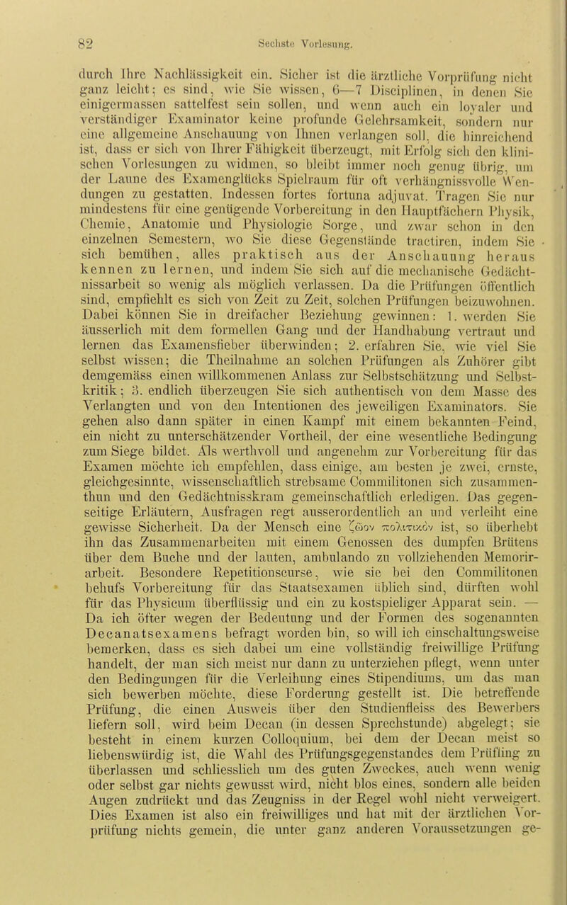 durch Ihre Nachlässigkeit ein. Sicher ist die ärztliche Vorprüfung nicht ganz leicht; es sind, wie Sie wissen, 6—7 Disciplinen, in denen Sie einigcrniassen sattelfest sein sollen, und wenn auch ein loyaler und verständiger Examinator keine pi-ofunde Gelehrsamkeit, sondern nur eine allgemeine Anschauung von Ihnen verlangen soll, die hinreichend ist, dass er sich von Ihrer Fähigkeit überzeugt, mit Erfolg sich den klini- schen Vorlesungen zu widmen, so bleibt immer noch genug übrig, um der Laune des Examenglücks Spielraum für oft verhängnissvoUe VS'en- dungen zu gestatten. Indessen fortes fortuna adjuvat. Tragen Sie nur mindestens für eine genügende Vorbereitung in den Hauptfächern Physik, Chemie, Anatomie und Physiologie Sorge, und zwar schon in den einzelnen Semestern, wo Sie diese Gegenstände tractiren, indem Sie sich bemühen, alles praktisch aus der Anschauung heraus kennen zu lernen, und indem Sie sich auf die mechanische Gedächt- nissarbeit so wenig als möglich verlassen. Da die Prüfungen ijffentlich sind, empfiehlt es sich von Zeit zu Zeit, solchen Prüfungen beizuwohnen. Dabei können Sie in dreifacher Beziehung gewinnen: 1. werden Sie äusserlich mit dem formellen Gang und der Handhabung vertraut und lernen das Examensfieber überwinden; 2. erfahren Sie, wie viel Sie selbst wissen; die Theilnahme an solchen Prüfungen als Zuhörer gibt demgemäss einen willkommenen Anlass zur Selbstschätzung und Selbst- kritik; ü. endlich überzeugen Sie sich authentisch von dem Masse des Verlangten und von den Intentionen des jeweiligen Examinators. Sie gehen also dann später in einen Kampf mit einem bekannten Feind, ein nicht zu unterschätzender Vortheil, der eine wesentliche Bedingung zum Siege bildet. Als werthvoll und angenehm zur Vorbereitung für das Examen möchte ich empfehlen, dass einige, am besten je zwei, ernste, gleichgesinnte, wissenschaftlich strebsame Commilitonen sich zusammen- thun und den Gedächtnisskram gemeinschaftlich erledigen. Das gegen- seitige Erläutern, Ausfragen regt ausserordentlich an und verleiht eine gewisse Sicherheit. Da der Mensch eine C^ov ttoXiti/.&v ist, so überhebt ihn das Zusammenarbeiten mit einem Genossen des dumpfen Brütens über dem Buche und der lauten, ambulando zu vollziehenden Memorir- arbeit. Besondere Repetitionscurse, wie sie bei den Commilitonen behufs Vorbereitung für das Staatsexamen üblich sind, dürften wohl für das Physicum überflüssig und ein zu kostspieliger Apparat sein. — Da ich öfter wegen der Bedeutung und der Formen des sogenannten Decanatsexamens befragt worden bin, so will ich cinschaltungsweise bemerken, dass es si«h dabei um eine vollständig freiwillige Prüfung handelt, der man sich meist nur dann zu unterziehen pflegt, wenn unter den Bedingungen für die Verleihung eines Stipendiums, um das man sich bewerben möchte, diese Forderung gestellt ist. Die betreliende Prüfung, die einen Ausweis über den Studienfleiss des Bewerbers liefern soll, wird beim Decan (in dessen Sprechstunde) abgelegt; sie besteht in einem kurzen CoUoquium, bei dem der Decan meist so liebenswürdig ist, die Wahl des Prüfungsgegenstandes dem Prüfling zu überlassen und schliesslich um des guten Zweckes, auch wenn wenig oder selbst gar nichts gewusst wird, nicht blos eines, sondern alle beiden Augen zudrückt und das Zeugniss in der Regel wohl nicht verweigert. Dies Examen ist also ein freiwilliges und hat mit der ärztlichen Vor- prüfung nichts gemein, die unter ganz anderen Voraussetzungen ge-