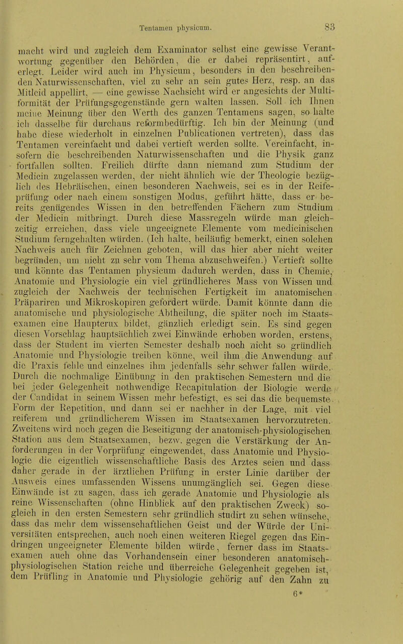 macht Avird und zugleich dem Examinator selbst eine gewisse Verant- wortung gegenüber den Behörden, die er dabei repräsentirt, auf- erlegt. Leider ^vi^d auch im Physicum, besonders in den besehreiben- den Naturwissenschaften, viel zu sehr an sein gute? Herz, resp. an das ]\litlcid appellirt, — eine gewisse Nachsicht wird er angesichts der Multi- foimität der Prüfungsgegenstände gern Avalten lassen. Soll ich Ihnen meine Meinung über den Werth des ganzen Tentamens sagen, so halte ich dasselbe für durchaus reformbedürftig. Ich bin der Meinung (und habe diese wiederholt in einzelnen Publicationen vertreten), dass das Tentamen vereinfacht und dabei vertieft werden sollte. Vereinfacht, in- sofern die beschreibenden Naturwissenschaften und die Physik ganz fortfallen sollten. Freilich dürfte dann niemand zum Studium der Medicin zugelassen Averden, der nicht ähnlich wie der Theologie bezüg- lich des Hebräischen, einen besonderen Nachweis, sei es in der Reife- prüfung oder nach einem sonstigen Modus, geführt hätte, dass er- be- reits genügendes Wissen in den betretfenden Fächern zum Studium der Medicin mitbringt. Durch diese Massregeln würde man gleich- zeitig erreichen, dass viele ungeeignete Elemente vom medicinischen Studium ferngehalten würden. (Ich halte, beiläufig bemerkt, einen solchen Nachweis auch für Zeichnen geboten, will das hier aber nicht weiter begründen, um nicht zu sehr vom Thema abzuschweifen.) Vertieft sollte und könnte das Tentamen physicum dadurch werden, dass in Chemie, Anatomie und Physiologie ein viel gründlicheres Mass von Wissen und zugleich der Nachweis der technischen Fertigkeit im anatomischen Präpariren und Mikroskopiren gefordert wiü'de. Damit könnte dann die anatomische und physiologische Abiheilung, die später noch im Staats- examen eine Hauptcrux bildet, gänzlich erledigt sein. Es sind gegen diesen Vorschlag hauptsächlich zwei Einwände erhoben worden, erstens, dass der Student im vierten Semester deshalb noch nicht so gründlich Anatomie und Physiologie treiben könne, weil ihm die Anwendung auf die Praxis leide und einzelnes ihm jedenfalls sehr schwer fallen würde. Durch die nochmalige Einübung in den praktischen Semestern und die hei jeder Gelegenheit nothwendige Recapitulation der Biologie werdß./ der Candidat in seinem Wissen mehr befestigt, es sei das die bequemste. Form der Repetition, und dann sei er nachher in der Lage, mit viel reiferem und gründlicherem Wissen im Staatsexamen hervorzutreten. Zweitens wird noch gegen die Beseitigung der anatomisch-physiologischen Station aus dem Staatsexamen, bezw. gegen die Verstärkung der An- forderungen in der Vorprüfung eingewendet, dass Anatomie und Physio- logie die eigentlich wissenschaftliche Basis des Arztes seien und dass daher gerade in der ärztlichen Prüfung in erster Linie darüber der Ausw eis eines umfassenden Wissens unumgänglich sei. Gegen diese Einwände ist zu sagen, dass ich gerade Anatomie und Physiologie als reine Wissenschaften (ohne Hinblick auf den praktischen Zweck) so- gleich in den ersten Semestern sehr gründlich studirt zu sehen wünsche, dass das mehr dem wissenschaftlichen Geist und der Würde der Uni- versitäten entsprechen, auch noch einen weiteren Riegel gegen das Ein- dringen ungeeigneter Elemente bilden würde, ferner dass im Staats- examen auch ohne das Vorhandensein einer besonderen anatomisch- physiologischen Station reiche und überreiche Gelegenheit gegeben ist dem Prüfling in Anatomie und Pbysiologie gehörig auf den Zahn zu 6*