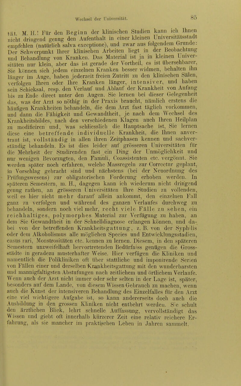 Wechsel der niiiversitiit. tut M H ' Für den Beginn der klinischen Studien kann ich Ihnen nicht dringend genug den Aufenthalt in einer kleinen Universitätsstadt empfehlen (natürlich salva exceptione), und zwar aus folgendem Grunde: Der Schwerpunkt Ihrer klinischen Arbeiten liegt in der Beobachtung und Behandlung von Kranken. Das Material ist ja in kleinen Univer- sitäten nur klein, aber das ist gerade der Vortheil, es ist übersehbarer, Sie können sich jedem einzelnen Kranken besser widmen, l)ehalten ihn länger im Auge, haben jederzeit freien Zutritt zu den klinischen Sälen, verfolgen Ihren oder Ihre Kranken länger, intensiver, und haben sein Schicksal, resp. den Verlauf und Ablauf der Krankheit von Anfang bis zu Ende direet unter den Augen. Sie lernen bei dieser Gelegenheit das, was der Arzt so nöthig in der Praxis braucht, nämlich erstens die häutigen Krankheiten behandeln, die dem Arzt fast täglich vorkommen, und dann die Fähigkeit und Gewandtheit, je nach dem Wechsel des Krankheitsbildes, nach den verschiedenen Klagen auch Ihren Heilplan zu modificiren und, was schliesslich die Hauptsache ist, Sie lernen diese eine betreffende individuelle Krankheit, die Ihnen anver- traut ist, vollständig in allen ihren Zeitphasen kennen und sachver- ständig behandeln. Es ist dies leider auf grösseren Universitäten für die Mehrheit der Studirenden fast ein Ding der Unmöglichkeit und nur wenigen Bevorzugten, den Famuli, Coassistenten etc. vergönnt. Sie werden später noch erfahren, welche Massregeln zur Corroctnr geplant, i in Vorschlag gebracht sind und nächstens (bei der Neuordnung des - Prüfungswesens) zur obligatorischen Forderung erhoben werden. In späteren Semestern, m. H., dagegen kann ich wiederum nicht dringend genug rathen, an grösseren Universitäten Ihre Studien zu vollenden, weil es hier nicht mehr darauf allein ankommt, den einzelnen Fall ganz zu verfolgen und während des ganzen Verlaufes durchweg zu behandeln, sondern noch viel mehr, recht viele Fälle zu sehen, ein reichhaltiges, polymorphes Material zur Verfügung zu haben, an dem Sie Gewandtheit in der Schnelldiagnose erlangen können, und da- bei von der betreö'enden Krankheitsgattung, z. B. von der Syphilis oder dem Alkoholismus alle möglichen Species und Entwicklungsstadien, casus rari, Monstrositäten etc. kennen zu lernen. Diesem, in den späteren Semestern unzweifelhaft hervortretenden Bedürfniss genügen die Gross- städte in geradezu musterhafter Weise. Hier verfügen die Kliniken und namentlich die Polikliniken oft über stattliche und imponirende Serieri von Fällen einer und derselben Krankheitsgattung mit den wunderbarsten und mannigfaltigsten Abstufungen nach zeitlichem und örtlichem Verlaufe. Wenn auch der Arzt nicht immer oder sehr selten in der Lage ist, später, besonders auf dem Lande, von diesem Wissen Gebrauch zu machen, wenn auch die Kunst der intensiveren Behandlung des Einzelfalles für den Arzt eine viel wichtigere Aufgabe ist, so kann andererseits doch auch die Ausbildung in den grossen Kliniken nicht entbehrt werden. Sie schult den ärztlichen Blick, lehrt schnelle Auffassung, vervollständigt das Wissen und giebt oft innerhalb kürzerer Zeit eine relativ reichere Er- fahrung, als sie mancher im praktischen Leben in Jahren sammelt.