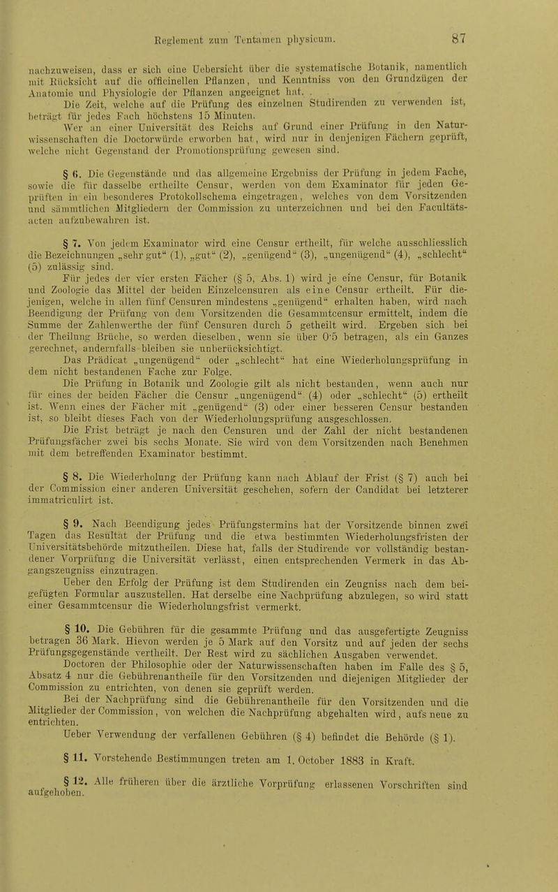 nachzuweisen, dass er sich oiue Ucbersicht über die systematische Botanik, namentlich mit Kücksicht auf die offlcinellen Pflanzen, und Kenntniss v(hi den Grundzügen der Anatomie und Physiologie der Pflanzen angeeignet hat. . Die Zeit, welche auf die Prüfung des einzelnen Studirenden zu verwenden ist, beträgt für jedes Fach höchstens lö Minuten. Wer an einer Universität des Reichs auf Grund einer Prüfung in den Natur- wissenschaften die Doctorwürde erworben hat, wird nur in denjenigen Fächern geprüft, welche nicht Gegenstand der Promotionsprüfung gewesen sind. § Die Gegenstände und das allgemeine Ergebniss der Prüfung in jedem Fache, sowie die für dasselbe ertheilte Ceiisur, werden von dem Examinator für jeden Ge- prüften in ein besonderes Protokollschema eingetragen, welches von dem Vorsitzenden und sämmtlichcn ilitgliedern der Conimission zu unterzeichnen und bei den Facultäts- acten aufzubewahi'en ist. § 7. Von jed( m Examinatoi' wird eine Censur erthcilt, ffir welche ausschliesslich die Bezeichnungen „sehr gut (1), „gut (2), „genügend (3), „ungenügend (4), „schlecht (5) zulässig sind. Für jedes der vier ersten Fächer (§ 5, Abs. 1) wird je eine Censur, für Botanik und Zoologie das Mittel der beiden Einzelcensuren als eine Censur ertheilt. Für die- jenigen, welche in allen fünf Censuren mindestens „genügend erhalten haben, wird nach. Beendigung der Prüfung von dem Vorsitzenden die Gesammtcensur ermittelt, indem die Summe der Zahlenwerthe der fünf Censuren durch 5 getheilt wii'd. Ergeben sich bei der Theilung Brüche, so werden dieselben, wenn sie über 05 betragen, als ein Ganzes gerechnet, andernfalls bleiben sie unberücksichtigt. Das Prädicat „ungenügend oder „schlecht hat eine Wiederholungsprüfung in dem nicht bestandenen Fache zur Folge. Die Prüfung in Botanik und Zoologie gilt als nicht bestanden, wenn auch nur für eines der beiden Fächer die Censur „ungenügend (4) oder „schlecht (5) ertheüt ist. AVenn eines der Fächer mit „genügend (3) oder einer besseren Censur bestanden ist, so bleibt dieses Fach von der Wiederholungsprüfung ausgeschlossen. Die Frist beträgt je nach den Censuren und der Zahl der nicht bestandenen P]-üfnngsfächer zwei bis sechs Monate. Sie wird von dem Vorsitzenden nach Benehmen mit dem betrefi'enden Examinator bestimmt. § 8. Die Wiederholung der Prüfung kann nach Ablauf der Frist (§ 7) auch bei der Commission einer anderen Universität geschehen, sofern der Candidat bei letzterer immatiicnlirt ist. § 9. Nach Beendigung jedes Prüfungstennins hat der Vorsitzende binnen zwd Tagen das Resultat der Prüfung und die etwa bestimmten AViederholungsfristen der Univei'sitätsbehörde mitzutheileu. Diese hat, falls der Studirende vor vollständig bestan- dener Vorprüfung die Universität verlässt, einen entsprechenden Vermerk in das Ab- gangszeugniss einzutragen. Ueber den Erfolg der Prüfung ist dem Studirenden ein Zeugniss nach dem bei- gefügten Formular auszustellen. Hat derselbe eine Nachprüfung abzulegen, so wird statt einer Gesammtcensur die Wiederholungsfrist vermerkt. § 10. Die Gebühren für die gesammte Prüfung und das ausgefertigte Zeugniss betragen 36 Mark. Hievon werden je 5 Mark auf den Vorsitz und auf jeden der sechs Prüfungsgegenstände vertheilt. Der Best wird zu sächlichen Ausgaben verwendet. Doctoren der Philosophie oder der Naturwissenschaften haben im Falle des § 5, Absatz 4 nur die Gebührenantheile für den Vorsitzenden und diejenigen Mitglieder der Commission zu entrichten, von denen sie geprüft werden. Bei der Nachprüfung sind die Gebührenantheile für den Vorsitzenden und die Mitglieder der Commission, von welchen die Nachprüfung abgehalten wird, aufs neue zu entrichten. Ueber Verwendung der verfallenen Gebühren (§ 4) befindet die Behörde (§ 1). § 11. Vorstehende Bestimmungen treten am 1. October 1883 in Kraft. § 12. Alle früheren über die ärztliche Vorprüfung erlassenen Vorschriften sind aufgehoben.