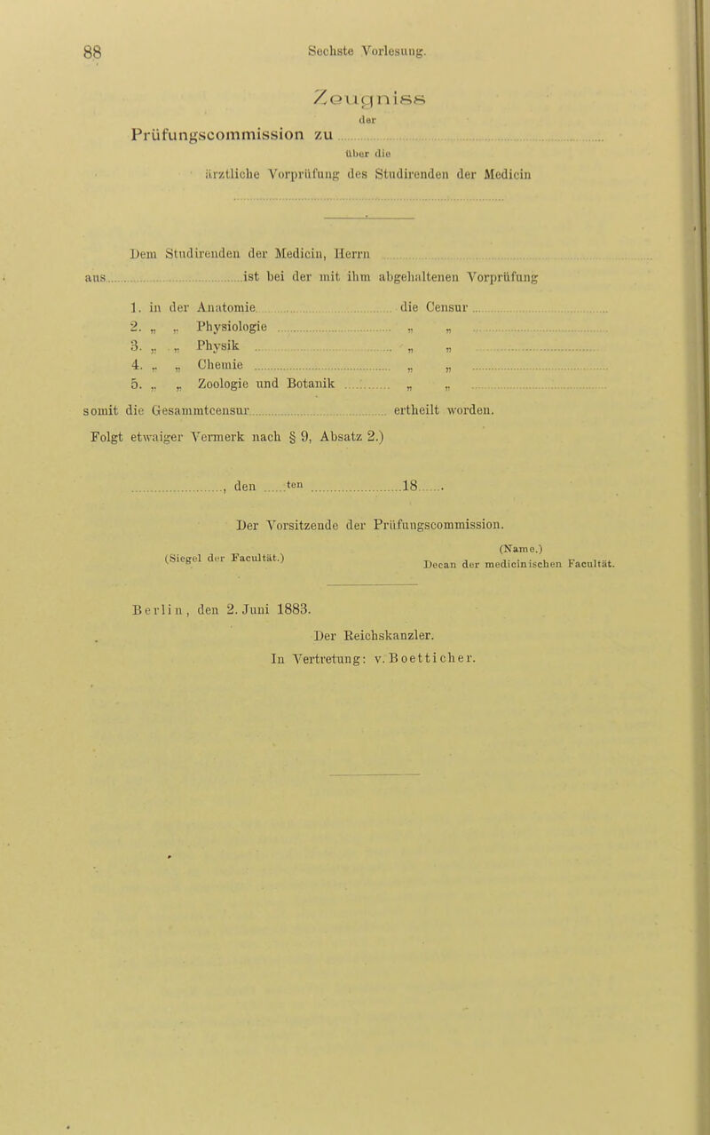 der Prüfungscommission zu Ul)ur die iirztlicbe Vorprüfung dos Studirenden der Medicin Dem Studireudeii der Medicin, Herrn aus.. ist bei der mit ihm abgehaltenen Vorprüfung 1. in der Anatomie die Censur . 2. „ Physiologie „ „ 3. ,. „ Physik .. „ „ 4. ,. ,, Chemie „ „ 5. ,. ^ Zoologie und Botanik . .: „ ,, somit die Gesammtcensur ertheilt worden. Folgt etwaiger Vermerk nach § 9, Absatz 2.) , den :ten 18 Der Vorsitzende der Priifungscommission. (Name.) (Siesel dfi- Facultät.) _ , i. ■ . i_ r i..» ^ = Docan der medicin ischen tacultat. Berlin, den 2. Juni 1883. Der Eeichskanzler.