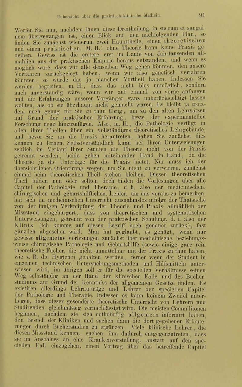 AVerfen Sie nun, nachdem Ihnen diese Dreitlieihmg in succum et sangui- nem übergegangen ist, einen Blick anf den nachfolgenden Plan, so finden Sie zunächst wiederum zwei Haupttheile, einen theoretischen und einen praktischen. M. H.! ohne Theorie kann keine Praxis ge- deihen. Gewiss ist die erstere erst im Laufe von Jahrtausenden all- mählich aus der praktischen Empirie heraus entstanden, und wenn es möglieh wäre, dass Avir alle denselben Weg gehen könnten, den unsere Vorfahren zurückgelegt haben, wenn wir also genetisch verfahren könnten, so würde das ja manchen Vortheil haben. Indessen Sie werden begreifen, m. H., dass das nicht blos unmöglich, sondern auch unverständig wäre, wenn wir auf einmal von vorne anfangen und die Erfahrungen unserer Vorgänger ganz unberücksichtigt lassen wollten, als ob sie überhaupt nicht gemacht wären. Es bleibt ja trotz- dem noch genug für Sie zu thun übrig, um zu den alten |jehrsätzen auf Grund der praktischen Erfahrung, bezw. der experimentellen Forschung neue hinzuzufügen. Also, m. H., die Pathologie verfügt in allen ihren Theileu über ein vollständiges theoretisches Lehrgebäude, und bevor Sie an die Praxis herantreten, haben Sie zunächst dies kennen zu lernen. Selbstverständlich kann bei Ihren Unterweisungen zeitlich im Verlauf Ihrer Studien die Theorie nicht von der Praxis getrennt werden, beide gehen miteinander Hand in Hand, da die Theorie ja die Unterlage für die Praxis bietet. Nur muss ich der übersichtlichen Orientirung wegen, um Sie nicht zu verwirren, zunächst einmal beim theoretischen Theil stehen bleiben. Diesen theoretischen Theil bilden nun oder sollten doch bilden die Vorlesungen über alle Capitel der Pathologie und Therapie, d. h. also der medicinischen, chirurgischen und geburtshilflichen. Leider, um das voraus zu bemerken, hat sich im medicinischen Unterricht ausnahmslos infolge der Thatsache von der innigen Verknüpfung der Theorie und Praxis allmählich der Missstand eingebürgert, dass von theoretischen und systematischen Unterweisungen, getrennt von der praktischen Schulung, d. i. also der Klinik (ich komme auf diesen Begritf noch genauer zurück), fast gänzlich abgesehen wird. Man hat geglaubt, es genügt, wenn nur gewisse allgt'ineiiie Vorlesungen zunächst über medicinische, beziehungs- 'weise chirurgische Pathologie und Geburtshilfe (sowie einige ganz rein theoretische Fächer, die nicht unmittelbar mit der Praxis zu thun haben, wie z. B. die Hygiene) gehalten werden, ferner wenn der Student in einzelnen technischen Untersuchungsmethoden und Hilfsmitteln unter- wiesen wird, im übrigen soll er für die speciellen Verhältnisse seinen Weg selbständig an der Hand der klinischen Fälle und des Bücher- studiums auf Grund der Kenntniss der allgemeinen Gesetze linden. Es existiren allerdings Lehraufträge und Lehrer der speciellen Capitel der Pathologie und Therapie. Indessen es kann keinem Zweifel unter- liegen, dass dieser gesonderte theoretische Unterricht von Lehrern und Studirenden gleichmässig vernachlässigt Avird. Die meisten Commilitonen beginnen, nachdem sie sich nothdürftig allgemein informirt haben, den Besuch der Kliniken und suchen dann die dort gegebenen Erläute- rungen durch Bücherstudien zu ergänzen. Viele klinische Lehrer, die diesen Missstand kennen, suchen ihm dadurch entgegenzutreten, dass sie im Anschluss an eine Kranken Vorstellung, anstatt auf den spe- ciellen Fall einzugehen, einen Vortrag über das betreffende Capitel