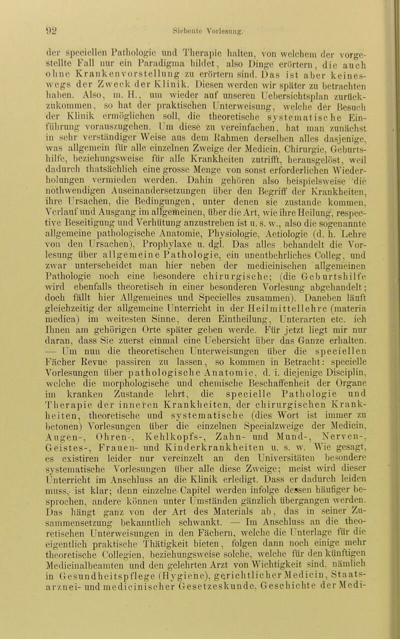 der speciellen Patliolog-ie und Therapie halten, von welchem der vorge- stellte Fall nur ein Paradigma hildet, also Dinge eriirtern, die auch ohne Krankenvorstellung zu erörtern sind. Das ist aber keines- wegs der Zweck der Klinik. Diesen werden wir später zu betrachten haben. Also, m. H., um wieder auf unseren Uebersichtsplan /urück- 7Aikomnien, so hat der praktischen Unterweisung, welche der Besuch der Klinik ermöglichen soll, die theoretische systematische Ein- führung vorauszugehen. Um diese zu vereinfachen, liat man zunächst in sehr verständiger Weise aus dem Rahmen derselben alles dasjenige, was allgemein für alle einzelnen Zweige der Medicin, Chirurgie, Geburts- hilfe, beziehungsweise für alle Krankheiten zutrifft, herausgelöst, weil dadurcli thatsächlich eine grosse Menge von sonst erforderlichen Wieder- holungen vermieden werden. Dahin gehören also beispielsweise 'die nothwendigen Auseinandersetzungen über den Begriff der Krankheiten, ihre Ursachen, die Bedingungen, unter denen sie zustande kommen. Verlauf und Ausgang im allgemeinen, über die Art, wie ihre Heilung, respec- tive Beseitigung und Verhütung anzustreben ist u. s. w., also die sogenannte allgemeine pathologische Anatomie, Physiologie, Aetiologie (d. h. Lehre von den Ursachen), Prophylaxe u. dgl. Das alles behandelt die Vor- lesung über allgemeine Pathologie, ein unentbehrliches CoUeg, und zwar unterscheidet man hier neben der medicinischen allgemeinen Pathologie noch eine besondere chirurgische; (die Geburtshilfe wird ebenfalls theoretisch in einer besonderen Vorlesung abgehandelt; doch fällt hier Allgemeines und Specielles zusammen). Daneben läuft gleichzeitig der allgemeine Unterricht in der Heilmittellehre (raateria medica) im weitesten Sinne, deren Eintheilung, Unterarten etc. ich Ihnen am gehörigen Orte später geben werde. Für jetzt liegt mir nur daran, dass Sie zuerst einmal eine Uebersicht über das Ganze erhalten. — Um nun die theoretischen Unterweisungen über die speciellen Fächer Revue passiren zu lassen, so kommen in Betracht: specielle Vorlesungen Uber pathologische Anatomie, d. i. diejenige Disciplin, welche die morphologische und chemische Beschaffenheit der Organe im kranken Zustande lehrt, die specielle Pathologie und Therapie der inneren Krankheiten, der chirurgischen Krank- heiten, theoretische und systematische (dies Wort ist immer zu betonen) Vorlesungen über die einzelnen Specialzweige der Medicin, Augen-, Ohren-, Kehlkopfs-, Zahn- und Mund-, Nerven-, Geistes-, Frauen- und Kinderkrankheiten u. s. w. Wie gesagt, es existiren leider nur vereinzelt an den Universitäten besondere systematische Vorlesungen über alle diese Z^veige; meist wird dieser Unterricht im Anschluss an die Klinik erledigt. Dass er dadurch leiden muss, ist klar; denn einzelne Capitel werden infolge dessen häufiger be- sprochen, andere können unter Umständen gänzlich übergangen werden. Das hängt ganz von der Art des Materials ab, das in seiner Zu- sammensetzung bekanntlich schwankt. — Im Anschluss an die theo- retischen Unterweisungen in den Fächern, welche die Unterlage für die eigentlich praktische Thätigkeit bieten, folgen dann noch einige mehr theoretische ('ollegien, beziehungsweise solche, welche für den künftigen Medicinalbeaniten und den gelehrten Arzt von Wichtigkeit sind, nämlich in Gesundheitspflege (Hygiene), gerichtlicher Medicin, Staats- arznei-und medicinischer Gesetzeskunde, Geschichte derMedi-