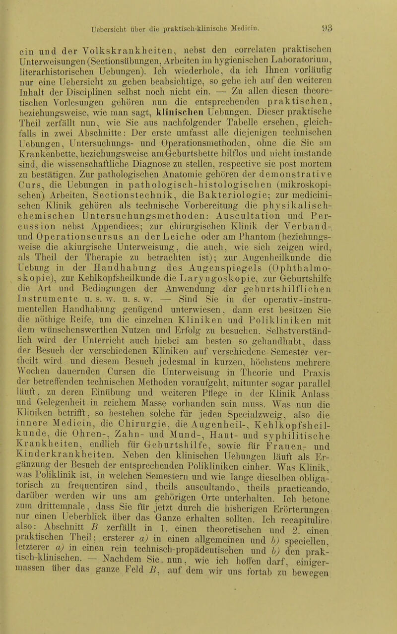 ein und der Volkskrankheiten, nebst den eorrelatcn praktischen Unterweisungen (Seetionsübungen, Arbeiten im hygienischen Laboratoriuin, literarhistorischen Uebungen). Ich wiederliole, da ich Ihnen vorläufig nur eine Uebersicht zu geben beabsichtige, so gehe ich auf den weiteren Inhalt der Disciplinen selbst noch nicht ein. — Zu allen diesen theore- tischen Vorlesungen gehören nun die entsprechenden praktischen, beziehungsweise, wie man sagt, klinischen Uebungen. Dieser praktische Theil zerfällt nun, wie Sie aus nachfolgender Tabelle ersehen, gleich- falls in zwei Abschnitte: Der erste unifasst alle diejenigen technischen Uebungen, Untersuchungs- und Operationsmethoden, ohne die Sie am Krankenbette, beziehungsweise am Geburtsbette hilflos und nicht imstande sind, die wissenschaftliche Diagnose zu stellen, respective sie post mortem zu bestätigen. Zur pathologischen Anatomie gehören der demonstrative Curs, die Uebungen in pathologisch-histologischen (mikroskopi- schen) Arbeiten, Sectionstechnik, die Bakteriologie; zur medicini- schen Klinik gehören als technische Vorbereitung die physikalisch- chemischen Untersuchungsmethoden: Auscultation und Per- cussion nebst Appendices; zur chirurgischen Klinik der Verband- und Operationscursus an der Leiche oder am Phantom (beziehungs- weise die akiurgische Unterweisung, die auch, wie sich zeigen wird, als Theil der Therapie zu betrachten ist); zur Augenheilkunde die Uebung in der Handhabung des Augenspiegels (Ophthalmo- skopie), zur Kehlkopfsheilkunde die Laryngoskopie, zur Geburtshilfe die Art und Bedingungen der Anwendung der geburtshilflichen Instrumente u. s. av. u. s. w. — Sind Sie in der operativ-instru- mentellen Handhabung genügend unterwiesen, dann erst besitzen Sie die nöthige Eeife, um die einzelnen Kliniken und Polikliniken mit dem wiinschenswerthen Nutzen und Erfolg zu besuchen. Selbstverständ- lich wird der Unterricht auch hiebei am besten so gehandhabt, dass der Besuch der verschiedenen Kliniken auf verschiedene Semester ver- theilt wird und diesem Besuch jedesmal in kurzen, höchstens mehrere Wochen dauernden Cursen die Unterweisung in Theorie und Praxis der betreffenden technischen Methoden voraufgeht, mitunter sogar parallel läuft, zu deren Einübung und weiteren Phege in der Klinik Anlass und Gelegenheit in reichem Masse vorhanden sein muss. Was nun die Kliniken betrifft, so bestehen solche für jeden Specialzweig, also die innere Medicin, die Chirurgie, die Augenheil-, Kehlkopfsheil- kunde, die Ohren-, Zahn- und Mund-, Haut- und syphilitische Krankheiten, endlich für Geburtshilfe, sowie für Frauenr und Kinderkrankheiten. Neben den klinischen Uebungen läuft als Er- gänzung; der Besuch der entsprechenden Polikliniken einher. Was Klinik, was Poliklinik ist, in welchen Semestern und wie lange dieselben obliga- torisch zu frequentiren sind, theils auscultando, theils practicando, darüber werden wir uns am gehörigen Orte unterhalten. Ich betone' zum dritteranale, dass Sie für jetzt durch die bisherigen Erörterungen nur emen Ueberblick über das Ganze erhalten sollten. Ich recapitulire also: Abschnitt B zerfällt in 1. einen theoretischen und 2 einen praktischen Theil; ersterer a) in einen allgemeinen und h) speciellen letzterer a) in emen rein technisch-propädeutischen und b) den prak- tisch-khnischen. - Nachdem Sie. nun, wie ich hoffen dtirf, einigei- massen über das ganze Feld Ji, auf dem wir uns fortab zu bewegen