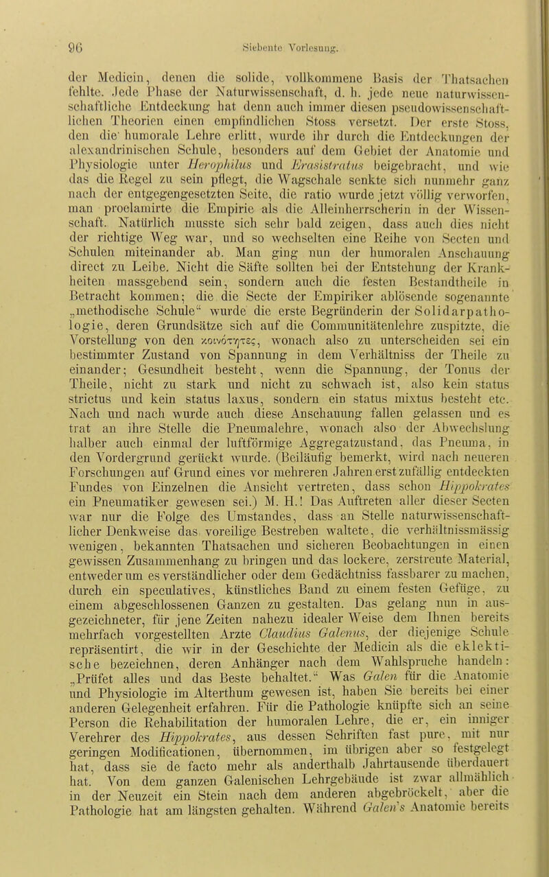 der Medicin, denen die solide, vollkommene Basis der Thatsaclien fehlte, .jede Phase der Naturwissenschaft, d. h. jede neue naturwissen- schaftliche Entdeckung hat denn auch immer diesen pseudowissenschaft- lichen Theorien einen empfindlichen Stoss versetzt. Der erste .Stoss. den die' humorale Lehre erlitt, wurde ihr durch die Entdeckungen der alexandrinischen Schule, besonders auf dem Gebiet der Anatomie und Physiologie unter Hei-ophilus und Ercmstratua beigebracht, und wie das die Regel zu sein pflegt, die Wagschale senkte sieb nunmehr ganz nach der entgegengesetzten Seite, die ratio wurde jetzt völlig verworfen, man proclamirte die Empirie als die Alleinherrschcrin in der Wissen- schaft. Natürlich musste sich sehr bald zeigen, dass auch dies nicht der richtige Weg war, und so wechselten eine Reihe von Secten und Schulen miteinander ab. Man ging nun der humoralen Anscliaiuing direct zu Leibe. Nicht die Säfte sollten bei der Entstehung der Krank- heiten massgebend sein, sondern auch die festen Bestandtheile in Betracht kommen; die die Secte der Empiriker ablösende sogenannte „methodische Schule wurde die erste Begründerin der Solidarpatho- logie, deren Grundsätze sich auf die Communitätenlehre zuspitzte, die Vorstellung von den xoivottjts?, wonach also zu unterscheiden sei ein bestimmter Zustand von Spannung in dem Verhältniss der Theile zu einander; Gesundheit besteht, wenn die Spannung, der Tonus der Theile, nicht zu stark und nicht zu schwach ist, also kein status strictus und kein status laxus, sondern ein status mixtus besteht etc. Nach und nach wurde auch diese Anschauung fallen gelassen und es trat an ihre Stelle die Pneumalehre, wonach also der Abwechslung halber auch einmal der luftförmige Aggregatzustand, das Pneuma. in den Vordergrund gerückt wurde. (Beiläufig bemerkt, wird nach neueren Forschungen auf Grund eines vor mehreren Jahren erst zufällig entdeckten Fundes von Einzelnen die Ansicht vertreten, dass schon Eippol-rates ein Pneumatiker gewesen sei.) M. H.! Das Auftreten aller dieser Secten war nur die Folge des Umstandes, dass an Stelle naturwissenschaft- licher Denkweise das voreilige Bestreben waltete, die verhältnissmässig wenigen, bekannten Thatsachen und sicheren Beobachtungen in einen gewissen Zusammenhang zu bringen und das lockere, zerstreute Material, entweder um es verständlicher oder dem Gedächtniss fassbarer zu machen, durch ein speculatives, künstliches Band zu einem festen Gefüge, zu einem abgeschlossenen Ganzen zu gestalten. Das gelang nun in aus- gezeichneter, für jene Zeiten nahezu idealer Weise dem Ihnen bereits mehrfach vorgestellten Arzte Claudius Galenus, der diejenige Schule repräsentirt, die wir in der Geschichte der Medicin als die eklekti- sche bezeichnen, deren Anhänger nach dem Wahlspruche handehi: .,Prüfet alles und das Beste behaltet. Was Galen für die Anatomie und Physiologie im Alterthum gewesen ist, haben Sie bereits bei einer anderen Gelegenheit erfahren. Für die Pathologie knüpfte sich an seine Person die Rehabilitation der humoralen Lehre, die er, ein inniger Verehrer des Hvppokrates, aus dessen Schriften fast pure, mit nur geringen Modificationen, übernommen, im übrigen aber so festgelegt hat, dass sie de facto mehr als anderthalb Jahrtausende ü])erdauert hat. Von dem ganzen Galenischen Lehrgebäude ist zwar allmählich in der Neuzeit ein Stein nach dem anderen abgebröckelt, aber die Pathologie hat am längsten gehalten. Während Galen's Anatomie bereits