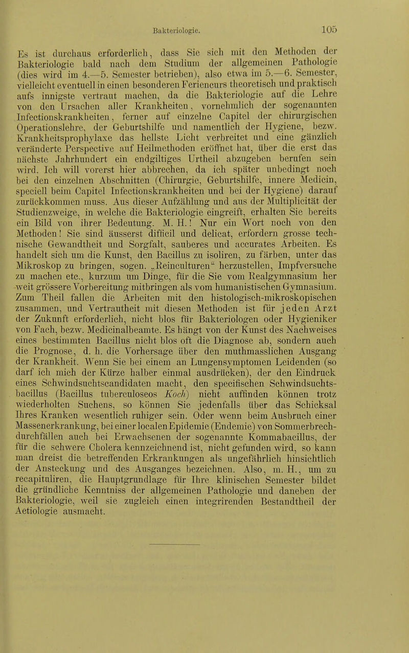 Es ist durchaus erforderlich, dass Sie sich mit den Methoden der Bakteriologie bald nach dem Studium der allgemeinen Pathologie (dies wird im 4.-5. Semester betrieben), also etwa im 5.-6. Semester, vielleicht eventuell in einen besonderen Feriencurs theoretisch und praktisch aufs innigste vertraut macheu, da die Bakteriologie auf die Lehre von den Trsachen aller Krankheiten, vornehmlich der sogenannten Infectiouskrankheiten, ferner auf einzelne Capitel der chirurgischen Operationslehre, der Geburtshilfe und namentlich der Hygiene, bezw. Krankheitsprophylaxe das hellste Licht verbreitet und eine gänzlich veränderte Perspective auf Heilmethoden eröffnet hat, über die erst das nächste Jahrhundert ein endgiltiges Urtheil abzugeben berufen sein wird. Ich will vorerst hier abbrechen, da ich später unbedingt noch bei den einzelnen Abschnitten (Chirurgie, Geburtshilfe, innere Äledicin, speciell beim Capitel Infectionskrankheiten und bei der Hygiene) darauf zurückkommen muss. Aus dieser Aufzählung und aus der Multiplicität der Studienzweige, in welche die Bakteriologie eingreift, erhalten Sie bereits ein Bild von ihrer Bedeutung. M. H.! Nur ein Wort noch von den Methoden I Sie sind äusserst difHcil und delicat, erfordern grosse tech- nische Gewandtheit und Sorgfalt, sauberes und accurates Arbeiten. Es handelt sich um die Kunst, den Bacillus zu isoliren, zu färben, unter das Mikroskop zu bringen, sogen. „Reinculturen herzustellen, Impfversuche zu machen etc., kurzum um Dinge, für die Sie vom Realgymnasium her weit grössere Vorbereitung mitbringen als vom humanistischen Gymnasium. Zum Theil fallen die Arbeiten mit den histologisch-mikroskopischen zusammen, und Vertrautheit mit diesen Methoden ist für jeden Arzt der Zukunft erforderlich, nicht blos für Bakteriologen oder Hygieniker von Fach, bezw. Medicinalbeamte. Es hängt von der Kunst des Nachweises eines bestimmten Bacillus nicht blos oft die Diagnose ab, sondern auch die Prognose, d. h. die Vorhersage über den muthmasslichen Ausgang der Krankheit. Wenn Sie bei einem an Lungensymptomen Leidenden (so darf ich mich der Kürze halber einmal ausdrücken), der den Eindruck eines Schwindsuchtscandidaten macht, den specifischen Schwindsuchts- bacillus (Bacillus tuberculoseos Koch) nicht auffinden können trotz wiederholten Suchens, so können Sie jedenfalls über das Schicksal Ihres Kranken wesentlich ruhiger sein. Oder wenn beim Ausbruch einer Massenerkrankung, bei einer localenEpidemie (Endemie) von Sommerbrech- durehfällen auch bei Erwachsenen der sogenannte Kommabacillus, der für die schwere Cholera kennzeichnend ist, nicht gefunden wird, so kann man dreist die betreffenden Erkrankungen als ungefährlich hinsichtlich der Ansteckung und des Ausganges bezeichnen. Also, m. H., um zu recapitnliren, die Hauptgrundlage für Ihre klinischen Semester bildet die gründliche Kenntniss der allgemeinen Pathologie und daneben der Bakteriologie, weil sie zugleich einen integrirenden Bestandtheil der Aetiologie ausmacht.