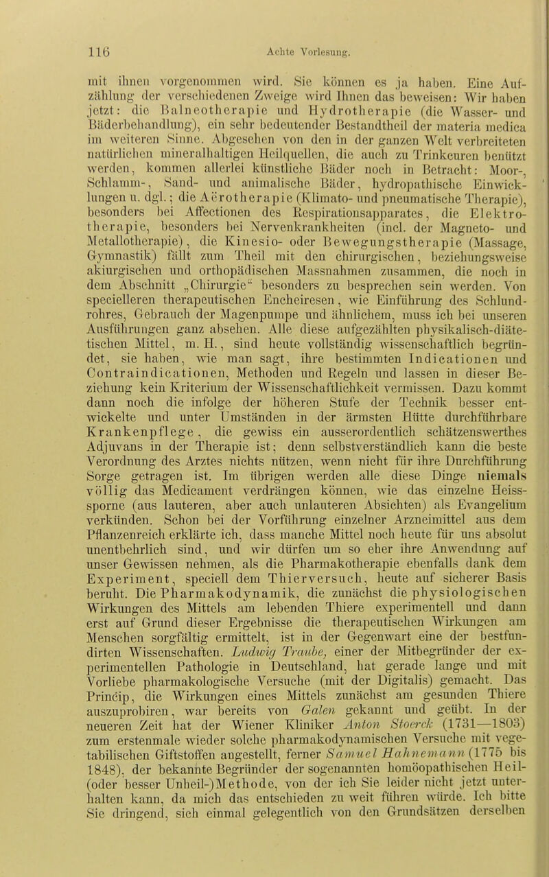 mit ihnen vorgenommen wird. Sie können es ja haben. Eine Auf- zühhmg- der vcrseliicdenen Zweige wird Ihnen das beweisen: Wir haben jetzt: die Balneotherapie und Hydrotherapie (die Wasser- und Bäderbehandlung), ein sehr bedeutender Bestandtheil der materia medica im weiteren Sinne. vVbgesehen von den in der ganzen Welt verbreiteten natürlichen mineralhaltigen Heilquellen, die auch zu Trinkcuren benützt werden, kommen allerlei künstliche Bäder noch in Betracht: Moor-, Schlamm-, Sand- und animalische Bäder, hydropathische Einwick- lungen u. dgl.; die Aerotherapie (Klimato- und pneumatische Therapie), besonders bei Atfectionen des Respirationsaj)parates, die Elektro- therapie, besonders bei Nervenkrankheiten (incl. der Magneto- und Metallotherapie), die Kinesio- oder Bewegungstherapie (Massage, Gymnastik) fällt zum Theil mit den chirurgischen, beziehungsweise akiurgischen und orthopädischen Massnahmen zusammen, die noch in dem Abschnitt „Chirurgie besonders zu besprechen sein werden. Von specielleren therapeutischen Encheiresen, wie Einführung des Schlund- rohres, Gebrauch der Magenpumpe und ähnlichem, muss ich bei unseren Ausführungen ganz absehen. Alle diese aufgezählten physikalisch-diäte- tischen Mittel, m. H., sind heute vollständig wissenschaftlich begrün- det, sie haben, wie man sagt, ihre bestimmten Indieationen und Contraindicationen, Methoden und Regeln und lassen in dieser Be- ziehung kein Kriterium der Wissenschaftlichkeit vermissen. Dazu kommt dann noch die infolge der höheren Stufe der Technik besser ent- wickelte und unter Umständen in der ärmsten Hütte durchführbare Krankenpflege, die gewiss ein ausserordentlich schätzenswerthes Adjuvans in der Therapie ist; denn selbstverständlich kann die beste Verordnung des Arztes nichts nützen, wenn nicht für ihre Durchführung Sorge getragen ist. Im übrigen werden alle diese Dinge niemals völlig das Medicament verdrängen können, wie das einzelne Heiss- sporne (aus lauteren, aber auch unlauteren Absichten) als Evangelium verkünden. Schon bei der Vorführung einzelner Arzneimittel aus dem Pflanzenreich erklärte ich, dass manche Mittel noch heute für uns absolut unentbehrlich sind, und wir dürfen um so eher ihre Anwendung auf unser Gewissen nehmen, als die Pharmakotherapie ebenfalls dank dem Experiment, speciell dem Thierversuch, heute auf sicherer Basis beruht. Die Pharmakodynamik, die zunächst die physiologischen Wirkungen des Mittels am lebenden Thiere experimentell und dann erst auf Grund dieser Ergebnisse die therapeutischen Wirkungen am Menschen sorgfältig ermittelt, ist in der Gegenwart eine der bestfun- dirten Wissenschaften. Ludwig Traube, einer der Mitbegründer der ex- perimentellen Pathologie in Deutschland, hat gerade lange und mit Vorliebe pharmakologische Versuche (mit der Digitalis) gemacht. Das Princip, die Wirkungen eines Mittels zunächst am gesunden Thiere auszuprobiren, war bereits von Galen gekannt und geübt. In der neueren Zeit hat der Wiener Kliniker Anton Stocrck (1731—1803) zum erstenmale wieder solche pharmakodynamischen Versuche mit vege- tabilischen Giftstoffen angestellt, ferner Samuel Hahnemann {Ulb bis 1848). der bekannte Begründer der sogenannten homöopathischen Heil- (oder besser Unheil-)Methode, von der ich Sie leider nicht jetzt unter- halten kann, da mich das entschieden zu weit führen würde. Ich bitte Sie dringend, sich einmal gelegentlich von den Grundsätzen derselben