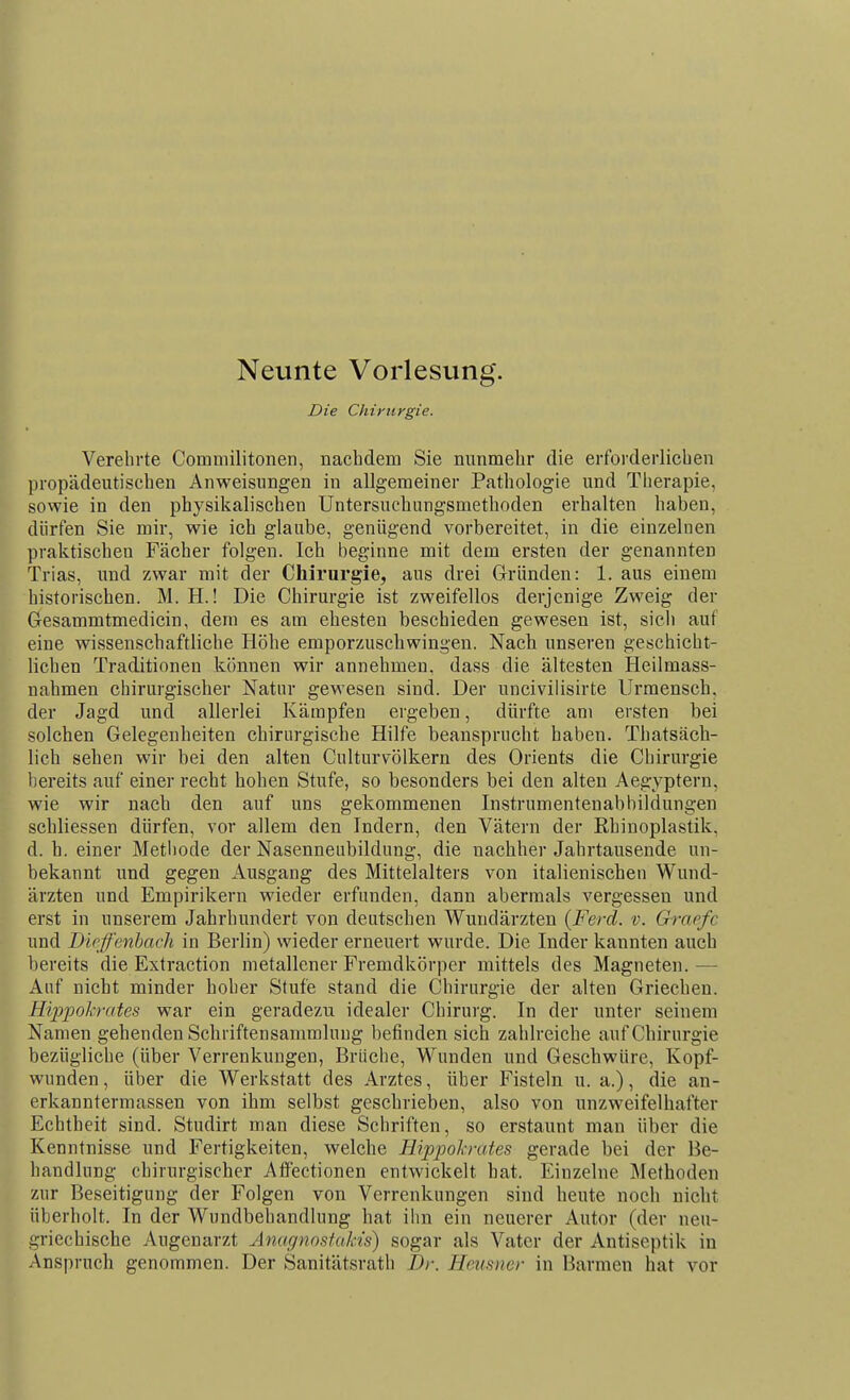 Neunte Vorlesung. Die Chirurgie. Verehrte Commilitonen, nachdem Sie nunmehr die erforderlichen propädeutischen Anweisungen in allgemeiner Pathologie und Tlierapie, sowie in den physikalischen Untersuchungsmethoden erhalten haben, dürfen Sie mir, wie ich glaube, genügend vorbereitet, in die einzelnen praktischen Fächer folgen. Ich beginne mit dem ersten der genannten Trias, und zwar mit der Chirurgie, aus drei Gründen: 1. aus einem historischen. M. H.! Die Chirurgie ist zweifellos derjenige Zweig der Gesammtmedicin, dem es am ehesten beschieden gewesen ist, sieli auf eine wissenschaftliche Höhe emporzuschwingen. Nach unseren geschicht- lichen Traditionen können wir annehmen, dass die ältesten Heilmass- nahmen chirurgischer Natur gewesen sind. Der uncivilisirte Urmensch, der Jagd und allerlei Kämpfen ergeben, dürfte am ersten bei solchen Gelegenheiten chirurgische Hilfe beansprucht haben. Thatsäch- lich sehen wir bei den alten CulturVölkern des Orients die Chirurgie bereits auf einer recht hohen Stufe, so besonders bei den alten Aegyptern, wie wir nach den auf uns gekommenen Instrumentenabbildungen schliessen dürfen, vor allem den Indern, den Vätern der Rhinoplastik, d. h. einer Metiiode der Nasenneubildung, die nachher Jahrtausende un- bekannt und gegen Ausgang des Mittelalters von italienischen Wund- ärzten und Empirikern wieder erfunden, dann abermals vergessen und erst in unserem Jahrhundert von deutschen Wundärzten (Ferd. v. Graefc und Bieffenhach in Berlin) wieder erneuert wurde. Die Inder kannten auch bereits die Extraction metallener Fremdkörper mittels des Magneten.— Auf nicht minder hoher Stufe stand die Chirurgie der alten Griechen. Hippokrates war ein geradezu idealer Chirurg. In der unter seinem Namen gehenden Schriftensammlung befinden sich zahlreiche auf Chirurgie bezügliche (über Verrenkungen, Brüche, Wunden und Geschwüre, Kopf- wunden, über die Werkstatt des Arztes, über Fisteln u.a.), die an- erkanntermassen von ihm selbst geschrieben, also von unzweifelhafter Echtheit sind. Studirt man diese Schriften, so erstaunt man über die Kenntnisse und Fertigkeiten, welche Hippol-mtes gerade bei der Be- handlung chirurgischer Affectionen entwickelt hat. Einzelne Methoden zur Beseitigung der Folgen von Verrenkungen sind heute noch nicht überholt. In der Wundbehandlung hat ihn ein neuerer Autor (der neu- griechische Augenarzt Anagnnstakis) sogar als Vater der Antiseptik in Anspruch genommen. Der Sanitätsrath Dr. Heusner in Barmen hat vor