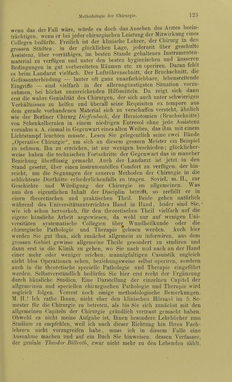 Methodologie der Chirurgie. wenn das der Fall wäre, würde es doch das Ansehen des Arztes beein- trächtigen, wenn er bei jeder chirurgischen Leistung der Mitwirkung eines Collegen bedürfte. Freilich ist der klinische Lehrer, der Chirurg m den grossen Städten, in der glücklichen Lage, jederzeit über geschulte Assistenz, über vorräthiges, im besten Stande gehaltenes Instrumenten- material zu verfügen und unter den besten hygienischen und äusseren Bedingungen in gut vorbereiteten Eäumen etc. zu operiren. Daran fehlt es beim Landarzt vielfach. Der Luftröhrenschnitt, der ßruchschnitt, die Gefiissunterbindung — lauter oft ganz unaufschiebbare, lebensrettende Eingrifl'e — sind vielfach in der allerungiinstigsten Situation vorzu- nehmen, bei höchst unzureichenden Hilfsmitteln. Da zeigt sich dann erst die wahre Genialität des Chirurgen, der sich auch unter schwierigen Verhältnissen zu helfen und überall seine Requisiten ex tempore aus dem gerade vorhandenen Material sich zu verschafl'en versteht, ähnlich wie der Berliner Chirurg Diefenbach, der Herniotomien (Bruchschnitte) von Schenkelheruien in einem niedrigen Entresol ohne jede Assistenz vornahm u. A. einmal in Gegenwart eines alten Weibes, das ihm mit einem Lichtstumpf leuchten musste. Lesen Sie gelegentlich seine zwei Bände „Operative Chirurgie, um sich an diesem grossen Meister ein Beispiel zu nehmen. Ihn zu erreichen, ist nur wenigen beschieden; glücklicher- weise haben die technischen Fortschritte der Gegenwart das in mancher Beziehung überflüssig gemacht. Auch der Landarzt ist jetzt in den Stand gesetzt, über einen instr um enteilen Comfort zu verfügen, der hin- reicht, um die Segnungen der neueren Methoden der Chirurgie in die schlichteste Dorfhütte erforderlichenfalls zu tragen. Soviel, m. H., zur Geschichte und Würdigung der Chirurgie im allgemeinen. Was nun den eigentlichen Inhalt der Disciplin betrifft, so zerfällt er in einen theoretischen und praktischen Theil. Beide gehen natürlich während des Universitätsunterrichtes Hand in Hand, leider sind Sie, wie ich schon hervorhob, für den theoretischen Theil vielfach auf die eigene hausliche Arbeit angewiesen, da wohl nur auf wenigen Uni- versitäten systematische Collegien übei^ Wundheilkunde oder die chirurgische Pathologie und Therapie gelesen werden. Auch hier werden Sie gut thuu, sich zunächst allgemein zu informiren, aus dem grossen Gebiet gewisse allgemeine Theile gesondert zu studiren und dann erst in die Klinik zu gehen, wo Sie nach und nach an der Hand einer mehr oder weniger reichen, mannigfaltigen Casuistik zugleich nicht blos Operationen sehen, beziehungsweise selbst operiren, sondern auch in die theoretische specielle Pathologie und Therapie eingeführt werden. Selbstverständlich bedürfen Sie hier erst recht der lirgänzung durch häusliche Studien. Eine Darstellung der einzelnen Capitcl der allgemeinen und speciellen chirurgischen Pathologie und Therapie wird sogleich folgen. Vorerst noch einige methodologische Bemerkungen. M. H.! Ich rathe Ihnen, nicht eher den klinischen Hörsaal im 5. Se- mester für die Chirurgie zu betreten, als bis Sie sich zunächst mit den allgemeinen Capiteln der Chirurgie gründlich vertraut gemacht haben. Obwohl es nicht meine Aufgabe ist, Ihnen besondere Lehrbücher zum Studium zu empfehlen, weil ich nach dieser Richtung hin Ihren Fach- lehrern nicht vorzugreifen habe, muss ich in diesem Falle eine Ausnahme machen und auf ein Buch Sie hinweisen, dessen Verfasser, der geniale Theodor Billroth, zwar nicht mehr zu den Lebenden zählt.