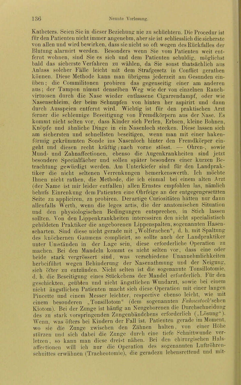 Katheters. Seien Sie in dieser Beziehunfi; nie zu schüchtern. Die Procedur ist für den Patienten nicht immer angenehm, aber sie ist schliesslich die sicherste von allen und wird bewirken, dasssieniciit so oft wegen des Rückfalles der Blutung alarniirt werden. Besonders wenn Sie vom Patienten weit ent- fernt wohnen, sind Sie es sich und dem Patienten schuldig, möglichst bald das sicherste Verfahren 7A\ wählen, da Sie sonst thatsächlich aus Anlass solcher Fälle leicht mit dem Strafgesetz in Conflict gerathen können. Diese Methode kann man übrigens jederzeit am Gesunden ein- üben ; die Commilitonen probiren das gegenseitig einer am anderen aus; der Tampon nimmt denselben Weg wie der von einzelnen Rauch- virtuosen durch die Nase wieder entlassene Cigarrendarapf, oder wie Nasenschleim, der beim Schnupfen von hinten her aspirirt und dann durch Ausspeien entfernt wird. Wichtig ist für den praktischen Arzt ferner die schleunige Beseitigung von Fremdkörpern aus der Nase. Es kommt nicht selten vor, dass Kinder sich Perlen, Erbsen, kleine Bohnen. Knöpfe und ähnliche Dinge in ein Nasenloch stecken. Diese lassen sich am sichersten und schnellsten beseitigen, wenn man mit einer haken- förmig gekrümmten Sonde ins Nasenloch hinter den Fremdkörper ein- geht und diesen recht kräftig i nach vorne stösst. — Ohren-, sowie Mund- und Zahnaftectionen, ebenso die Augenkrankheiten sind jetzt besondere Specialfächer und sollen später besonders einer kurzen Be- trachtung gewürdigt werden. Am Unterkiefer sind für den Landprak- tiker die nicht seltenen Verrenkungen bemerkenswerth. Ich möchte Ihnen nicht rathen, die Methode, die ich einmal bei einem alten Arzt (der Name ist mir leider entfallen) allen Ernstes empfohlen las, nämlich behufs Einrenkung dem Patienten eine Ohrfeige an der entgegengesetzten Seite zu appliciren, zu probiren. Derartige Curiositäten hätten nur dann allenfalls Werth, wenn die leges artis, die der anatomischen Situation und den physiologischen Bedingungen entsprechen, in Stich lassen sollten. Von den Lippenkrankheiten interessiren den nicht specialistisch gebildeten Praktiker die angeborenen Lippenspalten, sogenannten Haseu- scharten. Sind diese nicht gerade mit „Wolfsrachen, d. h. mit Spaltung des knöchernen Gaumens complicirt, so sollte auch der Landpraktiker unter Umständen in der Lage sein, diese erforderliche Operation zu machen. Bei den Mandeln kommt es nicht selten vor, dass eine oder heide stark vergrössert sind, was verschiedene Unannehmlichkeiten herbeiführt wegen Behinderung der Nasenathmung und der Neigung, sich öfter zu entzünden. Nicht selten ist die sogenannte Tonsillotomie, d. h. die Beseitigung eines Stückchens der Mandel erforderlich. Für den geschickten, geübten und nicht ängstlichen Wundarzt, sowie l)ei einem nicht ängstlichen Patienten macht sich diese Operation mit einer laugen Pincette und einem Messer leichter, respective ebenso leicht, wie mit einem besonderen „Tonsillotom (dem sogenannten Fahuesfock'^chcn Kiotom). Bei der Zunge ist häufig an Neugeborenen die Durchschueidung des zu stark vorspringenden Zungenbändchens erforderlich (..Lösung'). Wenn, was öfters bei Kindern der Fall ist, Patienten gerade im Moment, wo sie die Zunge zwischen den Zähnen halten, von enier Höhe stürzen und sich dabei die Zunge durch eine tiefe Schnittwunde ver- letzen, so kann man diese dreist nähen. Bei den chirurgischen Hals- aflfectionen will ich nur die Operation des sogenannten Luttrohren- schnittes erwähnen (Tracheotomie), die geradezu lebensrettend und mit-