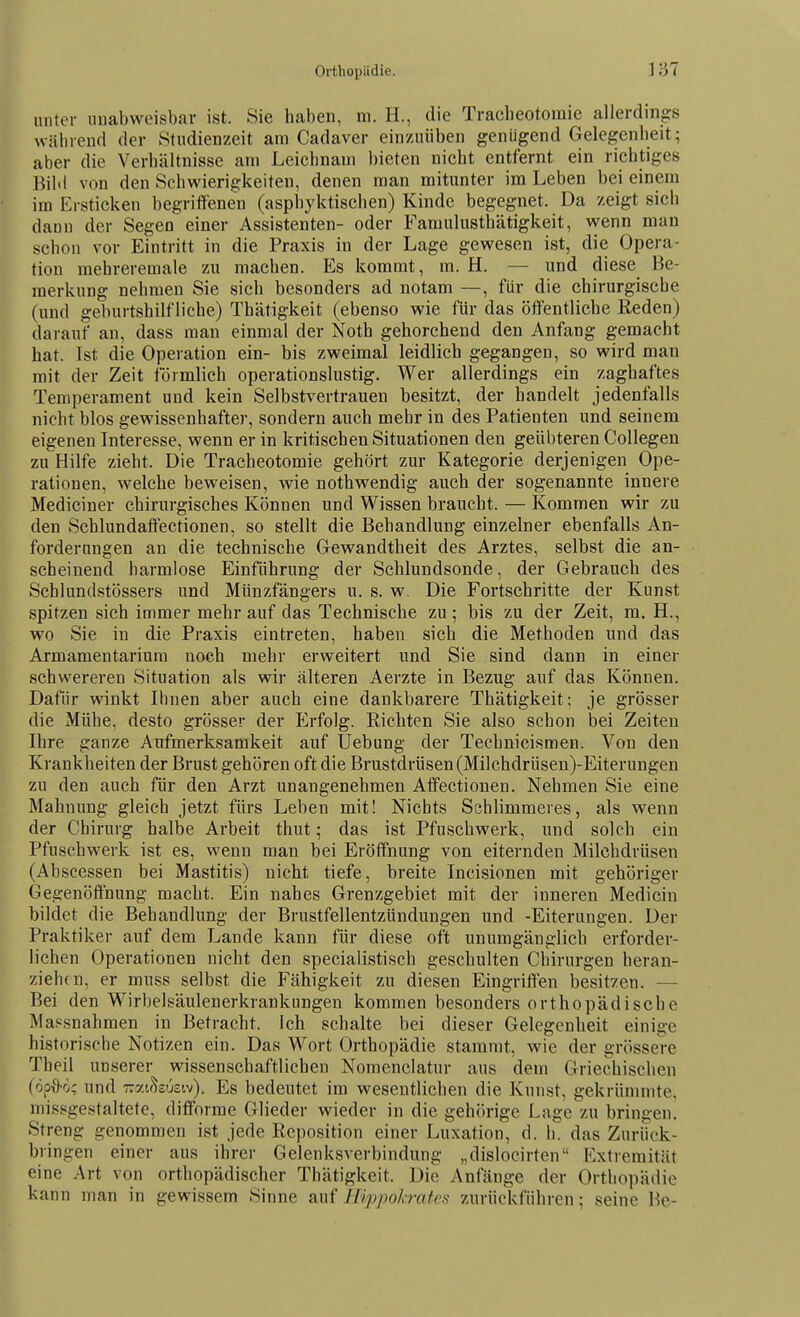 unter uuabvveisbar ist. Sie haben, m. H., die Tracheotomie allerdings während der Studienzeit am Cadaver einzuüben genügend Gelegenheit; aber die Verhältnisse am Leichnam bieten nicht entfernt ein richtiges BiM von den Schwierigkeiten, denen man mitunter im Leben bei einem im Ersticken begriffenen (asphyktischen) Kinde begegnet. Da zeigt sich dann der Segen einer Assistenten- oder Famulusthätigkeit, ^yenn man schon vor Eintritt in die Praxis in der Lage gewesen ist, die Opera- tion mehreremale zu machen. Es kommt, m. H. — und diese Be- merkung nehmen Sie sich besonders ad notam —, für die chirurgische (und geburtshilfliche) Thätigkeit (ebenso wie für das öffentliche Reden) darauf an, dass mau einmal der Noth gehorchend den Anfang gemacht hat. Ist die Operation ein- bis zweimal leidlich gegangen, so wird man mit der Zeit förmlich operationslustig. Wer allerdings ein zaghaftes Temperament und kein Selbstvertrauen besitzt, der handelt jedenfalls nicht blos gewissenhafter, sondern auch mehr in des Patienten und seinem eigenen Interesse, wenn er in kritischen Situationen den geübteren Collegen zu Hilfe zieht. Die Tracheotomie gehört zur Kategorie derjenigen Ope- rationen, welche beweisen, wie nothwendig auch der sogenannte innere Mediciner chirurgisches Können und Wissen braucht. — Kommen wir zu den Schlundaffectionen, so stellt die Behandlung einzelner ebenfalls An- forderungen an die technische Gewandtheit des Arztes, selbst die an- scheinend harmlose Einführung der Schlundsonde, der Gebrauch des Scblundstössers und Münzfängers u. s. w. Die Fortschritte der Kunst spitzen sich immer mehr auf das Technische zu; bis zu der Zeit, m. H., wo Sie in die Praxis eintreten, haben sich die Methoden und das Armamentariura noch mehr erweitert und Sie sind dann in einer schwereren Situation als wir älteren Aerzte in Bezug auf das Können. Dafür winkt Ihnen aber auch eine dankbarere Thätigkeit; je grösser die Mühe, desto grösser der Erfolg. Richten Sie also schon bei Zeiten Ihre ganze Aufmerksamkeit auf Uebung der Technicismen. Von den Krankheiten der Brust gehören oft die Brustdrüsen (Milchdrüsen)-Eiterungen zu den auch für den Arzt unangenehmen Affectionen. Nehmen Sie eine Mahnung gleich jetzt fürs Leben mit! Nichts Schlimmeres, als wenn der Chirurg halbe Arbeit thut; das ist Pfuschwerk, und solch ein Pfuschwerk ist es, wenn man bei Eröffnung von eiternden Milchdrüsen (Abscessen bei Mastitis) nicht tiefe, breite Incisionen mit gehöriger Gegenöffnung macht. Ein nahes Grenzgebiet mit der inneren Medicin bildet die Behandlung der Brustfellentzündungen und -Eiterungen. Der Praktiker auf dem Lande kann für diese oft unumgänglich erforder- lichen Operationen nicht den specialistisch geschulten Chirurgen heran- ziehen, er muss selbst die Fähigkeit zu diesen Eingriffen besitzen. — Bei den Wirbelsäulenerkrankungen kommen besonders orthopädische Massnahmen in Betracht. Ich schalte bei dieser Gelegenheit einige historische Notizen ein. Das Wort Orthopädie stammt, wie der grössere Theil unserer wissenschaftlichen Nomenclatur aus dem Griechischen (öpO'o: und Tzy.ihüziv). Es bedeutet im wesentlichen die Kunst, gekrümmte, missgestaltete, difforme Glieder wieder in die gehörige Lage zu bringen. Streng genommen ist jede Reposition einer Luxation, d. h. das Zurück- bringen einer aus ihrer Gelenksverbindung „dislocirten Extremität eine Art von orthopädischer Thätigkeit. Die Anfänge der Ortlio])ä(lie kann man in gewissem Sinne SiWi Hipimlratcs zurückführen; seine Be-