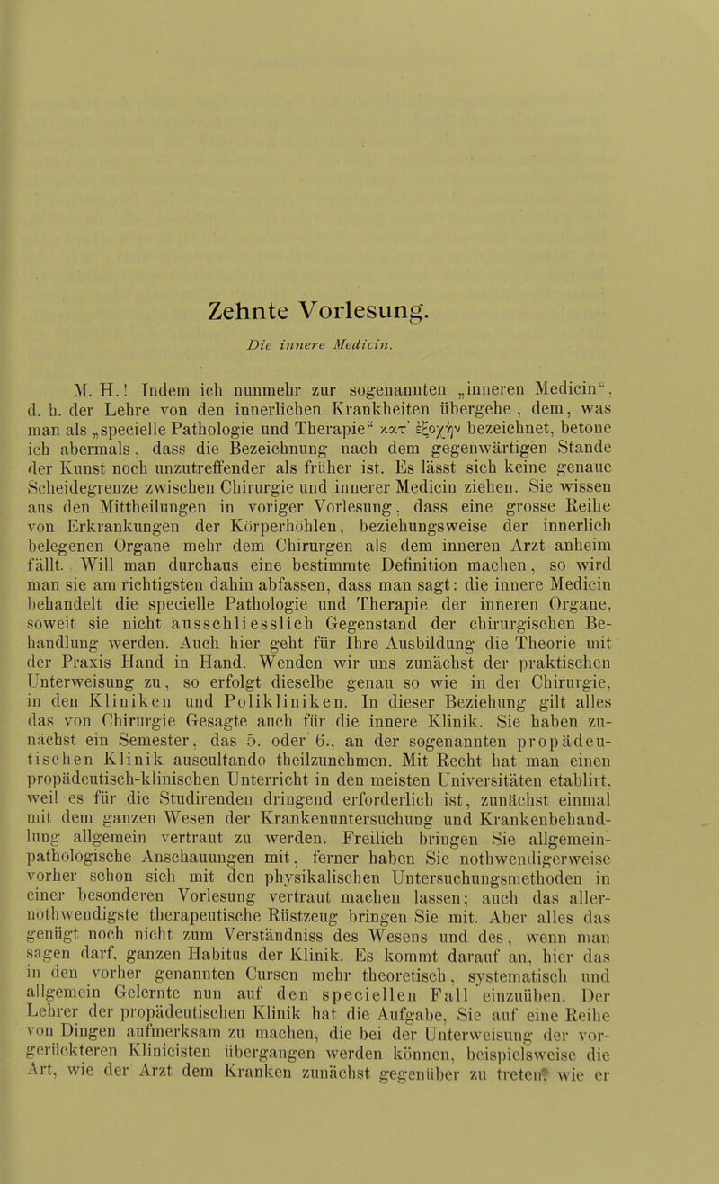 Zehnte Vorlesung. Die innere Medicin. M. H.! Indem ich nunmehr zur sogenannten „inneren Medicin. d. b. der Lehre von den innerlichen Krankheiten übergehe, dem, was man als „specielle Pathologie und Therapie /.ar' ih^y^f]^ bezeichnet, betone ich abermals, dass die Bezeichnung nach dem gegenwärtigen Stande der Kunst noch unzutreffender als früher ist. Es lässt sich keine genaue Scheidegrenze zwischen Chirurgie und innerer Medicin ziehen. Sie wissen ans den Mittheilungen in voriger Vorlesung, dass eine grosse Reihe von Erkrankungen der Körperhöhlen, beziehungsweise der innerlich belegenen Organe mehr dem Chirurgen als dem inneren Arzt anheim fällt. Will man durchaus eine bestimmte Definition machen, so wird man sie am richtigsten dahin abfassen, dass man sagt: die innere Medicin behandelt die specielle Pathologie und Therapie der inneren Organe, soweit sie nicht ausschliesslich Gegenstand der chirurgischen Be- handlung werden. Auch hier geht für Ihre Ausbildung die Theorie mit der Praxis Hand in Hand. Wenden wir uns zunächst der praktischen Unterweisung zu, so erfolgt dieselbe genau so wie in der Chirurgie, in den Kliniken und Polikliniken. In dieser Beziehung gilt alles das von Chirurgie Gesagte auch für die innere Klinik. Sie haben zu- nächst ein Semester, das 5. oder 6., an der sogenannten propädeu- tischen Klinik auscultando theilzunehmen. Mit Recht hat man einen propädeutisch-klinischen Unterricht in den meisten Universitäten etablirt. weil es für die Studirenden dringend erforderlich ist, zunächst einmal mit dem ganzen Wesen der Krankenuntersuchung und Krankenbehand- lung allgemein vertraut zu werden. Freilich bringen Sie allgemein- pathologische Anschauungen mit, ferner haben Sie nothwendigerweise vorher schon sich mit den physikalischen Untersuchungsmethoden in einer besonderen Vorlesung vertraut machen lassen; auch das aller- nothwendigste therapeutische Rüstzeug bringen Sie mit. Aber alles das genügt noch nicht zum Verständniss des Wesens und des, wenn man sagen darf, ganzen Habitus der Klinik. Es kommt darauf an, hier das in den vorher genannten Cursen mehr theoretisch, systematisch und allgemein Gelernte nun auf den speciellen Fall einzuüben. Der Lehrer der propädeutischen Klinik hat die Aufgabe, Sie auf eine Reihe von Dingen aufmerksam zu machen, die bei der Unterweisung der vor- gerückteren Klinicisten übergangen werden können, beispielsweise die Art, wie der Arzt dem Kranken zunächst gegenüber zu treten* wie er