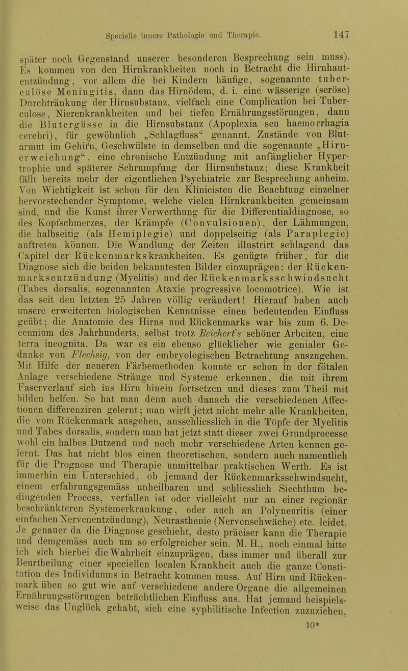 später noch Gegenstand unserer besonderen Besprechung sein muss). Es kommen von den Hirnkrankheiten noch in Betracht die Hirnhaut- entzündung, vor allem die bei Kindern häufige, sogenannte tuber- eulüse Meningitis, dann das Hirnödem, d. i. eine wässerige (seröse) Dnrchtränkung der Hirnsubstanz, vielfacli eine Complication bei Tuber- culose, Nierenkrankheiten und bei tiefen Ernährungsstörungen, dann die Blutergüsse in die Hirnsubstanz (Apoplexia seu haemorrhagia cerebri), für gewöhnlich „Schlagflass genannt, Zustände von Blut- armut im Gehii'n, Geschwülste in demselben und die sogenannte „Hirn- erweichung, eine chronische Entzündung mit anfänglicher Hyper- trophie und späterer Schrumpfung der Hirnsubstanz; diese Krankheit fällt bereits mehr der eigentlichen Psychiatrie zur Besprechung anheim. Von Wichtigkeit ist schon für den Klinicisten die Beachtung einzelner hervorstechender Symptome, welche vielen Hirnkrankheiten gemeinsam sind, und die Kunst ihrer Verwerthung für die Differentialdiagnose, so des Kopfschmerzes, der Krämpfe (C onvulsionen). der Lähmungen, die halbseitig (als Hemiplegie) und doppelseitig (als Paraplegie) auftreten können. Die Wandlung der Zeiten illustrirt schlagend das Capitel der Rückenmarkskrankheiten. Es genügte früher, für die Diagnose sich die beiden bekanntesten Bilder einzuprägen: der Rücken- mark sentzündung (Myelitis) und der Rückenmarks Schwindsucht (Tabes dorsalis, sogenannten Ataxie progressive locomotrice). Wie ist das seit den letzten 25 Jahren völlig verändert! Hierauf haben auch unsere erweiterten biologischen Kenntnisse einen bedeutenden Einfluss geübt; die Anatomie des Hirns und Rückenmarks war bis zum 6. De- cennium des Jahrhunderts, selbst trotz Reicherfs schöner Arbeiten, eine terra incognita. Da war es ein ebenso glücklicher wie genialer Ge- danke von Flechsig, von der embryologischen Betrachtung auszugehen. Mit Hilfe der neueren Färbemethoden konnte er schon in der fötalen Anlage verschiedene Stränge und Systeme erkennen, die mit ihrem Faser verlauf sich ins Hirn hinein fortsetzen und dieses zum Theil mit bilden helfen. So hat man denn auch danach die verschiedenen Affec- tionen differenziren gelernt; man wirft jetzt nicht mehr alle Krankheiten, die vom Rückenmark ausgehen, ausschliesslich in die Töpfe der Myelitis und Tabes dorsalis, sondern man hat jetzt statt dieser zwei Gruudprocesse wohl ein halbes Dutzend und noch mehr verschiedene Arten kennen ge- lernt. Das hat nicht blos einen theoretischen, sondern auch namentlich für die Prognose und Therapie unmittelbar praktiscben Werth. Es ist immerhin ein Unterschied, ob jemand der Rückenmarksschwindsucht, einem erfahrungsgemäss unheilbaren und schliesslich Siechthum be- dingenden Process, verfallen ist oder vielleicht nur au einer regionär beschränkteren Systemerkrankung, oder auch an Polyneuritis (einer einfachen Nervenentzündung), Neurasthenie (Nervenschwäche) etc. leidet. Je genauer da die Diagnose geschieht, desto präciser kann die Therapie und demgemäss auch um so erfolgreicher sein. M. H., noch einmal bitte ich sich hierbei die Wahrheit einzuprägen, dass immer und überall zur Beurtheilung einer speciellen localen Krankheit auch die ganze Consti- tution des Individuums in Betracht kommen muss. Auf Hirn\ind Rücken- mark üben so gut wie auf verschiedene andere Organe die allgemeinen Lrnährungsstörungen beträchtlichen Einfluss aus. Hat jemand beispiels- weise das Unglück gehabt, sich eine syphilitische Infection zuzuziehen 10*