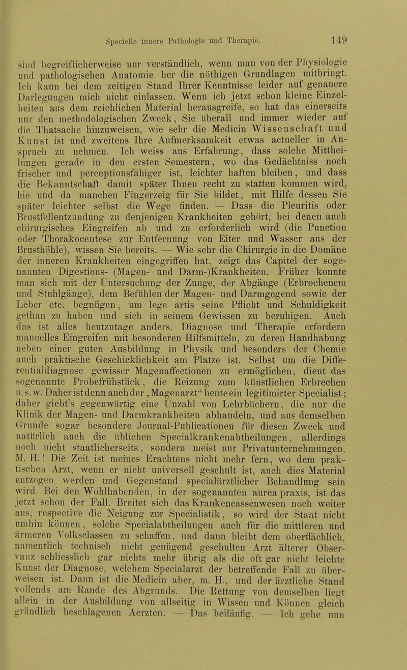 sind begreiflicherweise nur verständlich, wenn man von der Physiologie und pathologischen Anatomie her die nöthigen Grundlagen mitbringt. Ich kann bei dem zeitigen Stand Ihrer Kenntnisse leider auf genauere Darlegungen mich nicht einlassen. Wenn ich jetzt schon kleine Einzel- heiten aus dem reichlichen Material herausgreife, so hat das einerseits nur den methodologischen Zweck, Sie überall und immer wieder auf die Thatsache hinzuweisen, wie sehr die Medicin Wissenschaft und Kunst ist und zweitens Ihre Aufmerksamkeit etwas actueller in An- spruch zu nehmen. Ich weiss aus Erfahrung, dass solche Mitthei- Inngen gerade in den ersten Semestern, wo das Gedächtniss noch frischer und perceptionsfähiger ist, leichter haften bleiben, und dass die Bekanntschaft damit später Ihnen recht zu statten kommen wird, hie und da manchen Fingerzeig für Sie bildet, mit Hilfe dessen Sie später leichter selbst die Wege finden. — Dass die Pleuritis oder Brustfellentzündung zu denjenigen Krankheiten gehört, bei denen auch chirurgisches Eingreifen ab und zu erforderlich wird (die Punction oder Thorakocentese zur Entfernung von Eiter und Wasser aus der Brusthöhle), wissen Sie bereits. — Wie sehr die Chirurgie in die Domäne der inneren Krankheiten eingegriffen hat, zeigt das Capitel der soge- nannten Digestions- (Magen- und Darm-)Krankheiten. Früher konnte man sich mit der Untersuchung der Zunge, der Abgänge (Erbrochenem und Stuhlgänge), dem Befühlen der Magen- und Darmgegend sowie der Leber etc. begnügen, um lege artis seine Pflicht und Schuldigkeit gethan zu haben und sich in seinem Gewissen zu beruhigen. Auch das ist alles heutzutage anders. Diagnose und Therapie erfordern manuelles Eingreifen mit besonderen Hilfsmitteln, zu deren Handhabung neben einer guten Ausbildung in Physik und besonders der Chemie auch praktische Geschicklichkeit am Platze ist. Selbst um die Ditfe- rentialdiagnose gewisser Magenafifectionen zu ermöglichen, dient das sogenannte Probefrühstück, die Reizung zum künstlichen Erbrechen u. s. w. Daher ist denn auch der „Magenarzt heute ein legitimirter Specialist; daher giebt's gegenwärtig eine Unzahl von Lehrbüchern, die nur die Klinik der Magen- und Darrakrankheiten abhandeln, und aus demselben Grunde sogar besondere Journal-Publicationen für diesen Zweck und natürlich auch die üblichen Specialkrankenabtheilungen, allerdings noch nicht staatlicherseits, sondern meist nur Privatunternehmungeu. M. H. I Die Zeit ist meines Erachtens nicht mehr fern, wo dem prak- tischen Arzt, wenn er nicht universell geschult ist, auch dies Material entzogen werden und Gegenstand specialärztlicher Behandlung sein wird. Bei den Wohlhabenden, in der sogenannten aurea praxis, ist das jetzt schon der Fall. Breitet sich das Krankencassenwesen noch weiter aus, respective die Neigung zur Specialistik, so wird der Staat nicht umhin können, solche Specialabtheilungen auch für die mittleren und ärmeren Volksclassen zu schaffen, und dann bleibt dem oberflächlich, namentlich technisch nicht genügend geschulten Arzt älterer Obser- vanz schliesslich gar nichts mehr übrig als die oft gar nicht leichte Kunst der Diagnose, welchem Specialarzt der betreffende Fall zu über- weisen ist. Dann ist die Medicin aber, m. H., und der ärztliche Stand vollends am Rande des Abgrunds. Die Rettung von demselben liegt allein in der Ausbildung von allseitig in Wissen und Können gleich gründlich beschlagenen Aerzten. — Das beiläufig. — Ich gehe nun