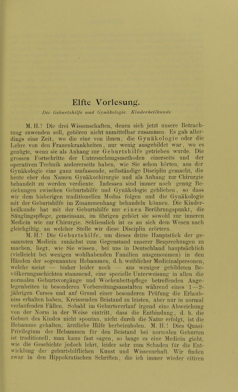 Elfte Vorlesung. Die Geburtshilfe und Gynäkologie. Kinderheilkunde. M. H.! Die drei Wissenschaften, denen sich jetzt unsere Betrach- tung zuwenden soll, gehören nicht unmittelbar zusamnoien. Es gab aller- dings eine Zeit, wo die eine von ihnen, die Gynäkologie oder die Lehre von den Frauenkrankheiten, nur wenig ausgebildet war, wo es genügte, wenn sie als Anhang zur Geburtshilfe getrieben wurde. Die grossen Fortschritte der Untersuchungsmethoden einerseits und der operativen Technik andererseits haben, wie Sie schon hörten, ans der Gynäkologie eine ganz umfassende, selbständige Disciplin gemacht, die heute eher den Namen Gynäkochirurgie und als Anhang zur Chirurgie behandelt zu werden verdiente. Indessen sind immer noch genug Be- zieliungen zwischen Geburtshilfe und Gynäkologie geblieben, so dass wir dem bislierigen traditionellen Modus folgen und die Gynäkologie mit der Geburtshilfe im Zusammenhang behandeln können. Die Kinder- heilkunde hat mit der Geburtshilfe nur einen Berührungspunkt, die Säuglingspflege, gemeinsam, im übrigen gehört sie sowohl zur inneren Medicin wie zur Chirurgie. Schliesslich ist es an sich dem Wesen nach gleichgiltig, an welcher Stelle wir diese Disciplin erörtern. M. H.! Die Geburtshilfe, um dieses dritte Hauptstück der ge- samniten Medicin zunächst zum Gegenstand unserer Besprechungen zu machen, liegt, wie Sie wissen, bei uns in Deutschland hauptsächlich (vielleicht bei wenigen wohlhabenden Familien ausgenommen) in den Händen der sogenannten Hebammen, d. h. weiblicher Medicinalpersonen, welche meist — bisher leider noch — aus weniger gebildeten Be- völkerungsschichten stammend, eine specielle Unterweisung in allen die normalen Geburtsvorgänge und Wochenbettspflege betrettenden Ange- legenheiten in besonderen Vorbereitungsanstalten während eines 1—2- jährigen Curses und auf Grund einer besonderen Prüfung die Erlaub- niss erhalten haben, Kreissenden Beistand zu leisten, aber nur in normal verlaufenden Fällen. Sobald im Geburtsverlauf irgend eine Abweichung von der Norm in der Weise eintritt, dass die Entbindung, d. h. die Geburt des Kindes nicht spontan, nicht durch die Natur erfolgt, ist die Hebamme gehalten, ärztliche Hilfe herbeizuholen. M. H.! Dies Quasi- Privilegium der Hebammen für den Beistand bei normalen Geburten ist traditionell, man kann fast sagen, so lange es eine Medicin gicbt, wie die Geschichte jedoch lehrt, leider sehr zum Schaden für die Ent- wicklung der geburtshilflichen Kunst und Wissenschaft. Wir finden zwar in den Hippokratischen Schriften, die ich immer wieder citircn