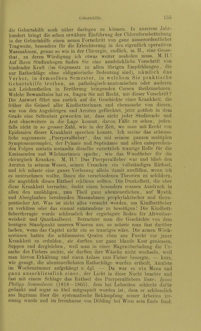 die Geburtsbilfe noch näher darlef^-en zu können. In unserem Jahr^ hundert bringt die schon erwähnte Einf'iilirung der Chloroformbetäubung in der Geburtshilfe einen neuen Fortschritt von ganz ausserordentlicher Tragweite, besonders für die Erleichterung in den eigentlich operativen Massnahmen, genau so wie in der Chirurgie, endlich, m. H., eine Gross- ^ that, zu deren Würdigung ich etwas weiter ausholen muss. M. H.! Auf Ihren Studienbogen linden Sie eine ausdrückliche Vorschrift von (bindender Kraft (im~ Gegensatz zu allen übrigen Empfehlungen. die nur Rathschläge ohne obligatorische Bedeutung sind), nämlich das Verbot, in demselben Semester, in welchem Sie praktische Geburtshilfe treiben, an pathologisch-anatomischen oder anderen mit Leichentheilen in Berührung bringenden Cursen theilzunehmen. Welche Bewandtniss hat es, fragen Sie mit Recht, mit dieser Vorschrift? Die Antwort führt uns zurück auf die Geschichte einer Krankheit, die früher die Geissei aller Kindbetterinnen und ebensosehr von diesen, wie von den Angehörigen und Aerzten gefürchtet, jetzt gottlob in dem Grade eine Seltenheit geworden ist, dass nicht jeder Studirende und Arzt ohneweiters in die Lage kommt, davon Fälle zu sehen, jeden- falls nicht in so grosser Zahl, wie in der Zeit, wo man mit Recht von Epidemien dieser Krankheit sprechen konnte. Ich meine das scheuss- liche sogenannte „Puerperalfieber, das mit seinem ganzen multiplen Symptomencomplex, der Pyämie und Septicämie und allen entsprechen- den Folgen mutatis mutandis dieselbe entsetzlich traurige Rolle für die Kreissenden und Wöchnerinnen spielte, wie das Wundfieber für die chirurgisch Kranken. M. H.! Das Puerperalfieber war und blieb den Aerzten in seinem Wesen, seinen Ursachen ein vollständiges Räthsel, und ich raüsste eine ganze Vorlesung allein damit ausfüllen, wenn ich es unternehmen wollte, Ihnen die verschiedenen Theorien zu schildern, die angeblich dieses Räthsel erklären sollten. Die Dunkelheit, die Uber diese Krankheit herrschte, findet einen besonders crassen Ausdruck in allen den unzähligen, zum Theil ganz abenteuerlichen, auf Mystik und Aberglauben beruhenden Massnahmen prophylaktischer und thera- peutischer Art. Was ist nicht alles versucht worden, um Kindbettfieber zu verhüten oder das einmal entstandene zu beseitigen! Die Kindbett- fiebertherapie wurde schliesslich der ergiebigste Boden für Altweiber- weisheit und Quacksalberei. Betrachtet man die Geschichte von dem heutigen Standpunkt unseres Wissens aus, so müsste man fast darüber lachen, wenn das Capitel nicht ein so trauriges wäre. Die armen Wöch- nerinnen hatten die schlimmsten Qualen eben aus Furcht vor jeuer Krankheit zu erdulden, sie durften nur ganz blande Kost geniessen, Suppen und dergleichen, weil man in einer Mageuiiberladung die Ur- sache des Fiebers suchte, sie durften ihre Wäsche nicht wechseln, weil man hievon Erkältung und einen Anlass zum Fieber besorgte, — kurz, wie gesagt, die abenteuerlichsten Rathschläge wurden ertheilt. Anmiete im Wochenzimmer aufgehängt u. dgl. — Da war es ein Mann und ganz ausschliesslich einer, der Licht in diese Nacht brachte und fast mit einem Schlage das Räthsel des Puerperalfiebers löste: I(/iiaz Phi/ijjp Semmelweis (1818 — 1865). dem bei Lebzeiten schlecht dafür gedankt und sogar so übel mitgespielt worden ist, dass er schliesslich aus Ingrimm über die systematische Bekämpfung seiner Arbeiten irr- sinnig wurde und im Irrenhause von Döbling beiWien sein Ende fand.