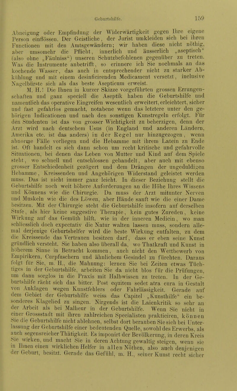 Abneigung oder Empfindung- der Widerwärtigkeit gegen Ihre eigene Person einiiössen. Der Geistliche, der Jurist umkleiden sich bei ihren Functionen mit den Amtsgewändern; wir haben diese nicht nötliig, aber umsomelir die Pflicht, innerlich und äusserlich „aseptisch (also ohne „Fäulniss) unseren Schutzbefohlenen gegenüber zu treten. Was die Instrumente anbetriffst, so erinnere ich Sie nochmals an das kochende Wasser, das auch in entsprechender nicht zu starker Ab- kühlung und mit einem desinficirenden Medicament versetzt, inclusive Nagelbürj^te sich als das beste Asepticum erweist. M. H.! Die Ihnen in kurzer Skizze vorgeführten grossen Errungen- schaften und ganz speciell die Aseptik haben die Geburtshilfe und namentlich das operative Eingreifen wesentlich erweitert, erleichtert, sicher und fast gefahrlos gemacht, notabene wenn das letztere unter den ge- hörigen Indicationen und nach den sonstigen Kunstregeln erfolgt. Für den Studenten ist das von grosser Wichtigkeit zu beherzigen, denn der Arzt wird nach deutschem Usus (in England und anderen Ländern. Amerika etc. ist das anders) in der Regel nur hinzugezogen, wenn abnorme Fälle vorliegen und die Hebamme mit ihrem Latein zu Ende ist. Oft handelt es sich dann schon um recht kritische und gefahrvolle Situationen, bei denen das Leben von Mutter und Kind auf dem Spiele steht, wo schnell und entschlossen gehandelt, aber auch mit ebenso grosser Entschiedenheit gezögert und dem Drängen der ungeduldigen Hebamme, Kreissenden und Angehörigen Widerstand geleistet werden muss. Das ist nicht immer ganz leicht. In dieser Beziehung stellt die Geburtshilfe noch weit höhere Anforderungen an die Höhe Ihres Wissens und Könnens wie die Chirurgie. Da muss der Arzt mitunter Nerven und Muskeln wie die des Löwen, aber Hände sanft wie die einer Dame besitzen. Mit der Chirurgie steht die Geburtshilfe insofern auf derselben Stufe, als hier keine suggestive Therapie, kein gutes Zureden, keine Wirkung auf das Gemüth hilft, wie in der inneren Medicin, wo man schliesslich doch expectativ die Natur walten lassen muss, sondern alle- mal derjenige Geburtshelfer wird die beste Wirkung entfalten, zu dem die Kreissende das Vertrauen besitzen darf, dass er eben seine Kunst gründlich versteht. Sie haben also überall da, wo Thatkraft und Kunst in höherem Sinne in Betracht kommen, auch nicht den Wettbewerb von Empirikern, Curpfuschern und ähnlichem Gesindel zu fürchten. Daraus folgt für Sie, m. H., die Mahnung: lernen Sie bei Zeiten etwas Tüch- tiges in der Geburtshilfe, arbeiten Sie da nicht blos für die Prüfungen, um dann sorglos in die Praxis mit Halbwissen zu treten. In der Ge- burtshilfe rächt sich das bitter. Post equitem sedet atra cura in Gestalt von Anklagen wegen Kunstfehlers oder Fahrlässigkeit. Gerade auf dem Gebiet der Geburtshilfe weiss das Capitel „Kunsthilfe ein be- sonderes Klagelied zu singen. Nirgends ist die Laienkritik so sehr an der Arbeit als bei Malheur in der Geburtshilfe. Wenn Sie nicht in einer Grossstadt mit ihren zahlreichen Specialisten prakticiren, können Sie die Geburtshilfe nicht ablehnen, selbst dort berauben Siesich bei Unter- lassung der Geburtshilfe einer bedeutenden Quelle, sowohl des Erwerbs, als auch segensreicher Thätigkeit. Es imponirt der Bevölkerung, in deren Kreis Sic wirken, und macht Sie in deren Achtung gewaltig steigen, wenn sie in Ihnen einen wirklichen Helfer in allen Nöthen, also auch denjcni.-en der Geburt, besitzt. Gerade das Gefühl, m. H., seiner Kunst recht sicher