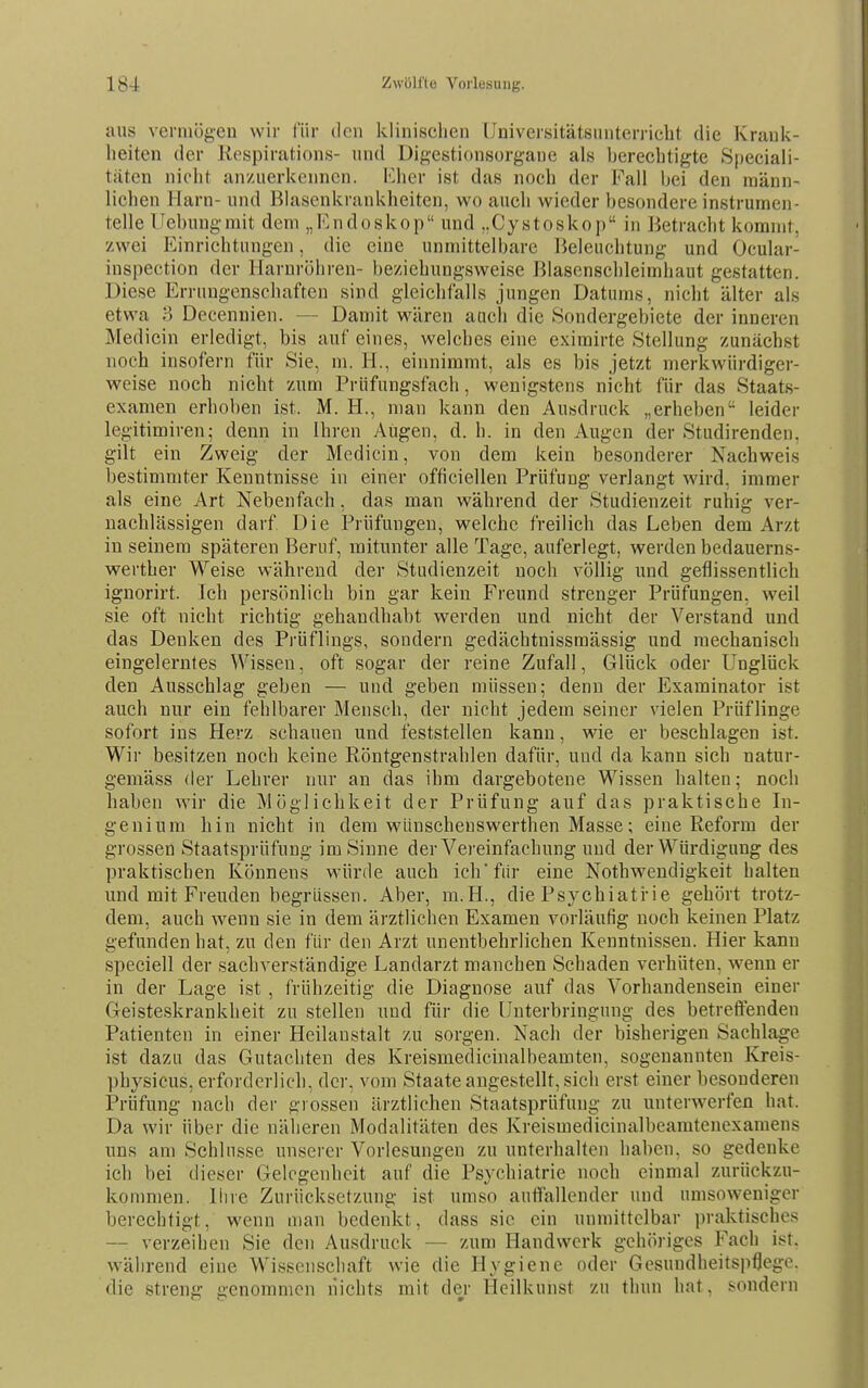 aus vermögen wir für den klinischen üniversitätsuuterrieht die Krank- heiten der Kespirations- und Digestionsorgane als berechtigte Speciali- tiiten nicht anzuerkennen. Kher ist das noch der Fall bei den männ- lichen Harn- und BUisenkrankheiten, wo auch wieder besondere instrumen- telle Uebuugmit dem „Endoskop und ..Cystoskop in Betracht kommt, zwei Einrichtungen, die eine unmittelbare Beleuchtung und Ocular- inspection der Harnröhren- beziehungsweise Blasensclileimhaut gestatten. Diese Errungenschaften sind gleichfalls jungen Datums, nicht älter als etwa 3 Decenuien. — Damit wären auch die Sondergebiete der inneren Medicin erledigt, bis auf eines, welches eine eximirte Stellung zunächst noch insofern für Sie, m. H., einnimmt, als es bis jetzt merkwürdiger- weise noch nicht zum Prüfungsfach, wenigstens nicht für das Staats- examen erhoben ist. M. H., man kann den Ausdruck „erheben leider legitimiren; denn in Ihren Augen, d. h. in den Augen der Studirenden, gilt ein Zweig der Medicin, von dem kein besonderer Nachweis bestimmter Kenntnisse in einer officiellen Prüfung verlangt wird, immer als eine Art Nebenfach, das man während der Studienzeit ruhig ver- nachlässigen darf Die Prüfungen, welche freilich das Leben dem Arzt in seinem späteren Beruf, mitunter alle Tage, auferlegt, werden bedauerns- wertber Weise während der Studienzeit noch völlig und geflissentlich ignorirt. Ich persönlich bin gar kein Freund strenger Prüfungen, weil sie oft nicht richtig gehandhabt werden und nicht der Verstand und das Denken des Prüflings, sondern gedächtnissmässig und mechanisch eingelerntes Wissen, oft sogar der reine Zufall, Glück oder Unglück den Ausschlag geben — und geben müssen; denn der Examinator ist auch nur ein fehlbarer Mensch, der nicht jedem seiner vielen Prüflinge sofort ins Herz schauen und feststellen kann, wie er beschlagen ist. Wir besitzen noch keine Röntgenstrahlen dafür, und da kann sich natur- gemäss der Lehrer nur an das ihm dargebotene Wissen halten; noch haben wir die Möglichkeit der Prüfung auf das praktische In- genium hin nicht in dem wünschenswerthen Masse; eine Reform der grossen Staatsprüfung im Sinne der Vereinfachung und der Würdigung des praktischen Könnens würde auch ichfiir eine Nothwendigkeit halten und mit Freuden begrüssen. Aber, m.H., die Psychiatrie gehört trotz- dem, auch wenn sie in dem ärztlichen Examen vorläufig noch keinen Platz gefunden hat, zu den für den Arzt unentbehrlichen Kenntnissen. Hier kann speciell der sachverständige Landarzt manchen Schaden verhüten, wenn er in der Lage ist , frühzeitig die Diagnose auf das Vorhandensein einer Geisteskrankheit zu stellen und für die Unterbringung des betreftenden Patienten in einer Heilanstalt zu sorgen. Nach der bisherigen Sachlage ist dazu das Gutachten des Kreismedicinalbeamten, sogenannten Kreis- ])hysicus, erforderlich, der, vom Staate angestellt, sich erst einer besonderen Prüfung nach der grossen ärztlichen Staatsprüfung zu unterwerfen hat. Da wir über die näheren Modalitäten des Kreismedicinalbearatenexamens uns am Schlüsse unserer Vorlesungen zu unterhalten haben, so gedenke ich bei dieser Gelegenheit auf die Psychiatrie noch einmal zurückzu- kommen, liire Zurücksetzung ist umso auffallender und umsoweniger berechtigt, wenn man bedenkt, dass sie ein unmittelbar jjraktisches — verzeihen Sie den Ausdruck — zum Handwerk gehöriges Fach ist. während eine Wissenschaft wie die Hygiene oder Gesundheitspflege, die streng genommen nichts mit der Heilkunst zu thun hat, sondern