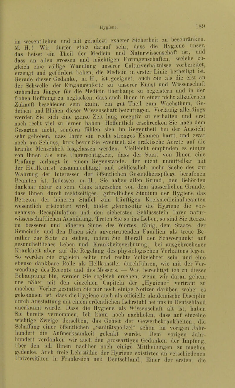 im wesentlichen und mit geradezu exacter Sicherheit zu beschränken. M. H.! Wir dürfen stolz darauf sein, dass die Hygiene unser, das heisst ein Theil der Medicin und Naturwissenschaft ist, und dass an allen grossen und mächtigen Errungenschaften, welche zu- gleich eine völlige Wandlung unserer Culturverhältnisse vorbereitet, erzeugt und gefördert haben, die Medicin in erster Linie betheiligt ist. Gerade dieser Gedanke, m. H., ist geeignet, auch Sie als die erst an der Schwelle der Eingangspforte zu unserer Kunst und Wissenschaft stehenden Jünger für die Medicin überhaui)t zu begeistern und in dör frohen Hoffnung zu beglücken, dass auch Ihnen in einer nicht allzufernen Zukunft beschieden sein kann, ein gut Theil zum Wachsthum, Ge- deihen und Blühen dieser Wissenschaft beizutragen. Vorläufig allerdings werden Sie sich eine ganze Zeit lang receptiv zu verhalten und erst noch recht viel zu lernen haben. Hoffentlich erschrecken Sie nach dem Gesagten nicht, sondern fühlen sich im Gegentheil bei der Aussicht sehr gehoben, dass Ihrer ein recht strenges Examen harrt, und zwar noch am Schluss, kurz bevor Sie eventuell als praktische Aerzte auf die kranke Menschheit losgelassen werden. Vielleicht empfinden es einige von Ihnen als eine Ungerechtigkeit, dass der Staat von Ihnen eine Prüfung verlangt in einem Gegenstande, der nicht unmittelbar mit der Heilkunst zusammenhängt und schliesslich mehr Sache des zur Wahrung der Interessen der öffentlichen Gesundheitspflege berufenen Beamten ist. Indessen, m. H., Sie haben allen Grund, den Behörden dankbar dafür zu sein. Ganz abgesehen von dem äusserlichen Grunde, dass Ihnen durch rechtzeitiges, gründliches Studium der Hygiene das Betreten der höheren Staffel zum künftigen Kreismedicinalbeamten wesentlich erleichtert wird, bildet gleichzeitig die Hygiene die vor- nehmste Reeapitulation und den sichersten Schlussstein Ihrer natur- wissenschaftlichen Ausbildung. Treten Sie so ins Leben, so sind Sie Aerzte im besseren und höheren Sinne des Wortes, fähig, dem Staate, der Gemeinde und den Ihnen sicli anvertrauenden Familien als treue Be- rather zur Seite zu stehen, indem Sie überall den Schwerpunkt auf gesundheitliches Leben und Krankheitsverhütung, bei ausgebrochener Krankheit aber auf die Regelung des physiologischen Verhaltens legen. So werden Sie zugleich echte und rechte Volkslehrer sein und eine ebenso dankbare Rolle als Heilkünstler durchführen, wie mit der Ver- wendung des Recepts und des Messeis. — Wie berechtigt ich zu dieser Behauptung bin, werden Sie sogleich ersehen, wenn wir daran gehen, uns näher mit den einzelnen Capiteln der „Hygiene vertraut zu machen. Vorher gestatten Sie mir noch einige Notizen darüber, woher es gekommen ist, dass die Hygiene auch als officielle akademische Disciplin durch Ausstattung mit einem ordentlichen Lehrstuhl bei uns in Deutschland anerkannt wurde. Dass die Hygiene als Wissenschaft alt ist, haben Sie bereits vernommen. Ich kann noch nachholen, dass auf einzelne wichtige Zweige derselben, das Gebiet der Gewerbekrankheiten, die Schaffung einer öffentlichen „Sanitätspolizei schon im vorigen Jahr- hundert die Aufmerksamkeit gelenkt wurde. Dem vorigen Jahr- hundert verdanken wir auch den grossartigen Gedanken der Impfung, über den ich Ihnen nachher noch einige Mittheilungen zu machen gedenke. Auch freie Lehrstühle der Hygiene existirten an verschiedenen Lniversitäten in Frankreich und Deutschland.. Einer der ersten, die