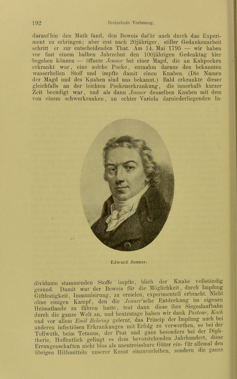 tlaraufliin den Mnth fand, den Beweis dafür auch durch das Experi- ment zu erbringen; al)er erst nach 20jähriger, stiller Gedankenarbeit schritt er zur entscheidenden That. Am 14. Mai 1795 — wir haben vor fast einem halben Jahrzehnt den 100jährigen Gedenktag hier begehen können — öffnete Jenner bei einer Magd, die an Kuhpocken erkrankt war, eine solche Pocke, entnahm daraus den bekannten wasserhellen Stoff und impfte damit einen Knaben. (Die Namen der Magd und des Knaben sind uns bekannt.) Bald erkrankte dieser gleichfalls an der leichten Pockenerkrankung, die innerhalb kurzer Zeit beendigt war, und als dann Jenner denselben Knaben mit dem von einem schwerkranken, an echter Variola darniederliegenden In- Edward Jenner. dividuum stammenden Stoffe impfte, blieb der Knabe vollständig gesund. Damit war der Beweis für die Möglichkeit, durch Impfung Giftfestigkeit, Immunisirung, zu erzielen, experimentell erbracht. Nicht ohne einigen Kampf, den die Jewtw'r'sche Entdeckung im eigenen Heimatlande zu führen hatte, trat dann diese ihre Siegeslauf bahn durch die ganze Welt an, und heutzutage haben wir dank Pasteur, Koch und vor allem Emil Behring gelernt, das Princip der Impfung auch bei anderen infectiösen Erkrankungen mit Erfolg zu verwerthen, so bei der Tollwuth, beim Tetanus, der Pest und ganz besonders bei der üiph- therie. Hoffentlich gelingt es dem bevorstehenden Jahrhundert, diese Errungenschaften nicht blos als unentreissbarc Güter ein- tur allemal den übrigen Hilfsmitteln unserer Kunst einzuverleiben, sondern die ganze